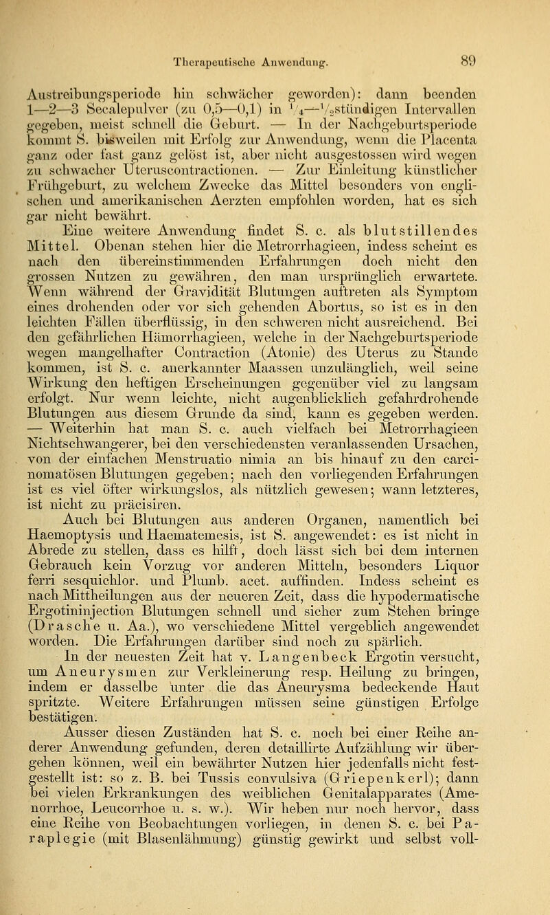 Austreibim^speriodo hin scliwäclier geworden): dann beenden 1—2—3 Scealepulver (zu 0,5—0,1) in \'4-^\''2stündif^cn Intervallen gegeben, meist scliucll die Geburt. — In der Nachgeburtsperiode kommt S. bisweilen mit Erfolg zur Anwendung, wenn die Placenta ganz oder fast ganz gelöst ist, aber nicht ausgestossen wird wegen zu schwacher Uteruscontractionen. — Zur Einleitung künstlicher Frühgeburt, zu welchem Zwecke das Mittel besonders von engli- schen und amerikanischen Aerzten empfohlen worden, hat es sich gar nicht bewährt. Eine weitere Anwendung findet S. c. als blutstillendes Mittel. Obenan stehen hier die Metrorrhagieen, indess scheint es nach den übereinstimmenden Erfahrungen doch nicht den grossen Nutzen zu gewähren, den man ursprünglich erwartete. Wenn während der Gravidität Blutungen aultreten als Symptom eines drohenden oder vor sich gehenden Abortus, so ist es in den leichten Fällen überflüssig, in den schweren nicht ausreichend. Bei den gefähi'lichen Hämorrhagieen, welche in der Nachgeburtsperiode wegen mangelhafter Contraction (Atonie) des Uterus zu Stande kommen, ist S. c. anerkannter Maassen unzulänglich, weil seine Wirkung den heftigen Erscheinungen gegenüber viel zu langsam erfolgt. Nur wenn leichte, nicht augenblicklich gefahrdrohende Blutungen aus diesem Grunde da sind, kann es gegeben werden, — Weiterhin hat man S. c. auch vielfach bei Metrorrhagieen Nichtschwangerer, bei den verschiedensten veranlassenden Ursachen, von der einfachen Menstruatio nimia an bis hinauf zu den carci- nomatösen Blutungen gegeben; nach den vorliegenden Erfahrungen ist es viel öfter wirkungslos, als nützlich gewesen; wann letzteres, ist nicht zu präcisiren. Auch bei Blutungen aus anderen Organen, namentlich bei Haemoptysis undHaematemesis, ist S. angewendet: es ist nicht in Abrede zu stellen, dass es hilft, doch lässt sich bei dem internen Gebrauch kein Vorzug vor anderen Mitteln, besonders Liquor ferri sesquichlor. und Plumb. acet. auffinden. Indess scheint es nach Mittheilungen aus der neueren Zeit, dass die hypodermatische Ergotininjection Blutungen schnell und sicher zum Stehen bringe (Dräsche u. Aa.), wo verschiedene Mittel vergeblich angewendet worden. Die Erfahrungen darüber sind noch zu spärlich. In der neuesten Zeit hat v. Langenbeck Ergotin versucht, um Aneurysmen zur Verkleinerung resp. Heilung zu bringen, indem er dasselbe unter die das Aneurysma bedeckende Haut spritzte. Weitere Erfahrungen müssen seine günstigen Erfolge bestätigen. Ausser diesen Zuständen hat S. c. noch bei einer Reihe an- derer Anwendung gefunden, deren detaillirte Aufzählung wir über- gehen können, weil ein bewährter Nutzen hier jedenfalls nicht fest- gestellt ist: so z. B. bei Tussis convulsiva (Griepenkerl); dann bei vielen Erkrankungen des weiblichen Genitalapparates (Ame- norrhoe, Leucorrhoe u. s. w.). Wir heben nur noch hervor, dass eine Reihe von Beobachtungen vorliegen, in denen S. c. bei Pa- raplegie (mit Blasenlähmung) günstig gewirkt und selbst voll-