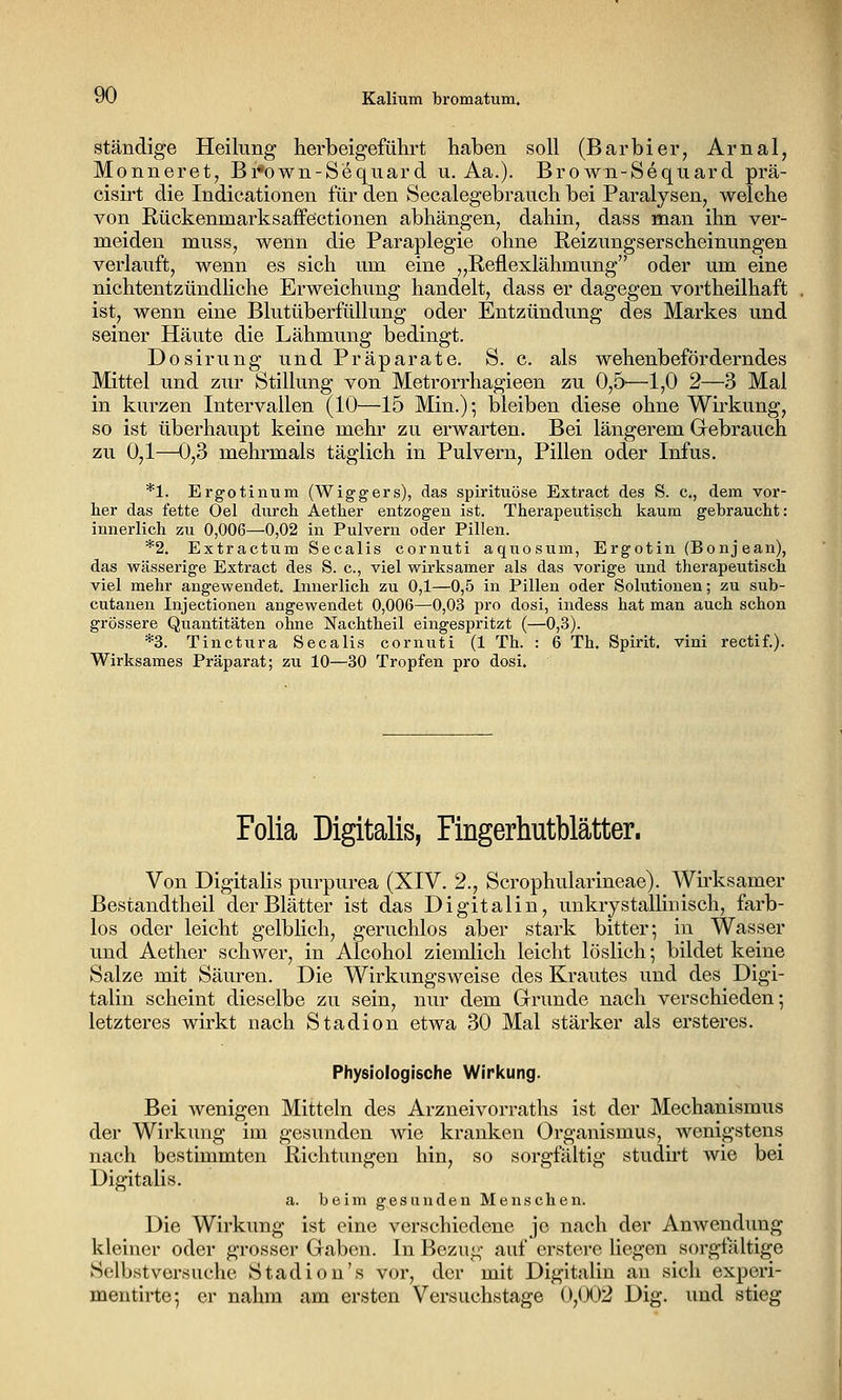 yO Kalium bromatum. ständige Heilung herbeigeführt haben soll (Barbier, Arnal, Monneret, Bi«own-Sequard u. Aa.). Brown-Sequard prä- cisirt die Indicationen für den Secalegebrauch bei Paralysen, welche von Rückenmarksaflfe'ctionen abhängen, dahin, dass man ihn ver- meiden muss, wenn die Paraplegie ohne Reizungserscheinungen verlauft, wenn es sich um eine „Reflexlähmung oder um eine nichtentzündhche Erweichung handelt, dass er dagegen vortheilhaft ist, wenn eine Blutüberfüllung oder Entzündung des Markes und seiner Häute die Lähmung bedingt. Dosirung und Präparate. S. c. als wehenbeförderndes Mittel und zur Stillung von Metrorrhagieen zu 0,5—1,0 2—3 Mal in kurzen Intervallen (10—15 Min.)-, bleiben diese ohne Wirkung, so ist überhaupt keine mehr zu erwarten. Bei längerem Grebrauch zu 0,1—0,3 mehrmals täglich in Pulvern, Pillen oder Infus. *1. Ergotinum (Wiggers), das spirituöse Extract des S. c, dem vor- her das fette Oel durch Aether entzogen ist. Therapeutisch kaum gebraucht: innerlich zu 0,006—0,02 in Pulvern oder Pillen. *2. Extractum Seealis cornuti aquosum, Ergotin (Bonjean), das wässerige Extract des S. c, viel wirksamer als das vorige und therapeutisch viel mehr angewendet. Innerlich zu 0,1—0,5 in Pillen oder Solutionen; zu sub- cutanen Injectionen angewendet 0,006—0,03 pro dosi, iudess hat man auch schon grössere Quantitäten ohne Nachtheil eingespritzt (—0,3). *3. Tinctura Seealis cornuti (1 Th. : 6 Th. Spirit. vini rectif.). Wirksames Präparat; zu 10—30 Tropfen pro dosi. Folia Digitalis, Fingerhutblätter. Von Digitalis purpurea (XIV. 2., Scrophularineae). Wirksamer Bestandtheil der Blätter ist das Digitalin, unkrystalliuisch, farb- los oder leicht gelblich, geruchlos aber stark bitter; in Wasser und Aether schwer, in Alcohol ziemlich leicht löslich; bildet keine Salze mit Säuren. Die Wirkungsweise des Krautes und des Digi- talin scheint dieselbe zu sein, nur dem Grunde nach verschieden; letzteres wirkt nach Stadion etwa 30 Mal stärker als ersteres. Physiologische Wirkung. Bei wenigen Mitteln des Arzneivorraths ist der Mechanismus der Wirkung im gesunden wie kranken Organismus, wenigstens nach bestimmten Richtungen hin, so sorgftiltig studu't wie bei Digitalis. a. beim gesunden Menschen. Die Wirkung ist eine verschiedene je nach der Anwendung kleiner oder grosser Gaben. In Bezug auf erstere liegen sorgfältige Selbstvorsuche Stadion's vor, der mit Digitalin au sich experi- mentirte; er nahm am ersten Versuchstage 0,(X)2 Dig. und stieg