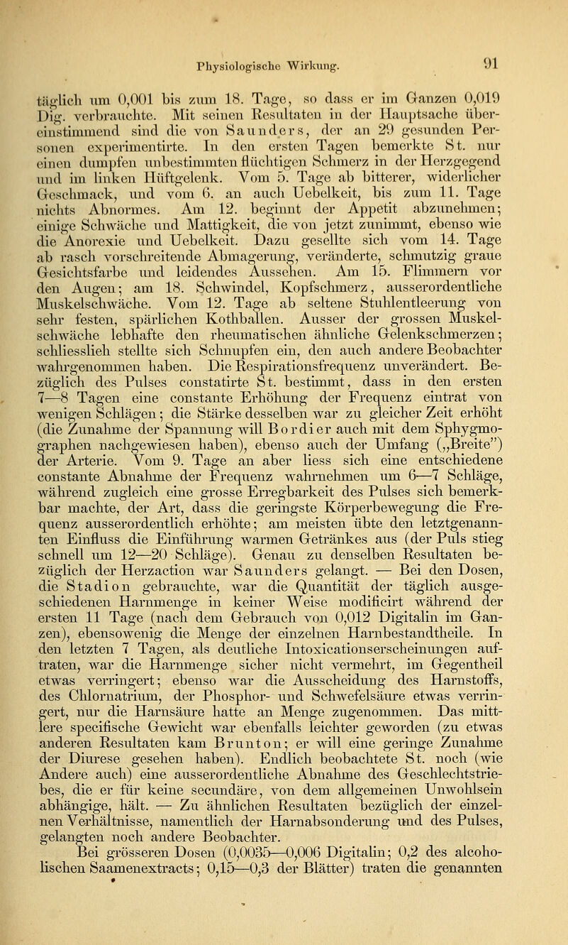 täglich um 0,001 bis zum 18. Tage, so dass er im Ganzen 0,019 Dig. verbrauchte. Mit seinen Resultaten in der Hauptsache über- einstimmend sind die von Saunders, der an 29 gesunden Per- sonen experimentirte. In den ersten Tagen bemerkte St. nur einen dumpfen imbestimmten flüchtigen Schmerz in der Herzgegend und im linken Hüftgelenk. Vom 5. Tage ab bitterer, widerlicher Geschmack, und vom 6. an auch Uebelkeit, bis zum 11. Tage nichts Abnormes. Am 12. beginnt der Appetit abzunehmen; einige Schwäche iind Mattigkeit, die von jetzt zunimmt, ebenso wie die Anorexie und Uebelkeit. Dazu gesellte sich vom 14. Tage ab rasch vor schreiten de Abmagerung, veränderte, schmutzig graue Gesichtsfarbe und leidendes Aussehen. Am 15. Flimmern vor den Augen-, am 18. Schwindel, Kopfschmerz, ausserordentliche Muskelschwäche. Vom 12. Tage ab seltene Stuhlentleerung von sehr festen, spärlichen Kothballen. Ausser der grossen Muskel- schwäche lebhafte den rheumatischen ähnliche Gelenkschmerzen; schliesslich stellte sich Schnupfen ein, den auch andere Beobachter wahrgenommen haben. Die Respirationsfrequenz unverändert. Be- züglich des Pulses constatirte St. bestimmt, dass in den ersten 7—8 Tagen eine constante Erhöhung der Frequenz eintrat von wenigen Schlägen; die Stärke desselben war zu gleicher Zeit erhöht (die Zunahme der Spannung will Bordier auch mit dem Sphygmo- graphen nachgewiesen haben), ebenso auch der Umfang („Breite) der Arterie. Vom 9. Tage an aber liess sich eine entschiedene constante Abnahme der Frequenz wahrnehmen um 6'—7 Schläge, während zugleich eine grosse Erregbarkeit des Pulses sich bemerk- bar machte, der Art, dass die geringste Körperbewegung die Fre- quenz ausserordentlich erhöhte-, am meisten übte den letztgenann- ten Einfluss die Einführung warmen Getränkes aus (der Puls stieg schnell um 12^—20 Schläge). Genau zu denselben Resultaten be- züglich der Herzaction war Saunders gelangt. — Bei den Dosen, die Stadion gebrauchte, war die Quantität der täglich ausge- schiedenen Harnmenge in keiner Weise modificirt während der ersten 11 Tage (nach dem Gebrauch von 0,012 Digitalin im Gan- zen), ebensowenig die Menge der einzelnen Harnbestandtheile. In den letzten 7 Tagen, als deutliche Intoxicationserscheinungen auf- traten, war die Harnmenge sicher nicht vermehrt, im Gegentheil etwas verringert-, ebenso war die Ausscheidung des Harnstoffs, des Chlornatrium, der Phosphor- und Schwefelsäure etwas verrin- gert, nur die Harnsäure hatte an Menge zugenommen. Das mitt- lere specilische Gewicht war ebenfalls leichter geworden (zu etwas anderen Resultaten kam Brunton; er will eine geringe Zunahme der Diurese gesehen haben). Endlich beobachtete St. noch (wie Andere auch) eine ausserordentliche Abnahme des Geschlechtstrie- bes, die er für keine secundäre, von dem allgemeinen Unwohlsein abhängige, hält. — Zu ähnlichen Resultaten bezüglich der einzel- nen Verhältnisse, namentlich der Harnabsonderung und des Pulses, gelangten noch andere Beobachter. Bei grösseren Dosen (0,0035—0,006 Digitalin-, 0,2 des alcoho- lischen Saamenextracts 5 0,15—0,3 der Blätter) traten die genannten