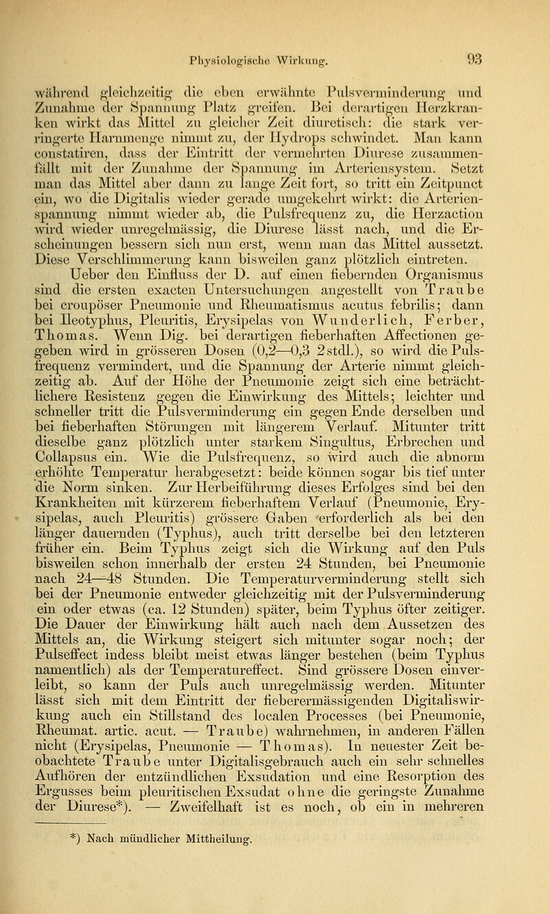 während f^loiclizeiti^- die eben erwähnte Pulsvei-mindcrung und Zunahme der Spannung Platz greifen. Bei derartigen Herzkran- ken wirkt das Mittel zu gleicher Zeit diureti.sch: die stark ver- ringerte Harnmeuge nimmt zu, der Hydrops schwindet. Man kann constatiren, dass der Eintritt der vermehrten Diurese zusammen- fällt mit der Zunahme der Spannung im Arteriensystem. Setzt man das Mittel aber dann zu lange Zeit fort, so tritt ein Zeitpunct ein, wo die Digitalis wieder gerade umgekehrt wirkt: die Arterien- spannung nimmt wieder ab, die Pulsfrequenz zu, die Herzaction wird wieder unregelmässig, die Diurese lässt nach, und die Er- scheinungen bessern sich nun erst, wenn man das Mittel aussetzt. Diese Verschlimmerung kann bisweilen ganz plötzlich eintreten. Ueber den Einfluss der D. auf einen fiebernden Organismus sind die ersten exacten Untersuchungen angestellt von Traube bei croupöser Pneumonie und Rheumatismus acutus febrilis; dann bei Ileotyphus, Pleuritis, Erysipelas von Wunderlich, F erb er, Thomas. Wenn Dig. bei derartigen fieberhaften Affectionen ge- geben wird in grösseren Dosen (0,2—0,3 2stdl.), so wird die Puls- frequenz vermindert, und die Spannung der Arterie nimmt gleich- zeitig ab. Auf der Höhe der Pneumonie zeigt sich eine beträcht- lichere Resistenz gegen die Einwirkung des Mittels; leichter und schneller tritt die Puls Verminderung ein gegen Ende derselben und bei fieberhaften Störungen mit längerem Verlauf. Mitunter tritt dieselbe ganz plötzlich unter starkem Singultus, Erbrechen und Collapsus ein. Wie die Pulsfrequenz, so wird auch die abnorm erhöhte Temperatur herabgesetzt: beide können sogar bis tief unter die Norm sinken. Zur Herbeiführung dieses Erfolges sind bei den Krankheiten mit kürzerem fieberhaftem Verlauf (Pneumonie, Ery- sipelas, auch Pleuritis) grössere Gaben erforderlich als bei den länger dauernden (Typhus), auch tritt derselbe bei den letzteren früher ein. Beim Typhus zeigt sich die Wirkung auf den Puls bisweilen schon innerhalb der ersten 24 Stunden, bei Pneumonie nach 24—48 Stunden. Die Temperaturverminderung stellt sich bei der Pneumonie entweder gleichzeitig mit der Pulsverminderung ein oder etwas (ca. 12 Stunden) später, beim Typhus öfter zeitiger. Die Dauer der Einwirkung hält auch nach dem Aussetzen des Mittels an, die Wirkung steigert sich mitunter sogar noch; der Pulseffect indess bleibt meist etwas länger bestehen (beim Typhus namentlich) als der Temperatureffect. Sind grössere Dosen einver- leibt, so kann der Puls auch unregelmässig werden. Mitunter lässt sich mit dem Eintritt der fieberermässigenden Digitaliswir- kung auch ein Stillstand des localen Processes (bei Pneumonie, Rheumat. artic. acut. — Traube) wahrnehmen, in anderen Fällen nicht (Erysipelas, Pneumonie — Thomas). In neuester Zeit be- obachtete Traube unter Digitalisgebrauch auch ein sehr schnelles Aufhören der entzündlichen Exsudation und eine Resorption des Ergusses beim pleuritischen Exsudat ohne die geringste Zunahme der Diurese*). — Zweifelhaft ist es noch, ob ein in mehreren '') Nach mündlicher Mittheilung.