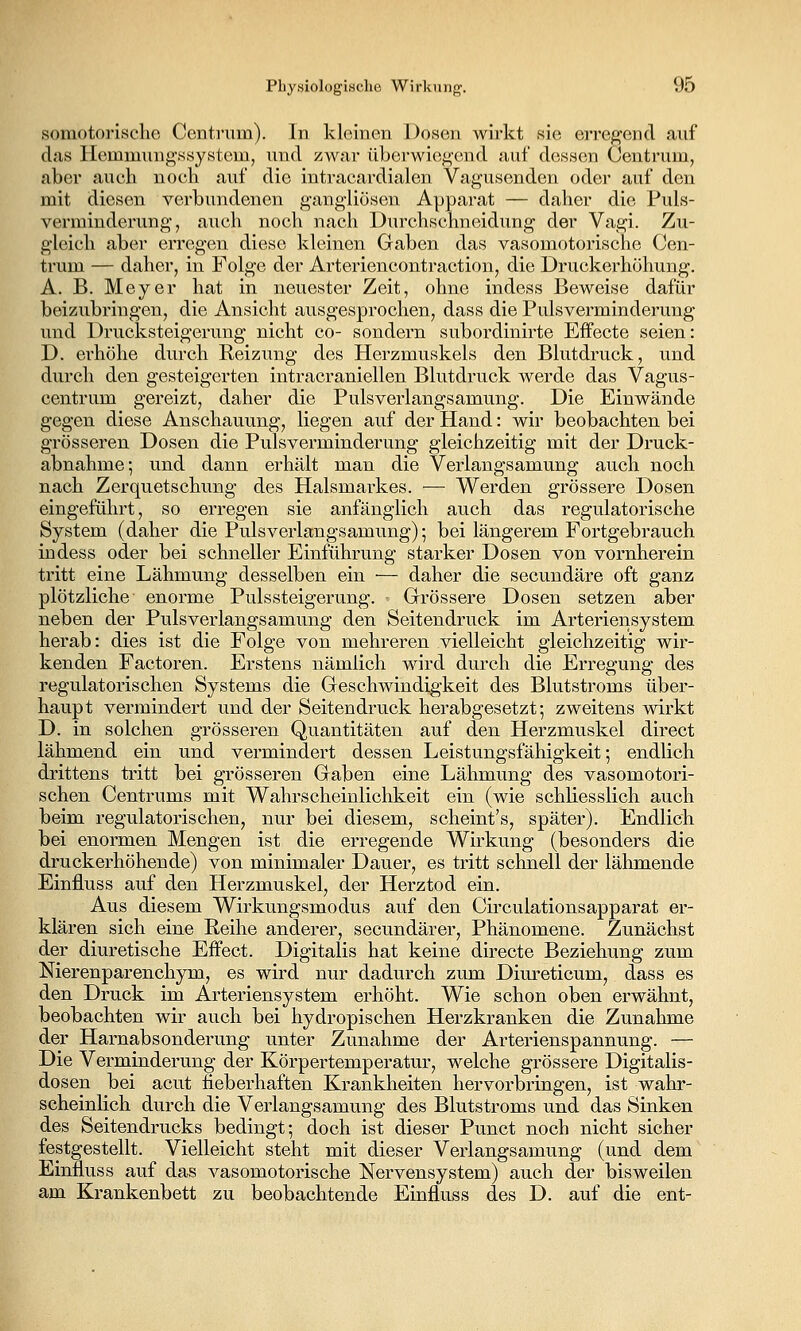 somotorisclie Centnim). In kloinen Dosen wirkt sie erreg'ond auf das llemmung-ssystcLu, und zwar überwiegend auf dessen Oentrum, aber auch noch auf die intracardialen Vagusenden oder auf den mit diesen verbundenen gangliösen Apparat — daher die Puls- vermiuderung', auch noch nach Durchschneidung der Vagi. Zu- gleich aber erreg'cn diese kleinen Gaben das vasomotorische Cen- trum — daher, in Folge der Arteriencontraction, die Druckerhöhung. A. B. Meyer hat in neuester Zeit, ohne indess Beweise dafür beizubringen, die Ansicht ausgesprochen, dass die Pulsverminderung und Drucksteigerung nicht co- sondern subordinirte Effecte seien: D. erhöhe durch Reizung des Herzmuskels den Blutdruck, und durch den gesteigerten intracraniellen Blutdruck Averde das Vagus- centrum gereizt, daher die Pulsverlangsamung. Die Einwände gegen diese Anschauung, liegen auf der Hand: wir beobachten bei grösseren Dosen die Pulsverminderung gleichzeitig mit der Druck- abnahme; und dann erhält man die Verlangsamung auch noch nach Zerquetschung des Halsmarkes. — Werden grössere Dosen eingeführt, so erregen sie anfänglich auch das regulatorische System (daher die Pulsverlangsamung); bei längerem Fortgebrauch indess oder bei schneller Einführung starker Dosen von vornherein tritt eine Lähmung desselben ein — daher die secundäre oft ganz plötzliche enorme Puls Steigerung. - Grössere Dosen setzen aber neben der Pulsverlangsamung den Seitendruck im Arteriensystem herab: dies ist die Folge von mehreren vielleicht gleichzeitig wir- kenden Factoren. Erstens nämlich wird durch die Erregung des regulatorischen Systems die Geschwindigkeit des Blutstroms über- haupt vermindert und der Seiten druck herabgesetzt; zweitens wirkt D. in solchen grösseren Quantitäten auf den Herzmuskel direct lähmend ein und vermindert dessen Leistungsfähigkeit; endlich drittens tritt bei grösseren Gaben eine Lähmung des vasomotori- schen Centrums mit Wahrscheinlichkeit ein (wie schliesslich auch beim regulatorischen, nur bei diesem, scheint's, später). Endlich bei enormen Mengen ist die erregende Wirkung (besonders die druckerhöhende) von minimaler Dauer, es tritt schnell der lähmende Einfluss auf den Herzmuskel, der Herztod ein. Aus diesem Wirkungsmodus auf den Cii'culationsapparat er- klären sich eine Reihe anderer, secundärer, Phänomene. Zunächst der diuretische Effect. Digitalis hat keine directe Beziehung zum Nierenparenchym, es wird nur dadurch zum Diureticum, dass es den Druck im Arteriensystem erhöht. Wie schon oben erwähnt, beobachten wir auch bei hydropischen Herzkranken die Zunahme der Harnabsonderung unter Zunahme der Arterienspannung. — Die Verminderung der Körpertemperatur, welche grössere Digitalis- dosen bei acut fieberhaften Krankheiten hervorbringen, ist wahr- scheinlich durch die Verlangsamung des Blutstroms und das Sinken des Seitendrucks bedingt; doch ist dieser Punct noch nicht sicher festgestellt. Vielleicht steht mit dieser Verlangsamung (und dem Einfluss auf das vasomotorische Nervensystem) auch der bisweilen am Krankenbett zu beobachtende Einfluss des D. auf die ent-