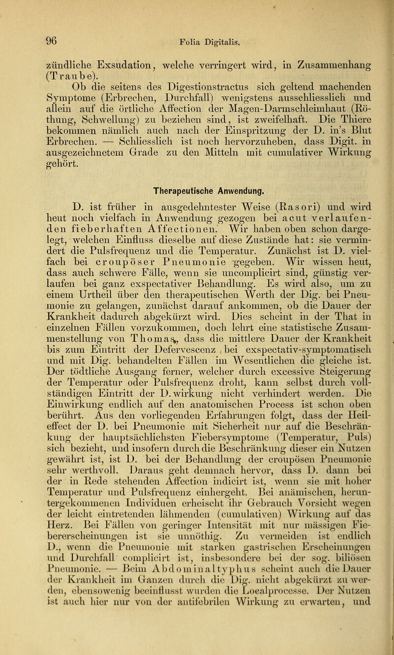 zündliche Exsudation, welche verringert wird, in Zusammenhang (Traube). Ob die seitens des Digestionstractus sich geltend machenden Symptome (Erbrechen, Durchfall) wenigstens ausschliesslich und allein auf die örtliche Affection der Magen-Darmschleimhaut (Rö- thung, Schwellung) zu beziehen sind, ist zweifelhaft. Die Thiere bekommen nämlich auch nach der Einspritzung der D. in's Blut Erbrechen. — Schliesslich ist noch hervorzuheben, dass Digit. in ausgezeichnetem Grrade zu den Mitteln mit cumulativer Wirkung gehört. Therapeutische Anwendung. D. ist früher in ausgedehntester Weise (Rasori) und wird heut noch vielfach in Anwendung gezogen bei acut verlaufen- den fieberhaften Affectionen.' Wir haben oben schon darge- legt, welchen Einfluss dieselbe auf diese Zustände hat: sie vermin- dert die Pulsfrequenz und die Temperatur. Zunächst ist D. viel- fach bei croupöser Pneumonie gegeben. Wir wissen heut, dass auch schwere Fälle, wenn sie uncomplicirt sind, günstig ver- laufen bei ganz exspectativer Behandlung. Es wird also, um zu einem Urtheil über den therapeutischen Werth der Dig. bei Pneu- monie zu gelangen, zuuächst darauf ankommen, ob die Dauer der Krankheit dadurch abgekürzt wird. Dies scheint in der That in einzelnen Fällen vorzukommen, doch lehrt eine statistische Zusam- menstellung von Thomas, dass die mittlere Dauer der Krankheit bis zum Eintritt der Defervescenz , bei exspectativ-symptomatisch und mit Dig. behandelten Fällen im Wesentlichen die gleiche ist. Der tödtliche Ausgang ferner, welcher durch excessive Steigerung der Temperatur oder Pulsfrequenz droht, kann selbst durch voll- ständigen Eintritt der D. Wirkung nicht verhindert werden. Die Einwirkung endlich auf den anatomischen Process ist schon oben berührt. Aus den vorliegenden Erfahrungen folgt, dass der Heil- eifect der D. bei Pneumonie mit Sicherheit nur auf die Beschrän- kung der hauptsächlichsten Fiebersymptome (Temperatur, Puls) sich bezieht, und insofern durch die Beschränkung dieser ein Nutzen gewährt ist, ist D. bei der Behandlung der croupösen Pneumonie sehr werthvoll. Daraus geht demnach hervor, dass D. dann bei der in Rede stehenden Affection indicirt ist, wenn sie mit hoher Temperatur und Pulsfrequenz einhergeht. Bei anämischen, herun- tergekommenen Individuen erheischt ihr Gebrauch Vorsicht wegen der leicht eintretenden lähmenden (cumulativen) Wirkung auf das Herz. Bei Fällen von geringer Intensität mit nur massigen Fie- bererscheinungen ist sie unnöthig. Zu vermeiden ist endlich D., wenn die Pneumonie mit starken gastrischen Erscheinungen und Durchfall complicirt ist, insbesondere bei der sog. biUöson Pneumonie. — Beim Abdominaltyphus scheint auch die Dauer der Krankheit im Ganzen durcli die Dig. nicht abgekürzt zu wer- den, ebensowenig beeinflusst wurden die Localprocesse. Der Nutzen ist auch hier nur von der antifebrilen Wirkung zu erwarten, und