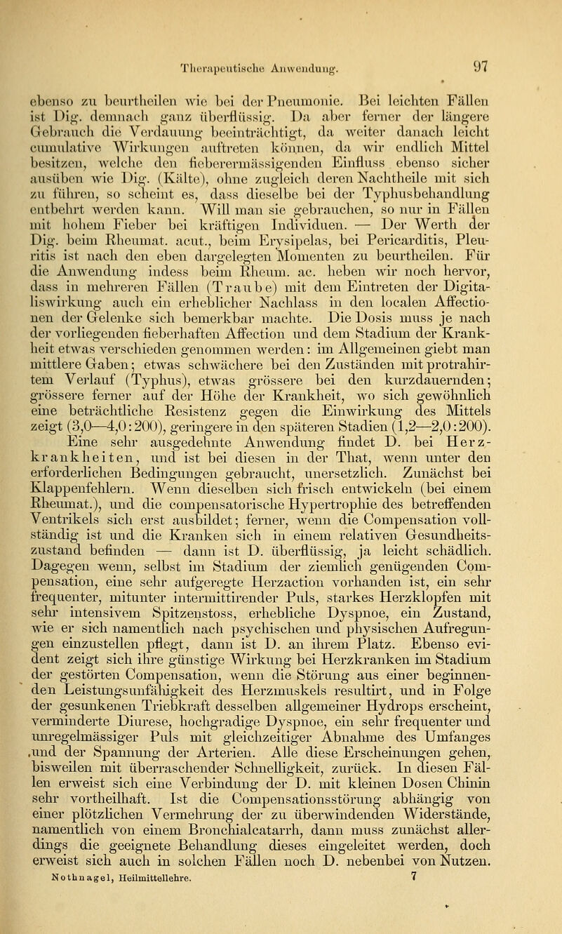 ebenso zu beurtheilen wie bei dci' Pneumonie. Bei leichten Fällen ist Di^. (lonmach ganz überflüssi<>-. Da aber ferner der längere Gebraucli die Verdauung becünträchtigt, da weiter danacli leicht cuniulative Wirkungen auftreten k(5nnen, da wir endlich Mittel besitzen, welche den lieberermässigenden Einfluss ebenso sicher ausüben wie l)ig. (Kälte), ohne zugleich deren Nachtheile mit sich zu führen, so scheint es, dass dieselbe bei der Typhusbehandlung entbehrt werden kann. Will man sie gebrauchen, so nur in Fällen mit hohem Fieber bei kräftigen Individuen. — Der Werth der Dig. beim Rheumat. acut., beim Erysipelas, bei Pericarditis, Pleu- ritis ist nach den eben dargelegten Momenten zu beurtheilen. Für die Anwendung indess beim Rheum. ac. heben wir noch hervor, dass in mehreren Fällen (Traube) mit dem Eintreten der Digita- liswirkung auch ein erheblicher Nachlass in den localen Affectio- nen der Gelenke sich bemerkbar machte. Die Dosis muss je nach der vorliegenden fieberhaften Affection und dem Stadium der Krank- heit etwas verschieden genommen werden: im Allgemeinen giebt man mittlere Gaben; etwas schwächere bei den Zuständen mit protrahir- tem Vei'lauf (Typhus), etwas grössere bei den kurzdauernden-, grössere ferner auf der Höhe der Krankheit, wo sich gewöhnlich eine beträchtliche Resistenz gegen die Einwirkung des Mittels zeigt (3,0'—4,0:200), geringerein den späteren Stadien (1,2—2,0:200). Eine sehr ausgedehnte Anwendung findet D. bei Herz- krankheiten, und ist bei diesen in der That, wenn unter den erforderlichen Bedingungen gebraucht, unersetzlich. Zunächst bei Klappenfehlern. Wenn dieselben sich frisch entwickeln (bei einem Rheumat.), und die compensatorische Hypertrophie des betreffenden Ventrikels sich erst ausbildet; ferner, wenn die Compensation voll- ständig ist und die Kranken sich in einem relativen Gesundheits- zustand befinden — dann ist D. überflüssig, ja leicht schädlich. Dagegen wenn, selbst im Stadium der ziemlich genügenden Com- pensation, eine sehr aufgeregte Herzaction vorhanden ist, ein sehr frequenter, mitunter intermittirender Puls, starkes Herzklopfen mit sehr intensivem Spitzenstoss, erhebliche Dyspnoe, ein Zustand, wie er sich namentlich nach psychischen und physischen Aufregun- gen einzustellen pflegt, dann ist D. an ihrem Platz. Ebenso evi- dent zeigt sich ihre günstige Wirkung bei Herzkranken im Stadium der gestörten Compensation, wenn die Störung aus einer beginnen- den Leistungsunfäliigkeit des Herzmuskels resultirt, und in Folge der gesunkenen Triebkraft desselben allgemeiner Hydrops erscheint, verminderte Diurese, hochgradige Dyspnoe, ein sehr frequenter und unregelmässiger Puls mit gleichzeitiger Abnahme des Umfanges .und der Spannung der Arterien. AUe diese Erscheinungen gehen, bisweilen mit überraschender Schnelligkeit, zurück. In diesen Fäl- len erweist sich eine Verbindung der D. mit kleinen Dosen Chinin sehr vortheilhaft. Ist die Compensationsstörung abhängig von einer plötzHchen Vermehrung der zu überwindenden Widerstände, namentlich von einem Bronchialcatarrh, dann muss zunächst aller- dings die geeignete Behandlung dieses eingeleitet werden, doch erweist sich auch in solchen Fällen noch D. nebenbei von Nutzen. Nothnagel, Heilmittellehre. 7