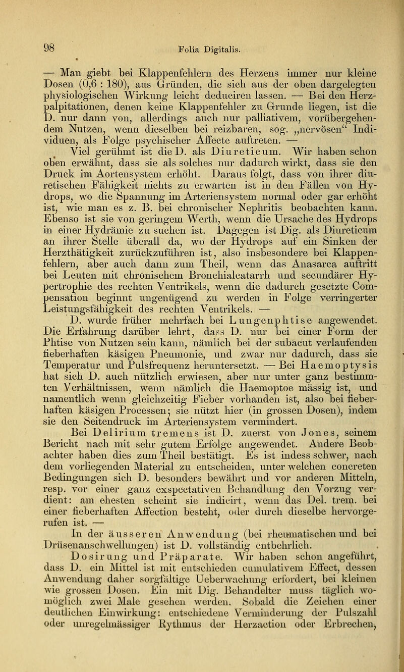 — Man giebt bei Klappenfehlern des Herzens immer nur kleine Dosen (0,6 : 180), aus Gründen, die sich aus der oben dargelegten physiologischen Wirkung leicht deduciren lassen. — Bei den Herz- palpitationen, denen keine Klappenfehler zu Grunde liegen, ist die D. nur dann von, allerdings auch nur palliativem, vorübergehen- dem Nutzen, wenn dieselben bei reizbaren, sog. „nervösen'' Indi- viduen, als Folge psychischer Aifecte auftreten. — Viel gerühmt ist die D. als Diureticum. Wir haben schon oben erwähnt, dass sie als solches nur dadurch wirkt, dass sie den Druck im Aortensystem erhöht. Daraus folgt, dass von ihrer diu- retischen Fähigkeit nichts zu erwarten ist in den Fällen von Hy- drops, wo die Spannung im Arteriensystem normal oder gar erhöht ist, wie man es z. B. bei chronischer Nephi'itis beobachten kann. Ebenso ist sie von geringem Werth, wenn die Ursache des Hydrops in einer Hydrämie zu suchen ist. Dagegen ist Dig. als Diureticum an ihrer Stelle überall da, wo der Hydrops auf ein Sinken der Herzthätigkeit zurückzuführen ist, also insbesondere bei Klappen- fehlern, aber auch dann zum Thei], wenn das Anasarca auftritt bei Leuten mit chronischem Bronchialcatarrh und secundärer Hy- pertrophie des rechten Ventrikels, wenn die dadurch gesetzte Com- pensation beginnt ungenügend zu werden in Folge verringerter Leistungsfähigkeit des rechten Ventrikels. — D. wurde früher mehi'fach bei Lungenphtise angewendet. Die Erfahrung darüber lehrt, dass D. nui- bei einer l'orm der Phtise von Nutzen sein kann, nämlich bei der subacut verlaufenden fieberhaften käsigen Pneumonie, und zwar nur dadurch, dass sie Temperatur und Pulsfrequenz heruntersetzt. —Bei Haemoptysis hat sich D. auch nützlich erwiesen, aber nur unter ganz bestimm- ten Verhältnissen, wenn nämlich die Haemoptoe massig ist, und namentlich wenn gleichzeitig Fieber vorhanden ist, also bei fieber- haften käsigen Processen; sie nützt hier (in grossen Dosen), indem sie den Seitendruck im Arteriensystem vermindert. Bei Delirium tremens ist D. zuerst von Jones, seinem Bericht nach mit sehr gutem Erfolge angewendet. Andere Beob- achter haben dies zum Theil bestätigt. Es ist indess schwer, nach dem vorliegenden Material zu entscheiden, unter welchen concreten Bedingungen sich D. besonders bewährt und vor anderen Mitteln, resp. vor einer ganz exspectativen Behandlung den Vorzug ver- dient: am ehesten scheint sie indicirt, wenn das Del. trem. bei einer fieberhaften Aifection besteht, oder durch dieselbe hervorge- rufen ist. — In der äusseren Anwendung (bei rheumatischen und bei Drüsenanschwellungen) ist D. vollständig entbehrlich. Dosirung und Präparate. Wii- haben schon angefühi't, dass D. ein Mittel ist mit entschieden cumidativem Effect, dessen Anwendung dalier sorgfilltige Ueberwachung eriordert, bei kleinen wie grossen Dosen. Ein mit Dig. Behandelter muss täglich wo- möglich zwei Male gesehen Averden. Sobald die Zeichen einer deutlichen Einwirkung: entscliiedene Verminderung der Pulszalil oder um-egelmässiger Kythmus der Herzaction oder Erbrechen,