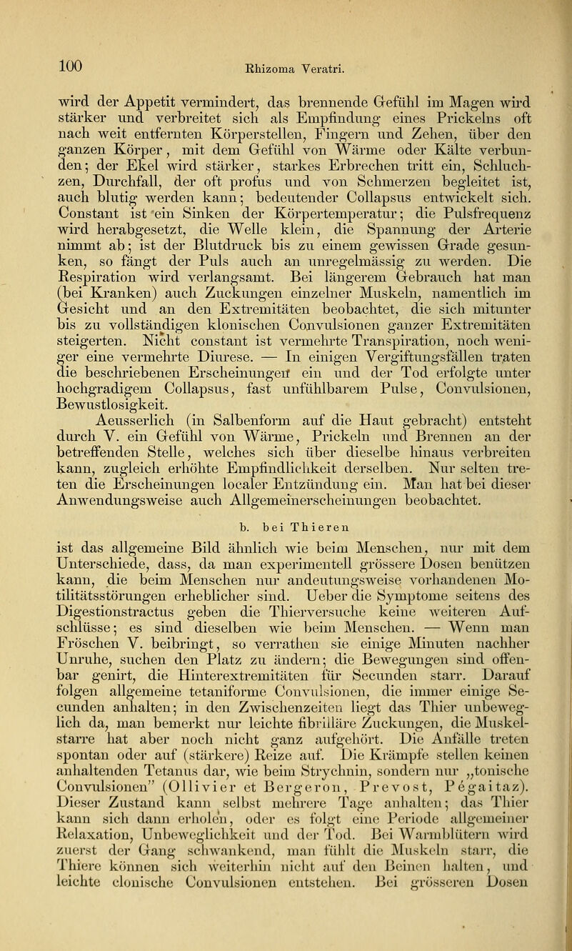 lv)ü Rhizoina Veratri. wird der Appetit vermindert, das brennende Gefühl im Magen wird stärker und verbreitet sich als Empfindung- eines Prickeins oft nach weit entfernten Körperstellen, Fingern und Zehen, über den ganzen Körper, mit dem Gefühl von Wärme oder Kälte verbun- den; der Ekel wird stärker, starkes Erbrechen tritt ein. Schluch- zen, Durchfall, der oft profus und von Schmerzen begleitet ist, auch blutig werden kann; bedeutender Collapsus entwickelt sich. Constant ist 'ein Sinken der Körpertemperatur; die Pulsfrequenz wird herabgesetzt, die Welle klein, die Spannung der Arterie nimmt ab; ist der Blutdruck bis zu einem gewissen Grade gesun- ken, so fängt der Puls auch an unregelmässig zu werden. Die Respiration wird verlangsamt. Bei längerem Gebrauch hat man (bei Kranken) auch Zuckungen einzelner Muskeln, namentlich im Gesicht und an den Extremitäten beobachtet, die sich mitunter bis zu vollständigen klonischen Convulsionen ganzer Extremitäten steigerten. Nicht constant ist vermehrte Transpiration, noch weni- ger eine vermehrte Diurese. — In einigen Vergiftungsfällen traten die beschriebenen Erscheinungen ein und der Tod erfolgte unter hochgradigem Collapsus, fast unfühlbarem Pulse, Convulsionen, Bewustlosigkeit. Aeusserlich (in Salbenform auf die Haut gebracht) entsteht durch V. ein Gefühl von Wärme, Prickeln und Brennen an der betreffenden Stelle, welches sich über dieselbe hinaus verbreiten kann, zugleich erhöhte Empfindlichkeit derselben. Nur selten tre- ten die Erscheinungen localer Entzündung ein. Man hat bei dieser Anwendungsweise auch Allgemeinerscheinungen beobachtet. b. bei Thieren ist das allgemeine Bild ähnlich wie beim Menschen, nur mit dem Unterschiede, dass, da man experimentell grössere Dosen benützen kann, die beim Menschen nur andeutungsweise vorhandenen Mo- tilitätsstörungen erheblicher sind. Ueber die Symptome seitens des Digestionstractus geben die Thierversuche keine weiteren Auf- schlüsse; es sind dieselben wie beim Menschen. — Wenn man Fröschen V. beibringt, so verrathen sie einige Minuten nachher Unruhe, suchen den Platz zu ändern; die Bewegungen sind offen- bar genirt, die Hinterextremitäten für Secunden starr. Darauf folgen allgemeine tetaniforme Convulsionen, die immer einige Se- cunden anhalten; in den Zwischenzeiten liegt das Thier unbeweg- lich da, man bemerkt nur leichte fibriUäre Zuckungen, die Muskel- starre hat aber noch nicht ganz aufgehört. Die Anfälle treten spontan oder auf (stärkere) Reize auf. Die Krämpfe stellen keinen anhaltenden Tetanus dar, wie beim Strychnin, sondern nur „tonische Convulsionen (Ollivier et Bergerou, Prevost, Pegaitaz). Dieser Zustand kann selbst mehrere Tage anhalten; das Thier kann sich dann erholen, oder es folgt eine Periode allgemeiner Relaxation, Unbeweglichkeit und der Tod. Bei Warmblütern wird zuerst der Gang schwankend, man fühlt die Muskeln starr, die Thiere können sich weiterhin nicht auf den Beinen halten, und leichte clonische Convulsionen entstehen. Bei ii'rösseren Dosen