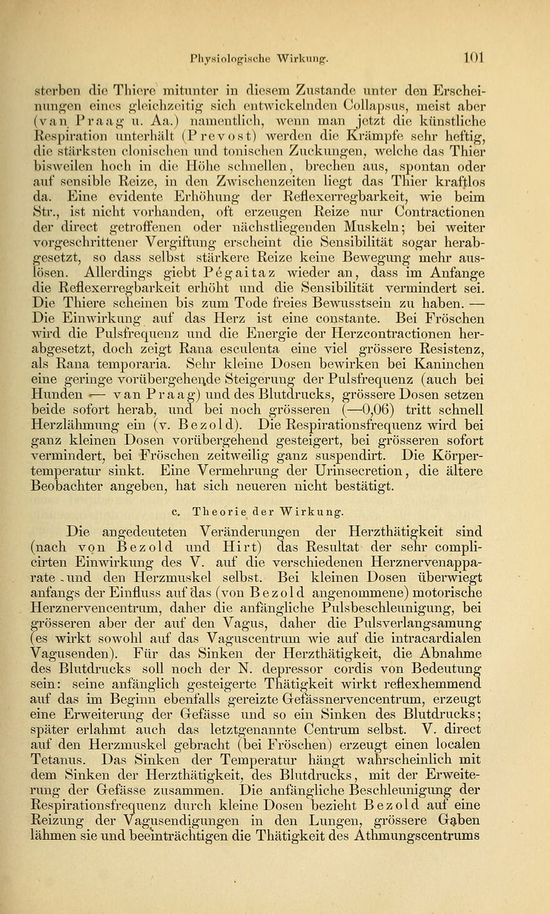 sterben die Tliiere mitunter in diesem Zustande unter den Erschei- nungen eines gleichzeitig' sich entwickelnden Oollapsus, meist aber (van Praag u. Aa.) namentlich, wenn man jetzt die künstliche Respiration unterhält (Prevost) werden die Krämpfe sehr heftig, die stärksten clonischen und tonischen Zuckungen, welche das Thier bisweilen hoch in die Höhe schnellen, brechen aus, spontan oder auf sensible Reize, in den Z^vischenzeiten liegt das Thier kraftlos da. Eine evidente Erhöhung der Reflexerregbarkeit, wie beim Str., ist nicht vorhanden, oft erzeugen Reize nur Contractionen der direct getroffenen oder nächstliegenden Muskeln; bei weiter vorgeschrittener Vergiftung erscheint die Sensibilität sogar herab- gesetzt, so dass selbst stärkere Reize keine Bewegung mehr aus- lösen. Allerdings giebt Pegaitaz wieder an, dass im Anfange die Reflexerregbarkeit erhöht und die Sensibilität vermindert sei. Die Thiere scheinen bis zum Tode freies Bewusstsein zu haben. — Die Einwirkung auf das Herz ist eine constante. Bei Fröschen wird die Pulsfrequenz und die Energie der Herzcontractionen her- abgesetzt, doch zeigt Rana esculenta eine viel grössere Resistenz, als Rana temporaria. Sehr kleine Dosen bewirken bei Kaninchen eine geringe vorübergeheride Steigerung der Pulsfrequenz (auch bei Hunden -— van Praag) und des Blutdrucks, grössere Dosen setzen beide sofort herab, und bei noch grösseren (—0,06) tritt schnell Herzlähmung ein (v. Bezold). Die Respirationsfrequenz wird bei ganz kleinen Dosen vorübergehend gesteigert, bei grösseren sofort vermindert, bei Fröschen zeitweilig ganz suspendirt. Die Körper- temperatur sinkt. Eine Vermehrung der Urinsecretion, die ältere Beobachter angeben, hat sich neueren nicht bestätigt. c. Theorie der Wirkung. Die angedeuteten Veränderungen der Herzthätigkeit sind (nach von Bezold und Hirt) das Resultat der sehr compli- cirten Einwirkung des V. auf die verschiedenen Herznervenappa- rate -und den Herzmuskel selbst. Bei kleinen Dosen überwiegt anfangs derEinfluss auf das (von Bezold angenommene) motorische Herznervencentrum, daher die anfängliche Pulsbeschleunigung, bei grösseren aber der auf den Vagus, daher die Puls verlangsamung (es wirkt sowohl auf das Vaguscentrum wie auf die intracardialen Vagusenden). Für das Sinken der Herzthätigkeit, die Abnahme des Blutdrucks soll noch der N. depressor cordis von Bedeutung sein: seine anfänglich gesteigerte Thätigkeit wirkt reflexhemmend auf das im Beginn ebenfalls gereizte Grefässnervencentrum, erzeugt eine Erweiterung der Gefässe und so ein Sinken des Blutdrucks; später erlahmt auch das letztgenannte Centrum selbst. V. direct auf den Herzmuskel gebracht (bei Fröschen) erzeugt einen localen Tetanus. Das Sinken der Temperatur hängt wahrscheinlich mit dem Sinken der Herzthätigkeit, des Blutdrucks, mit der Erweite- rung der Grefässe zusammen. Die anfängliche Beschleunigung der Respirationsfrequenz durch kleine Dosen bezieht Bezold auf eine Reizung der Vagusendigungen in den Lungen, grössere Grg,ben lähmen sie und beeinträchtigen die Thätigkeit des Athmungscentrums