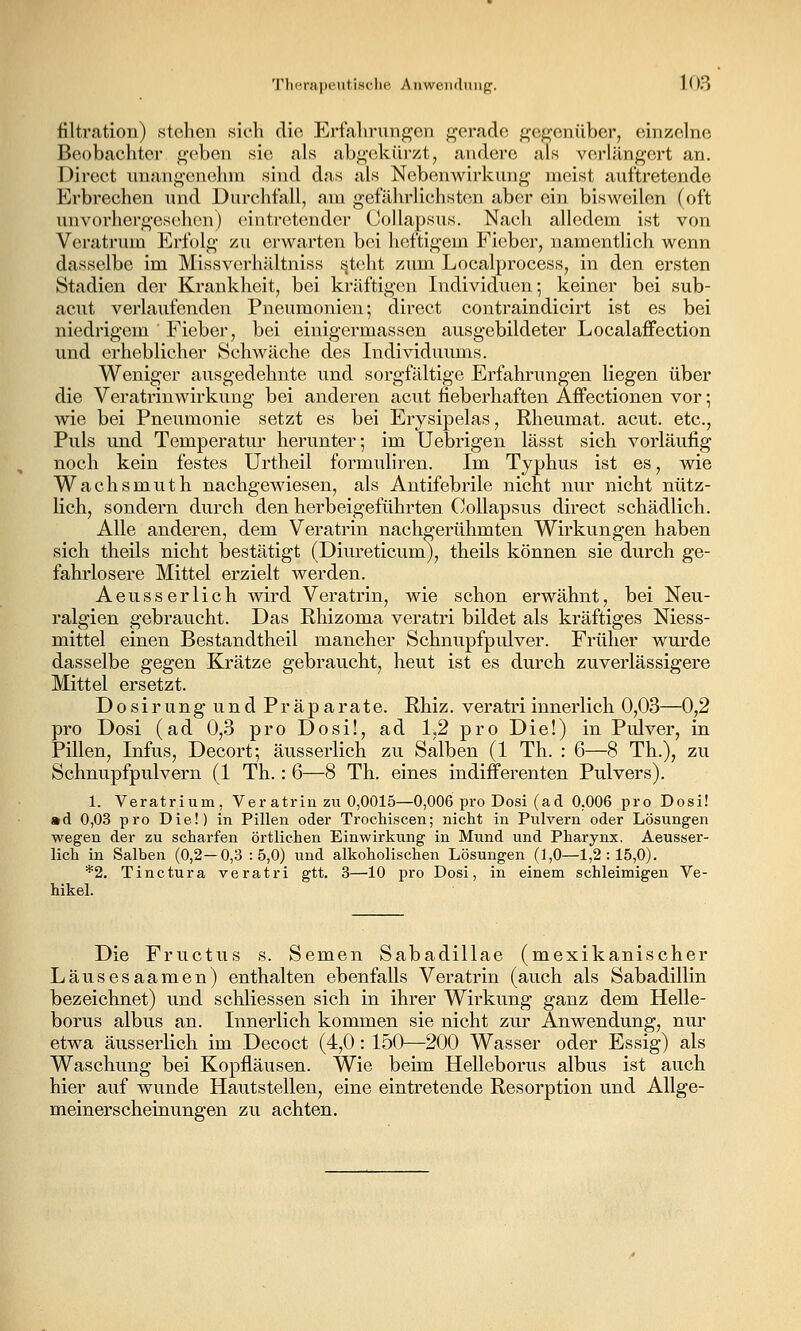 filtration) stehen sich die Erfalirungcn gerade gegenüber, einzelne Beobachter geben sie als abgekürzt, andere als verlängert an. Direct unangenehm sind dns als Nebenwirkung meist auftretende Erbrechen und Durchfall, am gefährlichsten aber ein bisweilen (oft unvorhergesehen) eintretender CoUapsus. Nach alledem ist von Veratrum Erfolg zu erwarten bei heftigem Fieber, namentlich wenn dasselbe im Missverhältniss steht zum Localprocess, in den ersten Stadien der Krankheit, bei kräftigen Individuen; keiner bei sub- acut verlaufenden Pneumonien; direct contraindicirt ist es bei niedrigem Fieber, bei einigermassen ausgebildeter Localaffection und erheblicher Schwäche des Individuimis. Weniger ausgedehnte und sorgfältige Erfahrungen liegen über die Veratrinwirkung bei anderen acut fieberhaften Affectionen vor; wie bei Pneumonie setzt es bei Erysipelas, Rheumat. acut, etc., Puls und Temperatur herunter; im Uebrigen lässt sich vorläufig noch kein festes Urtheil formuhren. Im Typhus ist es, wie Wachsmuth nachgewiesen, als Antifebrile nicht nur nicht nütz- lich, sondern durch den herbeigeführten CoUapsus direct schädlich. Alle anderen, dem Veratrin nachgerühmten Wirkungen haben sich theils nicht bestätigt (Diureticum), theils können sie durch ge- fahrlosere Mittel erzielt werden. Aeusserlich wird Veratrin, wie schon erwähnt, bei Neu- ralgien gebraucht. Das Rhizoma veratri bildet als kräftiges Niess- mittel einen Bestandtheil mancher Schnupfpulver. Früher wurde dasselbe gegen Krätze gebraucht, heut ist es durch zuverlässigere Mittel ersetzt. Dosirung und Präparate. Rhiz. veratri innerlich 0,03—0,2 pro Dosi (ad 0,3 pro Dosü, ad 1,2 pro Die!) in Pulver, in PUlen, Infus, Decort; äusserlich zu Salben (1 Th. : 6—8 Th.), zu Schnupfpulvern (1 Th.: 6—8 Th. eines indifferenten Pulvers). 1. Veratrium, Veratrin zu 0,0015—0,006 pro Dosi (ad 0,006 pro Dosi! • d 0,03 pro Die!) in Pillen oder Trochiscen; nicht in Pulvern oder Lösungen wegen der zu scharfen örtlichen Einwirkung in Mund und Pharynx. Aeusser- lich in Salben (0,2—0,3:5,0) und alkoholischen Lösungen (1,0—1,2:15,0). *2. Tinctura veratri gtt. 3—10 pro Dosi, in einem schleimigen Ve- hikel. Die Fructus s. Semen Sabadillae (mexikanischer Läusesaamen) enthalten ebenfalls Veratrin (auch als Sabadillin bezeichnet) und schliessen sich in ihrer Wii'kung ganz dem Helle- borus albus an. Innerlich kommen sie nicht zur Anwendung, nur etwa äusserlich im Decoct (4,0: 150—200 Wasser oder Essig) als Waschung bei Kopfläusen. Wie beim Helleborus albus ist auch hier auf wunde Hautstellen, eine eintretende Resorption und Allge- meiners cheinungen zu achten.