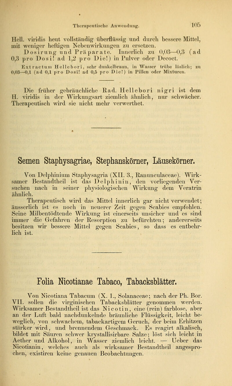 Thcrapputischfi Anwciulung. lOo Hell, viridis heut vollständig' übei*flüssig und durch bessere Mittel, mit weniger heftigen Nebenwirkungen zu ersetzen. D o s i r u n g- und Präparate. Innerlich zu 0,03—(J,3 (ad 0,3 pro Dosi! ad 1,2 pro Die!) in Pulver oder Decoct. Ext ractum Hellebori, sehr duukelbraun, in Wasser trübe löslich; zu 0,03—0,1 (ad 0,1 pro Dosi! ad 0,5 pro Die!) in Pillen oder Mixturen. Die früher gebräuchliche Rad. Hellebori nigri ist dem H. viridis in der Wirkungsart ziemlich ähnlich, nur schwächer. Therapeutisch wird sie nicht mehr verwerthet. Semen Staphysagriae, Stephanskörner, Läusekörner. Von Delphinium Staphysagria (XII. 3., Ranunculaceae). Wirk- samer Bestandtheü ist das Delphinin, den vorliegenden Ver- suchen nach in seiner physiologischen Wirkung dem Veratrin ähnlich. Therapeutisch wird das Mittel innerlich gar nicht verwendet; äusserlich ist es noch in neuerer Zeit gegen Scabies empfohlen. Seine Mübentödtende Wirkung ist einerseits unsicher und es sind immer die Grefahren der Resorption zu befürchten; andererseits besitzen wir bessere Mittel gegen Scabies, so dass es entbehr- lich ist. Folia Mcotianae Tabaco, Tabacksblätter. Von Nicotiana Tabacum (X. 1., Solanaceae; nach der Ph. Bor. VII. sollen die virginischen Tabacksblätter genommen werden. Wii'ksamer Bestandtheil ist das Nicotin, eine (rein) farblose, aber an der Luft bald nachdunkelnde bräunliche Flüssigkeit, leicht be- weglich, von schwachem, tabackartigem Greruch, der beim Erhitzen stärker wird, und brennendem Geschmack. Es reagirt alkalisch, bildet mit Säuren schwer krystallisirbare Salze; löst sich leicht in Aether und Alkohol, in Wasser ziemlich leicht. — Ueber das Nicotianin, welches auch als wirksamer Bestandtheü angespro- chen, existiren keine genauen Beobachtungen.