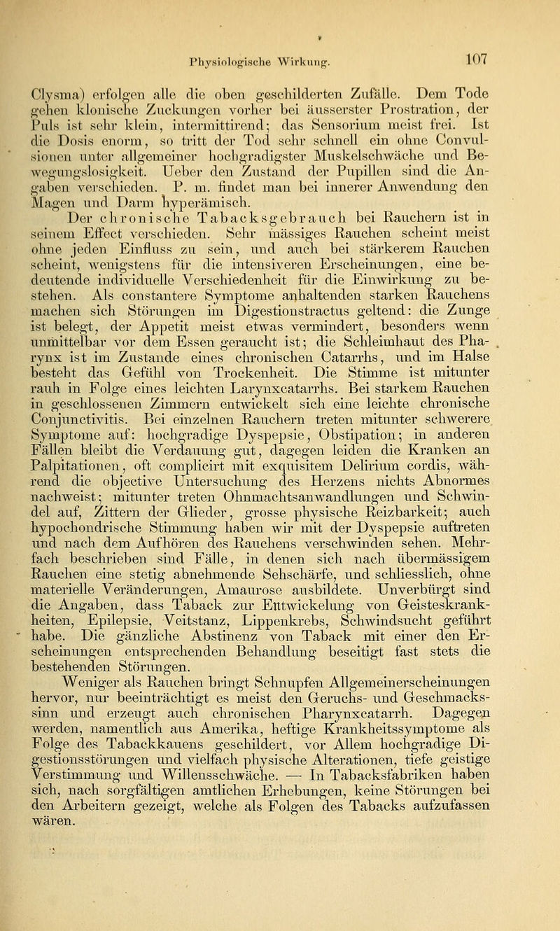 Physiolog'i.sche Wirltiiiipf. 10< Clysma) erfolgon alle die oben g'eschiklcrten Zufälle. Dem Tode gehen klonische Zuckungen vorher bei äusserstor Prostration, der Puls ist sehr klein, intermittirend; das Sensorium meist frei. Ist die Dosis enorm, so tritt der Tod sehr schnell ein ohne Convul- sionen unter allgemeiner hochgradigster Muskelschwäche und Be- wegungslosigkeit, lieber den Zustand der Pupillen sind die An- gaben vei'schieden. P. m. findet man bei innerer Anwendung den Magen und Darm hyperämisch. Der chronische Tabacksgebrauch bei Rauchern ist in seinem Effect verschieden. Sehr massiges Rauchen scheint meist ohne jeden Einfluss zu sein, und auch bei stärkerem Rauchen scheint, wenigstens für die intensiveren Erscheinungen, eine be- deutende individuelle Verschiedenheit für die Einwirkung zu be- stehen. Als constantere Symptome anhaltenden starken Rauchens machen sich Störungen im Digestionstractus geltend: die Zunge ist belegt, der Appetit meist etwas vermindert, besonders wenn unmittelbar vor dem Essen geraucht ist; die Schleimhaut des Pha- rynx ist im Zustande eines chronischen Catarrhs, und im Halse besteht das Gefühl von Trockenheit. Die Stimme ist mitunter rauh in Folge eines leichten Larynxcatarrhs. Bei starkem Rauchen in geschlossenen Zimmern entwickelt sich eine leichte chronische Conjunctivitis. Bei einzelnen Rauchern treten mitunter schwerere Symptome auf: hochgradige Dyspepsie, Obstipation; in anderen Fällen bleibt die Verdauung gut, dagegen leiden die Kranken an Palpitationen, oft complicirt mit exquisitem Delirium cordis, wäh- rend die objective Untersuchung des Herzens nichts Abnormes nachweist; mitunter treten OhnmachtsanWandlungen und Schwin- del auf. Zittern der Grlieder, grosse physische Reizbarkeit; auch hypochondrische Stimmung haben wir mit der Dyspepsie auftreten und nach dem Aufhören des Rauchens verschwinden sehen. Mehr- fach beschrieben sind Fälle, in denen sich nach übermässigem Rauchen eine stetig abnehmende Sehschärfe, und schliesslich, ohne materielle Veränderungen, Amaurose ausbildete. Unverbürgt sind die Angaben, dass Taback zur Etttwickelung von Geisteskrank- heiten, Epilepsie, Veitstanz, Lippenkrebs, Schwindsucht geführt habe. Die gänzliche Abstinenz von Taback mit einer den Er- scheinungen entsprechenden Behandlung beseitigt fast stets die bestehenden Störungen. Weniger als Rauchen bringt Schnupfen Allgemeinerscheinungen hervor, nur beeinträchtigt es meist den Geruchs- und Geschmacks- sinn und erzeugt auch chronischen Pharynxcatarrh. Dagegen werden, namentlich aus Amerika, heftige Krankheitssymptome als Folge des Tabackkauens geschildert, vor Allem hochgradige Di- gestionsstörungen und vielfach physische Alterationen, tiefe geistige Verstimmung und Willensschwäche. — In Tabacksfabriken haben sich, nach sorgfältigen amtlichen Erhebungen, keine Störungen bei den Arbeitern gezeigt, welche als Folgen des Tabacks aufzufassen wären.