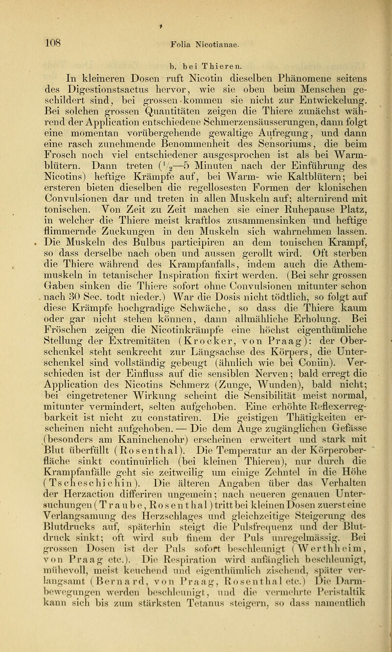 b, bei Thieren. In kleineren Dosen ruft Nicotin dieselben Phänomene seitens des Digestionstsactiis hervor, wie sie oben beim Menschen ge- schildert sind, bei grossen kommen sie nicht zur Entwickelung. Bei solchen grossen Quantitäten zeigen die Thiere zunächst wäh- rend der Application entschiedene Schmerzensäusserungen, dann folgt eine momentan vorübergehende gewaltige Aufregung, und dann eine rasch zunehmende Benommenheit des Sensoriums, die beim Frosch noch viel entschiedener ausgesprochen ist als bei Warm- blütern. Dann treten (\/2—5 Minuten nach der Einführung des Nicotins) heftige Krämpfe auf, bei Warm- wie Kaltblütern; bei ersteren bieten dieselben die regellosesten Formen der klonischen Convulsionen dar und treten in allen Muskeln auf; alternirend mit tonischen. Von Zeit zu Zeit machen sie einer Ruhepause Platz, in welcher die Thiere meist kraftlos zusammensinken und heftige flimmernde Zuckungen in den Muskeln sich wahrnehmen lassen. Die Muskeln des Bulbus participiren an dem tonischen Krampf, so dass derselbe nach oben und aussen gerollt wird. Oft sterben die Thiere während des Krampfanfalls, indem auch die Athem- mtiskeln in tetanischer Inspiration fixirt werden. (Bei sehr grossen Gaben sinken die Thiere sofort ohne Convulsionen mitunter schon nach 30 See. todt nieder.) War die Dosis nicht tödtlich, so folgt auf diese Krämpfe hochgradige Schwäche, so dass die Thiere kaum oder gar nicht stehen können, dann allmähliche Erholung. Bei Fröschen zeigen die Nicotinkrämpfe eine höchst eigenthümliche Stellung der Extremitäten (Krocker, von Praag): der Ober- schenkel steht senkrecht zur Längsachse des Körpers, die Unter- schenkel sind vollständig gebeugt (ähnlich wie bei Coniin). Ver- schieden ist der Einfluss auf die sensiblen Nerven; bald erregt die Application des Nicotins Schmerz (Zunge, Wunden), bald nicht; bei eingetretener Wirkung scheint die Sensibilität meist normal, mitunter vermindert, selten aufgehoben. Eine erhöhte Reflexerreg- barkeit ist nicht zu constatiren. Die geistigen Thätigkeiten er- scheinen nicht anfgehoben. — Die dem Auge zugänglichen Gefässe (besonders am Kaninchenohr) erscheinen erweitert und stark mit Blut überfüllt (Rosenthal). Die Temperatur an der Körperober- fläche sinkt continuirlich (bei kleinen Thieren), nur durch die Krampfanfälle geht sie zeitweilig um einige Zehntel in die Höhe (Tscheschichin). Die älteren Angaben über das Verhalten der Herzaction diflPeriren ungemein; nach neueren genauen Unter- suchungen (Traube,Rosenthal) tritt bei kleinen Dosen zuerst eine Verlangsamung des Herzschlages und gleichzeitige Steigerung des Blutdrucks auf, späterhin steigt die Pulsfrequenz und der Blut- druck sinkt; oft wird sub finem der Puls unregelmässig. Bei grossen Dosen ist der Puls sofort beschleunigt (Werthheim, von Praag etc.). Die Respiration wird anfänglich beschleunigt, mühevoll, meist keuchend und eigcnthümlicli zischend, später ver- langsamt (Borna rd, von Praag, Rosenthal etc.) Die Darm- bewegungen werden beschleunigt, und die vermeinte Peristaltik kann sich bis zum stärksten Tetanus steigern, so dass namentlich