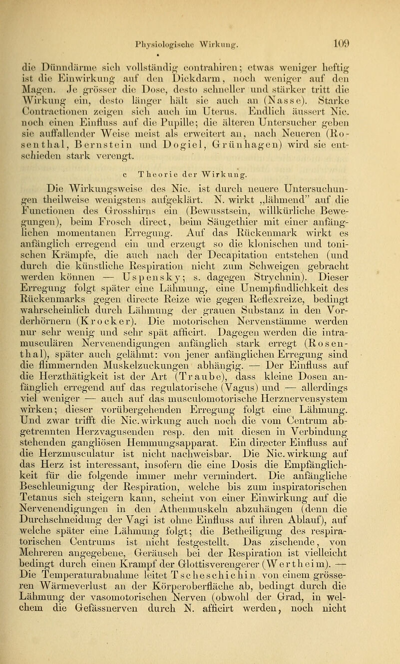 die Dünndäi-me sich vollständig- coiitraliir(3n; etwas weniger heftig ist die Einwirkung auf den Dickdarm, noch weniger auf den Magen. Je grösser die Dose, desto schneller und stärker tritt die Wirkung ein, desto länger hält sie auch an (Nasse). Starke Contractionen zeigen sich auch im Ut<n'us. Endlich ausseiet Nie. noch einen Einfluss auf die Pupille; die idteren Untersucher geben sie auffallender Weise meist als erweitert au, nach Neueren (Ro- senthal, Bernstein tuid Dogiel, Grünhagen) wird sie ent- scliieden stark verengt. c Theorie der Wirkung. Die Wirkungsweise des Nie. ist durch neuere Untersuchun- gen theilweise wenigstens aufgeklärt. N. wirkt ,,lähmend auf die Functionen des Grrosshirns ein (Bewusstsein, willkürliche Bewe- gungen), beim Frosch direct, beim Säugethier mit einer anfäng- liehen momentanen Erregung. Auf das Rückenmark wirkt es anfänglich erregend ein und erzeugt so die klonischen und toni- schen Krämpfe, die auch nach der Decapitatiou entstehen (und durch die künstliche Respiration nicht zum Schweigen gebracht werden können — Uspensky; s. dagegen Strychnin). Dieser Erregung folgt später eine Lähmung, eine Unempfindlichkeit des Rückenmarks gegen directe Reize wie gegen Reflexreize, bedingt wahrscheinlich durch Lähmung der grauen Substanz in den Vor- derhörnern (K rock er). Die motorischen Nervenstämme werden nur sehr wenig und sehr spät afficirt. Dagegen werden die intra- musculären Nervenendigungen anfänglich stark erregt (Rosen- thal), später auch gelähmt: von jener anfänglichen Erregung sind die flimmernden Muskelzuckungen abhängig. — Der Einfluss auf die Herzthätigkeit ist der Art (Traube), dass kleine Dosen an- fänglich erregend auf das regulatorische (Vagus) und — allerdings viel weniger — auch auf das musculomotorische Herznervensystem wirken; dieser vorübergehenden Erregung folgt eine Lähmung. Und zwar trifft die Nic.wirkung auch noch die vom Centrum ab- getrennten Herzvagusenden resp. den mit diesen in Verbindung stehenden gangliösen Hemmungsapparat. Ein dir.ecter Einfluss auf die Herzmusculatur ist nicht nachweisbar. Die Nic.wirkung auf das Herz ist interessant, insofern die eine Dosis die Empfänglich- keit für die folgende immer mehr vermindert. Die anfängliche Beschleunigung der Respiration, welche bis zum inspiratorischen Tetanus sich steigern kann, scheint von einer Einwirkung auf die Nervenendigungen in den Athenmuskeln abzuhängen (denn die Durchschneidung der Vagi ist ohne Einfluss auf ihren Ablauf), auf welche später eine Lähmung folgt; die Betheiligung des respira- torischen Centrums ist nicht festgestellt. Das zischende, von Mehreren angegebene, Geräusch bei der Respü-ation ist vielleicht bedingt durch einen Krampf der Glottisverengerer (Wertheim). — Die Temperaturabnahme leitet Tscheschichin von einem grösse- ren Wärmeverlust an der Körperoberfläche ab, bedingt durch die Lähmung der vasomotorischen Nerven (obwohl der Grad, in wel- chem die Gefässnerven durch N. affich't werden, noch nicht