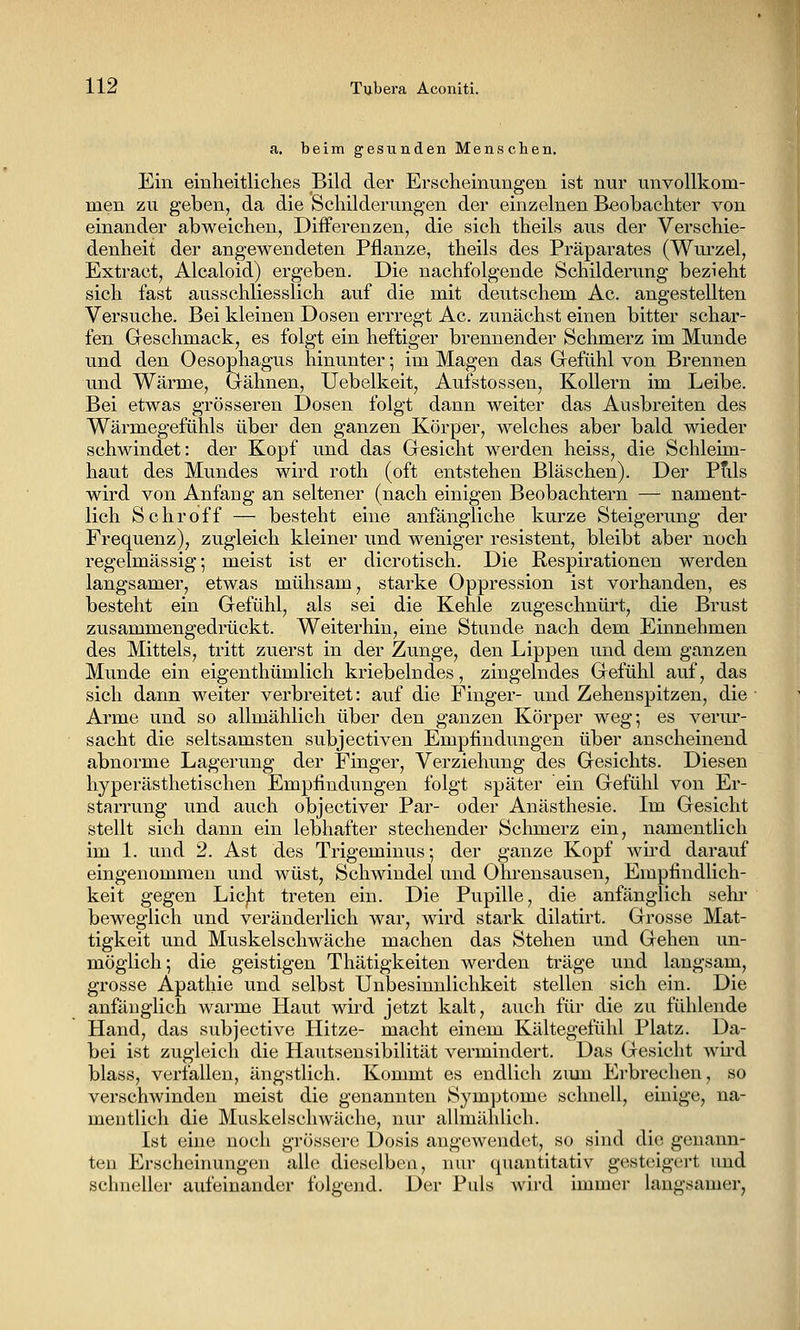 a. beim gesunden Menschen. Ein einheitliches Bild der Erscheinungen ist nur unvollkom- men zu geben, da die Schilderungen der einzelnen Beobachter von einander abweichen, Differenzen, die sich theils aus der Verschie- denheit der angewendeten Pflanze, theils des Präparates (Wm^zel, Extract, Alcaloid) ergeben. Die nachfolgende Schilderung bezieht sich fast ausschliesslich auf die mit deutschem Ac. angestellten Versuche. Bei kleinen Dosen errregt Ac. zunächst einen bitter schar- fen Geschmack, es folgt ein heftiger brennender Schmerz im Munde und den Oesophagus hinunter; im Magen das Gefühl von Brennen und Wärme, Gähnen, Uebelkeit, Aufstossen, Kollern im Leibe. Bei etwas grösseren Dosen folgt dann weiter das Ausbreiten des Wärmegefühls über den ganzen Körper, welches aber bald wieder schwindet: der Kopf und das Gesicht werden heiss, die Schleim- haut des Mundes wird roth (oft entstehen Bläschen). Der Ptils wird von Anfang an seltener (nach einigen Beobachtern — nament- lich Schroff — besteht eine anfängliche kurze Steigerung der Frequenz), zugleich kleiner und weniger resistent, bleibt aber noch regelmässig; meist ist er dicrotisch. Die Respirationen werden langsamer, etwas mühsam, starke Oppression ist vorhanden, es besteht ein Gefühl, als sei die Kehle zugeschnürt, die Brust zusammengedrückt. Weiterhin, eine Stunde nach dem Einnehmen des Mittels, tritt zuerst in der Zunge, den Lippen und dem ganzen Munde ein eigenthümlich kriebelndes, zingelndes Gefühl auf, das sich dann weiter verbreitet: auf die Finger- und Zehenspitzen, die Arme und so allmählich über den ganzen Körper weg*, es veriu'- sacht die seltsamsten subjectiven Empfindungen über anscheinend abnorme Lagerung der Finger, Verziehung des Gesichts. Diesen hyperästhetischen Empfindungen folgt später ein Gefühl von Er- starrung und auch objectiver Par- oder Anästhesie. Im Gesicht stellt sich dann ein lebhafter stechender Schmerz ein, namentlich im 1. und 2. Ast des Trigeminus; der ganze Kopf wii'd darauf eingenommen und wüst, Schwindel und Ohrensausen, Empfindlich- keit gegen Lic|it treten ein. Die Pupille, die anfänglich sehr- beweglich und veränderlich war, wird stark dilatirt. Grosse Mat- tigkeit und Muskelschwäche machen das Stehen und Gehen un- möglich; die geistigen Thätigkeiten werden träge und langsam, grosse Apathie und selbst Unbesinnlichkeit stellen sich ein. Die anfänglich warme Haut wiid jetzt kalt, auch für die zu fühlende Hand, das subjective Hitze- macht einem Kältegefühl Platz. Da- bei ist zugleich die Hautseusibilität vermindert. Das Gesicht wii'd blass, verfallen, ängstlich. Kommt es endlich zum Erbrechen, so verschwinden meist die genannten Symptome schnell, einige, na- mentlich die Muskelschwäche, nur allmählich. Ist eine noch grössei'c Dosis angewendet, so sind die genann- ten Erschehiungeii alle dieselben, nur quantitativ gesteigert und schneller aufeinander folgend. Der Puls wird immer laugsamer,