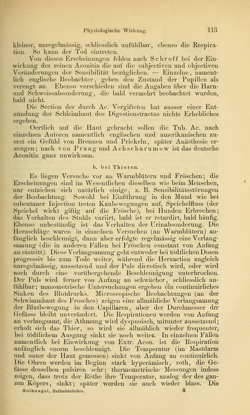 kleiner, unregelmässigj schliesslich iinfühlbai-j ebenso die Respira- tion. So kann der Tod ehitreten. Von diesen Erschein uug'cu fehlen nach Schroff bei der Ein- Avirkung des reinen Aconitin die auf die subjectiven und objectiveu Veränderungen der Sensibilität bezüglichen. — Einzelne, nament- lich englische Beobachter, geben den Zustand der Pupillen als verengt an. Ebenso verschieden sind die Angaben über die Harn- und Schweissabsonderung, die bald vermehrt beobachtet wurden, bald nicht. Die Section der durch Ac. Vergifteten hat ausser einer Ent- zündung der Schleimhaut des Digestionstractus nichts Erhebliches ergeben. Oertlich auf die Haut gebracht sollen die Tub. Ac. nach einzelnen Autoren namentlich englischen und amerikanischen zu- erst ein Gefühl von Brennen und Prickeln, später Anästhesie er- zeugen; nach von Praag und Achscharumow ist das deutsche Aconitin ganz unwii'ksam. b, bei Thieren. Es liegen Versuche vor an Warmblütern und Fröschen; die Erscheinungen sind im Wesentlichen dieselben wie beim Menschen, nur entziehen sich natürlich einige, z. B. Sensibilitätsstörungen der Beobachtung. Sowohl bei Einführung in den Mund wie bei subcutaner Injection treten Kaubewegungen auf, Speichelfluss (der Speichel wirkt giftig auf die Frösche), bei Hunden Erbrechen; das Verhalten des Stuhls variirt, bald ist er retardirt, bald häufig. Ebenso unbeständig ist das Verhalten der Urinabsonderung. Die Herzschläge waren in einzelnen Versuchen (an Warmblütern) an- fänglich beschleunigt, dann aber erfolgte regelmässig eine Verlang- samung (die in anderen Fällen bei Fröschen constant von Anfang an eintritt). Diese Verlangsamung geht entweder bei tödtlichen Dosen progressiv bis zum Tode weiter, während die Herzaction zugleich unregelmässig, aussetzend imd der Puls dicrotisch wu'd, oder wird noch durch eine vorübergehende Beschleunigung unterbrochen. Der Puls wird ferner von Anfang an schwächer, schliesslich un- fühlbar; manometrische Untersuchungen ergeben ein continuirliches Sinken des Blutdrucks. Microscopische Beobachtungen (an der Schwimmhaut des Frosches) zeigen eine allmähliche Verlangsamung der Blutbewegung in den Capillaren, aber der Durchmesser der Grefässe bleibt unverändert. Die Respirationen werden von Anfang an verlangsamt, die Athmung wird dyspnoisch, mitunter aussetzend; erholt sich das Thier, so wird sie allmählich wieder frequenter, bei tödtlichem Ausgang sinkt sie noch weiteu. In einzelnen Fällen namentlich bei Einwirkung von Extr. Acon. ist die Respiration anfänglich enorm beschleunigt. Die Temperatur (im Mastdarm und unter der Haut gemessen) sinkt von Anfang an continuirlich. Die Ohren werden im Beginn stark hyperämisch, roth, die Ge- fässe desselben pulsiren sehr; thermometrische Messungen indess zeigen, dass trotz der Röthe ihre Temperatur, analog der des gan- zen Köpers, sinkt; später werden sie auch wieder blass. Die Nothnagel, Heümittellehre. 8