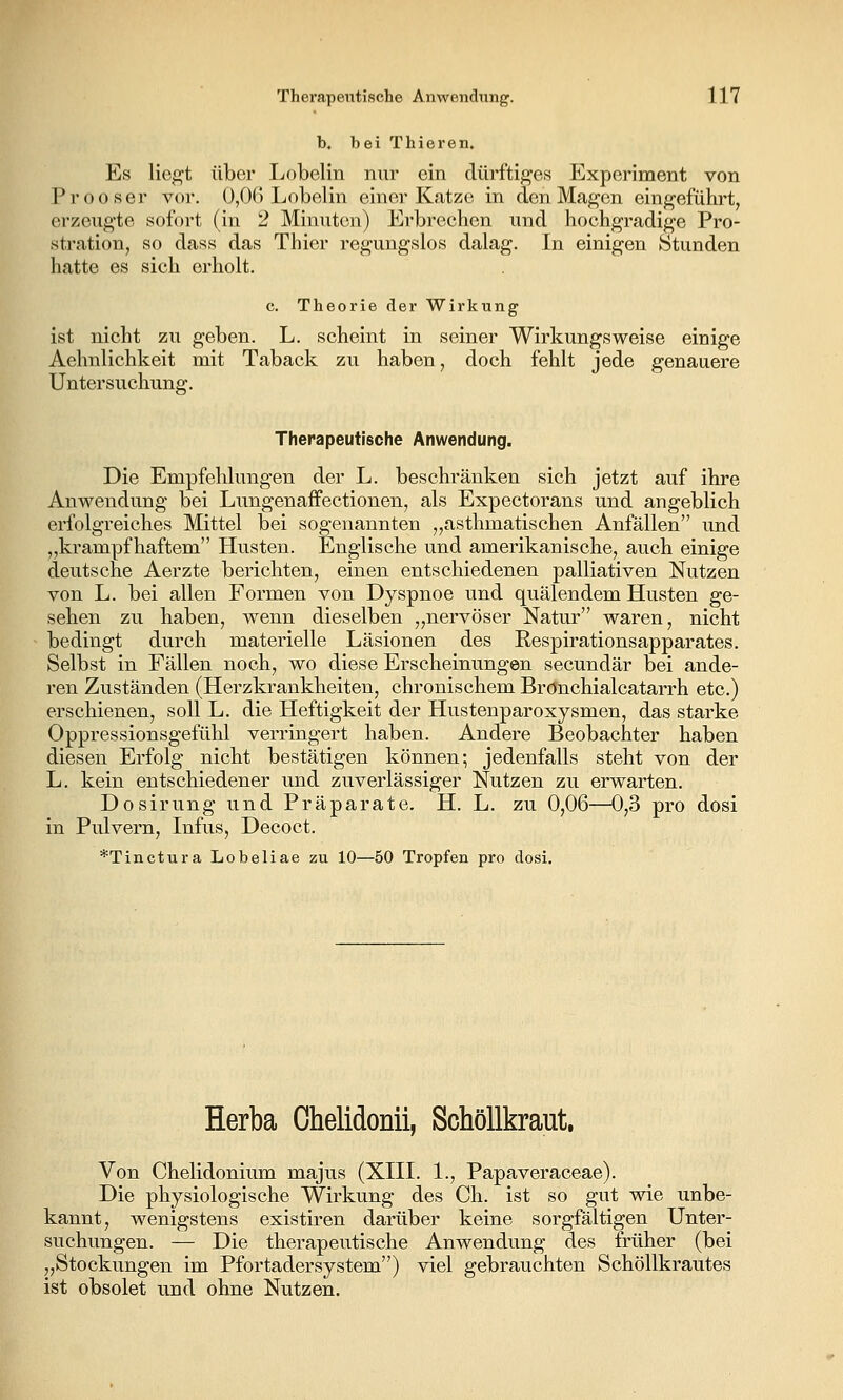 b. bei Thieren. Es liegt über Lobelin nur ein dürftiges Experiment von Prooser vor. 0,()() Lobelin einer Katze in den Magen eingeführt, erzeugte sofort (in 2 Minuten) Erbrechen und hochgradige Pro- stration, so dass das Thier regungslos dalag. In einigen Stunden hatte es sich erholt. c. Theorie der Wirkung ist nicht zu geben. L. scheint in seiner Wirkungsweise einige Aehnlichkeit mit Taback zu haben, doch fehlt jede genauere Untersuchung. Therapeutische Anwendung. Die Empfehlungen der L. beschränken sich jetzt auf ihre Anwendung bei Lungenaffectionen, als Expectorans und angeblich erfolgreiches Mittel bei sogenannten „asthmatischen Anfällen xmd „krampfhaftem Husten. Englische und amerikanische, auch einige deutsche Aerzte berichten, einen entschiedenen palliativen Nutzen von L. bei allen Formen von Dyspnoe und quälendem Husten ge- sehen zu haben, wenn dieselben „nervöser Natur waren, nicht bedingt durch materielle Läsionen des Respirationsapparates. Selbst in Fällen noch, wo diese Erscheinungen secundär bei ande- ren Zuständen (Herzkrankheiten, chronischem Brönchialcatarrh etc.) erschienen, soll L. die Heftigkeit der Hustenparoxysmen, das starke Oppressionsgefühl verringert haben. Andere Beobachter haben diesen Erfolg nicht bestätigen können; jedenfalls steht von der L. kein entschiedener und zuverlässiger Nutzen zu erwarten. Dosirung und Präparate. H. L. zu 0,06—0,3 pro dosi in Pulvern, Infus, Decoct. *Tinctura Lobeliae zu 10—50 Tropfen pro dosi. Herba Chelidonii, Schöllkraut. Von Chelidonium majus (XIII. 1., Papaveraceae). Die physiologische Wirkung des Ch. ist so gut wie unbe- kannt, wenigstens existiren darüber keine sorgfältigen Unter- suchungen. — Die therapeutische Anwendung des früher (bei „Stockungen im Pfortadersystem) viel gebrauchten Schöllkrautes ist obsolet und ohne Nutzen.