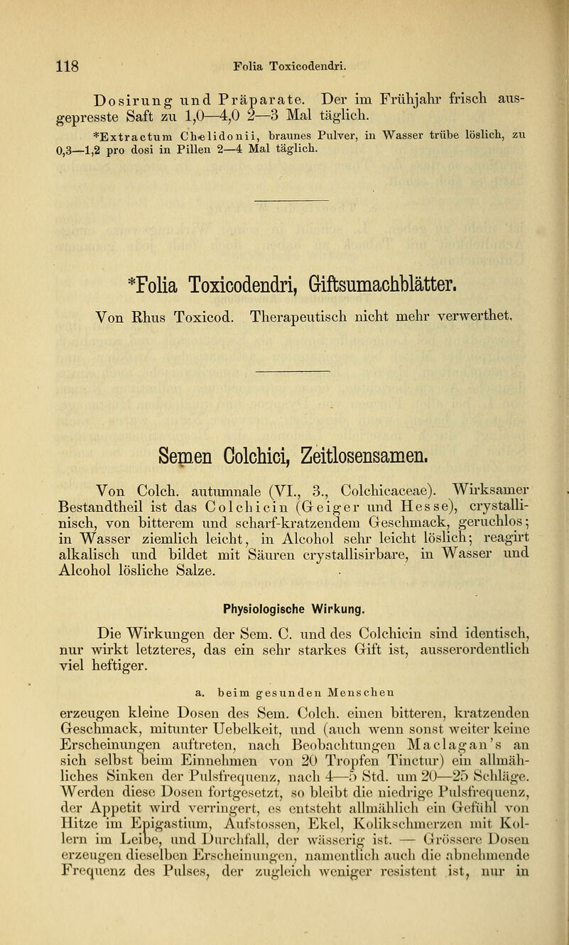 Dosirung und Präparate. Der im Frühjahr frisch aus- gepresste Saft zu 1,0—4,0 2—3 Mal täglich. *Extractuiii Ch-elidonii, braunes Pulver, in Wasser trübe löslich, zu 0,3—1,2 pro dosi in Pillen 2—4 Mal täglich. *Folia Toxicodendri, Giftsumacliblätter. Von Rhus Toxicod. Therapeutisch nicht mehr verwerthet, Semen Colchici, Zeitlosensamen. Von Colch. autumnale (VI., 3., Colchicaceae). Wü'ksamer Bestandtheil ist das Colchicin (Geiger und Hesse), crystalli- nisch, von bitterem und scharf-kratzendem Geschmack, geruchlos; in Wasser ziemlich leicht, in Alcohol sehr leicht löslich; reagu't alkalisch und bildet mit Säuren crystallisirbare, in Wasser und Alcohol lösliche Salze. Physiologische Wiricung. Die Wirkungen der Sem. C. und des Colchicin sind identisch, nur wirkt letzteres, das ein sehr starkes Gift ist, ausserordentlich viel heftiger. a. beim gesunden Menschen erzeugen kleine Dosen des Sem. Colch. einen bitteren, kratzenden Geschmack, mitunter Uebelkeit, und (auch wenn sonst weiter keine Erscheinungen auftreten, nach Beobachtungen Maclagan's an sich selbst beim Einnehmen von 20 Tropfen Tinctur) ein allmäh- liches Sinken der Pulsfrequenz, nach 4—5 Std. um 20—25 Schläge. Werden diese Dosen fortgesetzt, so bleibt die niedrige Pulsfrequenz, der Appetit wird verringert, es entsteht allmählich ein Gefühl von Hitze im Epigastium, Aufstossen, Ekel, Kolikschmerzen mit Kol- lern im Leibe, und Durchfall, der wässerig ist. — Grössere Dosen erzeugen dieselben Erscheinungen, namentlich auch die abnehmende Frequenz des Pulses, der zugleich weniger resistent ist, nur in