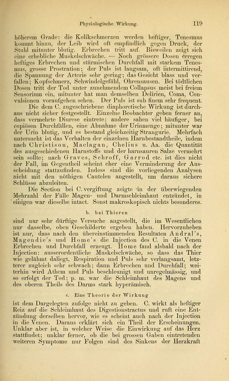 höherem Grv.ade: die Kolikschmerzen werden heftiger, Tenesmus kommt liinzu, der Leib wird oft empfindlich gegen Druck, der Stidil mitunter bhitig. Erbrechen tritt auf. Bisweilen zeigt sich eine erhebliche Muskelschwäche. — Noch grössere Dosen örregen heftiges Erbrechen und stürmischen Durchfall mit starkem Tenes- mus, grosse Prostration; der Puls ist langsam, oft ihtermittirend, die Spannung der Arterie sehr gering; das Gesicht blass und ver- fallen ; Kopfschmerz, Schwindelgefühl, Ohrensausen. Bei tödtlichen Dosen tritt der Tod unter zunehmendem Collapsus meist bei freiem Sensorium ein, mitunter hat man demselben Delirien, Coma, Con- vulsionen voraufgehen sehen. Der Puls ist sub finem sehr frequent. Die dem C. zugeschriebene diaphoretische Wirkung ist durch- aus nicht sicher festgestellt. Einzelne Beobachter geben ferner an, dass vermehrte Diurese eintrete; andere sahen viel häufiger, bei copiösen Durchfällen, eine Abnahme der Urinmenge; mitunter war der Urin blutig, und es bestand gleichzeitig Strangurie. Mehrfach untersucht ist das Verhalten der einzelnen Harnbestandtheile, indem nach Christison, Maclagan, Chelius u. Aa. die Quantität des ausgeschiedenen Harnstoffs und der harnsauren Salze vermehrt sein sollte; nach Grraves, Schroff, Grarrod etc. ist dies nicht der Fall, im Gegentheil scheint eher eine Verminderung der Aus- scheidung stattzufinden. Indess sind die vorliegenden Analysen nicht mit den nöthigen Cautelen angestellt, um daraus sichere Schlüsse abzuleiten. Die Section bei C. Vergiftung zeigte in der überwiegenden Mehrzahl der Fälle Magen- und Darmschleimhaut entzündet, in einigen war dieselbe intact. Sonst makroskopisch nichts besonderes. b. bei Thieren sind nur sehr dürftige Versuche angestellt, die im Wesentlichen nur dasselbe, oben Geschilderte ergeben haben. Hervorzuheben ist nur, dass nach den übereinstimmenden Resultaten Andral's, Magendie's und Home's die Injection des C. in die Venen Erbrechen und Dm-chfall erzeugt. Home fand alsbald nach der Injection: ausserordentliche Muskel schwäche, so dass das Thier wie gelähmt daliegt, Respiration und Puls sehr verlangsamt, letz- terer zugleich sehr schwach; dann Erbrechen und Durchfall; wei- terhin wird Athem und Puls beschleunigt und unregelmässig, und so erfolgt der Tod; p. m. war die Schleimhaut des Magens und des oberen Theils des Darms stark hyperämisch. c. Eine Theorie der Wirkung ist dem Dargelegten zufolge nicht zu geben. C. wirkt als heftiger Reiz auf die Schleimhaut des Digestionstractus und ruft eine Ent- zündung derselben hervor, wie es scheint auch nach der Injection in die Venen. Daraus erklärt sich ein Theil der Erscheinungen. Unklar aber ist, in welcher Weise die Einwirkung auf das Herz stattfindet; unklar ferner, ob die bei grossen Gaben eintretenden weiteren Symptome nur Folgen sind des Sinkens der Herzkraft