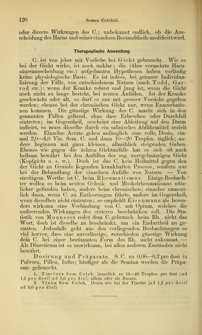 oder directe Wirkungen des C.; unbekannt endlicli, ob die Aus- scheidung des Harns und seiner einzelnen Bestandtheile modificirtwird. Therapeutische Anwendung. C. ist von jeher mit Vorliebe bei Gicht gebraucht. Wie es bei der Gicht wirke, ist noch unklar; die (über vermehrte Harn- säureausscheidung etc.) aufgebauten Hypothesen haben vorläufig keine physiologische Basis. Es ist indess, bei genauer Individua- lisirung der Fälle, von entschiedenem Nutzen (nach Todd, Gar- r 0 d etc.): wenn der Kranke robust und jung ist, wenn die Gicht noch nicht zu lange besteht, bei acuten Anfällen. Ist der Kranke geschwächt oder alt, so darf es nur mit grosser Vorsicht gegeben werden; ebenso bei der chronischen Gicht nur, wenn Exacerbatio- nen kommen. Die günstige Wirkung des C. macht sich in den genannten Fällen geltend, ohne dass Erbrechen oder Durchfall eintreten; im Gegentheil, erscheint eine Ableitung auf den Darm indicirt, so muss dieselbe durch ein salinisches Abführmittel erzielt werden. Einzelne Aerzte geben anfänglich eine volle^ Dosis, ein- mal 2,0—^4,0 Vin. Sem. C. und dann 10—20 Tropfen täglich; an- dere beginnen mit ganz kleinen, allmählich steigenden Gaben. Ebenso wie gegen die ächten Gichtanfälle hat es sich oft auch heilsam bewährt bei den Anfällen der sog. unregelmässigen Gicht (Kopfgicht u. s. w.). Doch ist das C. kein Heilmittel gegen den der Gicht zu Grunde liegenden krankhaften Process, sondern nur bei der Behandlung der einzelnen Anfälle von Nutzen. — Von streitigem Werthe ist C. beim Rheumatismus. EinigeBeobach-' ter wollen es beim acuten Gelenk- und Muskelrheumatismus nütz- licher gefunden haben, andere beim chronischen; einzelne nament- lich dann, wenn C. zu Entleerungen führte, andere im Gegentheil, wenn dieselben nicht eintraten; so empfiehlt Eis enmann als beson- ders wirksam eine Verbindung von C. mit Opium, welches die entleerenden Wu'kungen des ersteren besclu'änken soll. Die Sta- tistik von Monneret redet dem C.gebrauch beim Rh. nicht das Wort, doch ist dieselbe zu beschränkt, um ein Endurtheil zu ge- statten. Jedenfalls geht aus den vorhegenden Beobachtungen so viel hervor, dass eine zuverlässige, entschieden günstige Wirkung dem C. bei einer bestimmten Form des Rh. nicht zukommt. — Als Diureticum ist es unwirksam, bei allen anderen Zuständen nicht bewährt. Dosirung und Präparate. S.O. zu 0,06—0,2 pro dosi in Pulvern, Pillen, Infus; häufiger als die Semina werden die Präpa- rate gebraucht. 1. Tinctura Sem. Colch. innerlich zu 10—40 Tropfen pro dosi (ad 1,2 pro dosi! ad 5,0 pro die!) allein oder als Znsatz. 2. Vinun Sem. Colch. Dosen wie bei der Tinctur (ad 1,2 pro dosi! ad 5,0 pro die!)