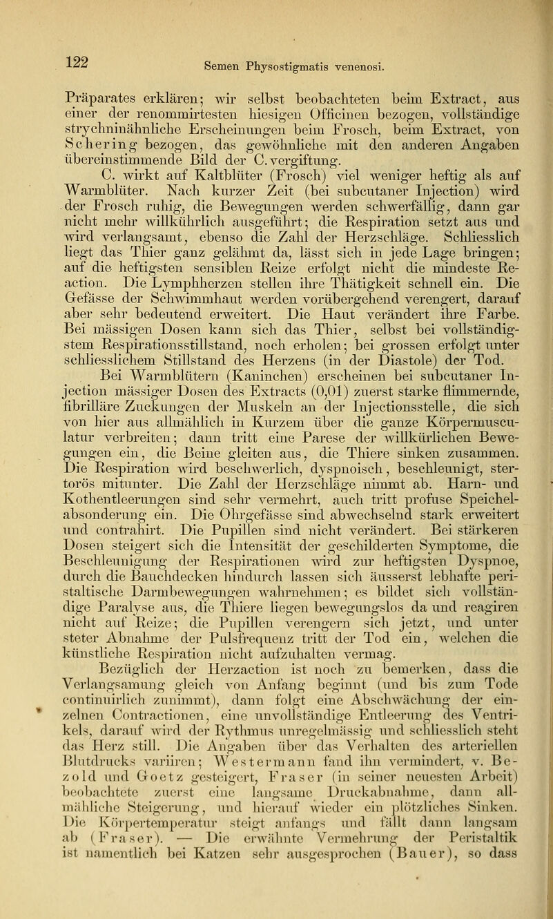 Präparates erklären; wir selbst beobachteten beim Extract, aus einer der renommirtesten hiesigen Officinen bezogen, vollständige strychninähnliche Erscheinungen beim Frosch, beim Extract, von Schering bezogen, das gewöhnliche mit den anderen Angaben übereinstimmende Bild der C. Vergiftung. C. wirkt auf Kaltblüter (Frosch) viel weniger heftig als auf Warmblüter. Nach kurzer Zeit (bei subcutaner Injection) wird der Frosch ruhig, die Bewegungen werden schwerfällig, dann gar nicht mehr willkührlich ausgeführt; die Respiration setzt aus und wird verlangsamt, ebenso die Zahl der Herzschläge. Schliesslich liegt das Thier ganz gelälunt da, lässt sich in jede Lage bringen; auf die heftigsten sensiblen Reize erfolgt nicht die mindeste Re- action. Die Lymphherzen stellen ihre Thätigkeit schnell ein. Die Grefässe der Schwimmhaut werden vorübergehend verengert, darauf aber sehr bedeutend erweitert. Die Haut verändert ihre Farbe. Bei massigen Dosen kann sich das Thier, selbst bei vollständig- stem Respirationsstillstand, noch erholen; bei grossen erfolgt unter schliesslichem Stillstand des Herzens (in der Diastole) der Tod. Bei Warmblütern (Kaninchen) erscheinen bei subcutaner In- jection massiger Dosen des Extracts (0,01) zuerst starke flimmernde, fibrilläre Zuckungen der Muskeln an der Injectionsstelle, die sich von hier aus allmählich in Kurzem über die ganze Körpermuscu- latur verbreiten; dann tritt eine Parese der willkürlichen Bewe- gungen ein, die Beine gleiten aus, die Thiere sinken zusammen. Die Respiration wird beschwerlich, dyspnoisch, beschleunigt, ster- torös mitunter. Die Zahl der Herzschläge nimmt ab. Harn- und Kothentleerungen sind sehr vermehrt, auch tritt profuse Speichel- absonderung ein. Die Ohrgefässe sind abwechselnd stark erweitert und contrahirt. Die Pupillen sind nicht verändert. Bei stärkeren Dosen steigert sich die Intensität der geschilderten Symptome, die Beschleunigung der Respirationen mrd zur heftigsten Dyspnoe, durch die Bauchdecken hindurch lassen sich äusserst lebhafte peri- staltische Darmbewegungen wahrnehmen; es bildet sich vollstän- dige Paralyse aus, die Thiere liegen bewegungslos da und reagiren nicht auf Reize; die Pupillen verengern sich jetzt, und unter steter Abnahme der Pulsfrequenz tritt der Tod ein, welchen die küDstliche Respiration nicht aufzuhalten vermag. Bezüglich der Herzaction ist noch zu bemerken, dass die Verlangsamung gleich von Anfang beginnt (und bis zum Tode continuirlich zunimmt), dann folgt eine Abschwächung der ein- zelnen Coutractionen, eine unvollständige Entleerung des Ventri- kels, darauf wird der Rythmus unregelmässig und schliesslich steht das Herz still. Die Angaben über das Verhalten des arteriellen Blutdrucks variiren; Westermann fand ihn vermindert, v. Be- zold und Goetz gesteigert, Fräser (in seiner neuesten Arbeit) beobachtete zuerst eine langsame Druckabnahme, dann all- mähliche Steigerung, und hierauf wieder ein plötzliches Sinken. Die Körpertemperatur steigt anfangs und fällt dann langsam ab (Fräser). — Die erwähnte Vermehrung der Peristaltik ist namentlich bei Katzen sehr ausgesprochen (Bauer), so dass