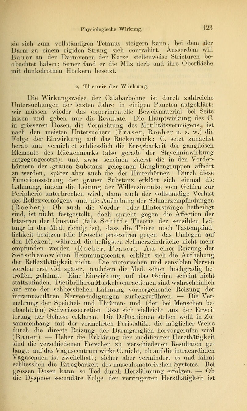 sie sich zum vollständif^en Tetanus steigern kann, bei dem (der Darm zu einem rigiden Strang sich contrahirt. Ausserdem will Bauer an den Darmvenon der Katze stellenweise Stricturen be- obachtet liabcn; ierncr fand er die Milz derb und ihre Oberfläche mit dunkelrothen Höckern besetzt. c. Theorie der Wirkung. Die Wirkungsweise der Calabarbohne ist durch zahlreiche Untersuchuugen der letzten Jahre in einigen Puncten aufgeklärt; wir müssen wieder das experimentelle Beweismaterial bei Seite lassen und geben nur die Resultate. Die Hauptwirkung des C. in grösseren Dosen, die Vernichtung des Motilitätsvermögens, ist nach den meisten Untersuchern (Fräser, Roeber u. s. w.) die Folge der Einwii'kung auf das Rückenmark: C. setzt zunächst herab und vernichtet schliesslich die Erregbarkeit der gangliösen Elemente des Rückenmarks (also gerade der Strychninwirkung entgegengesetzt); und zwar scheinen zuerst die in den Vorder- hörnern der .grauen Substanz gelegenen Gangliengruppen afficirt zu werden, später aber auch die der Hinterhörner. Durch diese Functionsstörung der grauen Substanz erklärt sich einmal die Lähmung, indem die Leitung der Willensimpulse vom Gehirn zur Peripherie unterbrochen wird, dann auch der vollständige Verlust des Reüexvermögens und die Aufhebung der Schmerzempfindungen (Roeber,). Ob auch die Vorder- oder Hinterstränge betheiligt sind, ist nicht festgestellt, doch spricht gegen die Affection der letzteren der Umstand (falls Schiffs Theorie der sensiblen Lei- tung in der Med. richtig ist), dass die Thiere noch Tastempfind- lichkeit besitzen (die Frösche protestiren gegen das Umlegen auf den Rücken), während die heftigsten Schmerzeindrücke nicht mehr empfunden werden (Roeber, Fräser). Aus einer Reizung der Set sehen ow'chen Hemmungscentra erklärt sich die Aufhebung der Reflexthätigkeit nicht. Die motorischen und sensiblen Nerven werden erst viel später, nachdem die Med. schon hochgradig be- troffen, gelähmt. Eine Einwirkung auf das Gehirn scheint nicht stattzufinden. DiefibrillärenMuskelcontractionen sind wahrscheinlich auf eine der schliesslichen Lähmung vorhergehende Reizung der intramusculären Nervenendigungen zurückzuführen. '— Die Ver- mehrung der Speichel- und Thränen- und (der bei Menschen be- obachteten) Schweisssecretion lässt sich vielleicht aus der Erwei- terung der Gefässe erklären. Die Defäcationen stehen wohl in Zu- sammenhang mit der vermehrten Peristaltik, die möglicher Weise durch die directe Reizung der Darmganglien hervorgerufen wird (Bauer). — Ueber die Erklärung der modificirten Herzthätigkeit sind die verschiedenen Forscher zu verschiedenen Resultaten ge- langt: auf das Vaguscentrum wirkt C. nicht, ob auf die intracardialen Vagusenden ist zweifelhaft; sicher aber vermindert es und lähmt schliesslich die Erregbarkeit des musculomotorischen Systems. Bei grossen Dosen kann so Tod durch Herzlähmung erfolgen. — Ob die Dyspnoe secundäre Folge der verringerten Herzthätigkeit ist