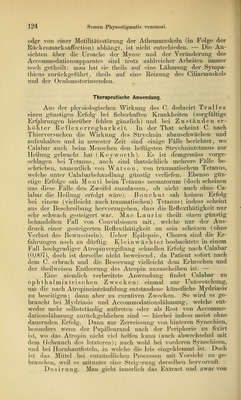 odßr von einer Motilitätsstörung der Athemmuskeln (in Folge der Rückenmarksaffection) abhängt, ist nicht entschieden. — Die An- sichten über die Ursache der Myose und der Veränderung des Accommodationsapparates sind trotz zahlreicher Arbeiten immer noch getheilt: man hat sie theils auf eine Lähmung der Sympa- thicus zurückgeführt, theils auf eine Reizung des Ciliarmuskels und der Oculomotoriusenden. Therapeutische Anwendung. Aus der physiologischen Wirkung des C. deducirt Tralles einen günstigen Erfolg bei fieberhaften Krankheiten (sorgfältige Erfahrungen hierüber fehlen gänzlich) und bei Zuständen er- höhter Reflexerregbarkeit. In der That scheint C. nach Thierversuchen die Wirkung des Strychnin abzuschwächen und aufzuhalten und in neuester Zeit sind einige Fälle berichtet, wo Calabar auch beim Menschen den heftigsten Strychnintetanus zur Heilung gebracht hat (Keyworth). Es ist demgemäss vorge- schlagen bei Tetanus, auch sind thatsächlich mehrere Fälle be- schrieben, uamentlich von Watson, von traumatischem Tetanus, welche unter Calabarbehandlung günstig verliefen. Ebenso gün- stige Erfolge sah Monti beim Tetanus neonatorum (doch scheinen uns diese Fälle den Zweifel zuzulassen, ob nicht auch ohne Ca- labar die Heilung erfolgt wäre). Bouchut sah keinen Erfolg bei einem (vielleicht auch traumatischen) Tetanus; indess scheint aus der Beschreibung hervorzugehen, dass die Reflexthätigkeit nur sehr schwach gesteigert war. Mac Laurin theilt einen günstig behandelten Fall von Convulsionen mit, welche nur der Aus- druck einer gesteigerten Reflexthätigkeit zu sein scheinen (ohne Verlust des Bewusstsein). Ueber Epilepsie, Chorea sind die Er- fahrungen noch zu dürftig. Kleinwächter beobachtete in einem Fall hochgradiger Atropinvergiftung schnellen Erfolg nach Calabar (0,007), doch ist derselbe nicht beweisend, da Patient sofort nach dem C. erbrach und die Besserung vielleicht dem Erbrechen und der theilweisen Entleerung des Atropin zuzuscheiben ist. — Eine ziemlich verbreitete Anwendung findet Calabar zu ophthalmiatrischen Zwecken: einmal zur Untersuchung, um die nach Atropineinträufelung entstandene künstliche Mydi'iasis zu beseitigen; dann aber zu curativen Zwecken. So wird es ge- braucht bei Mydriasis und Accommodationslähmung, welche ent- weder mehr selbstständig auftreten oder als Rest von Accommo- dationslähmung zurückgeblieben sind — hierbei indess meist ohne dauernden Erfolg. Dann zur Zerreissung von hinteren Synechien, besonders wenn der Pupillenrand nach der Peripherie zu fixirt ist, wo das Atropin nicht viel helfen kann (auch abwechselnd mit dem Gebrauch des letzteren)-, auch wohl bei vorderen Syneehieen, und bei Hornhautfisteln, in welche die Iris eingeklemmt ist. Doch ist das Mittel bei entzündlichen Processen mit Vorsicht zu ge- brauchen, weil es mitunter eine Steig.^.rung derselben hervorruft. Dosirung. Man giebt innerlich das Extract und zwar von