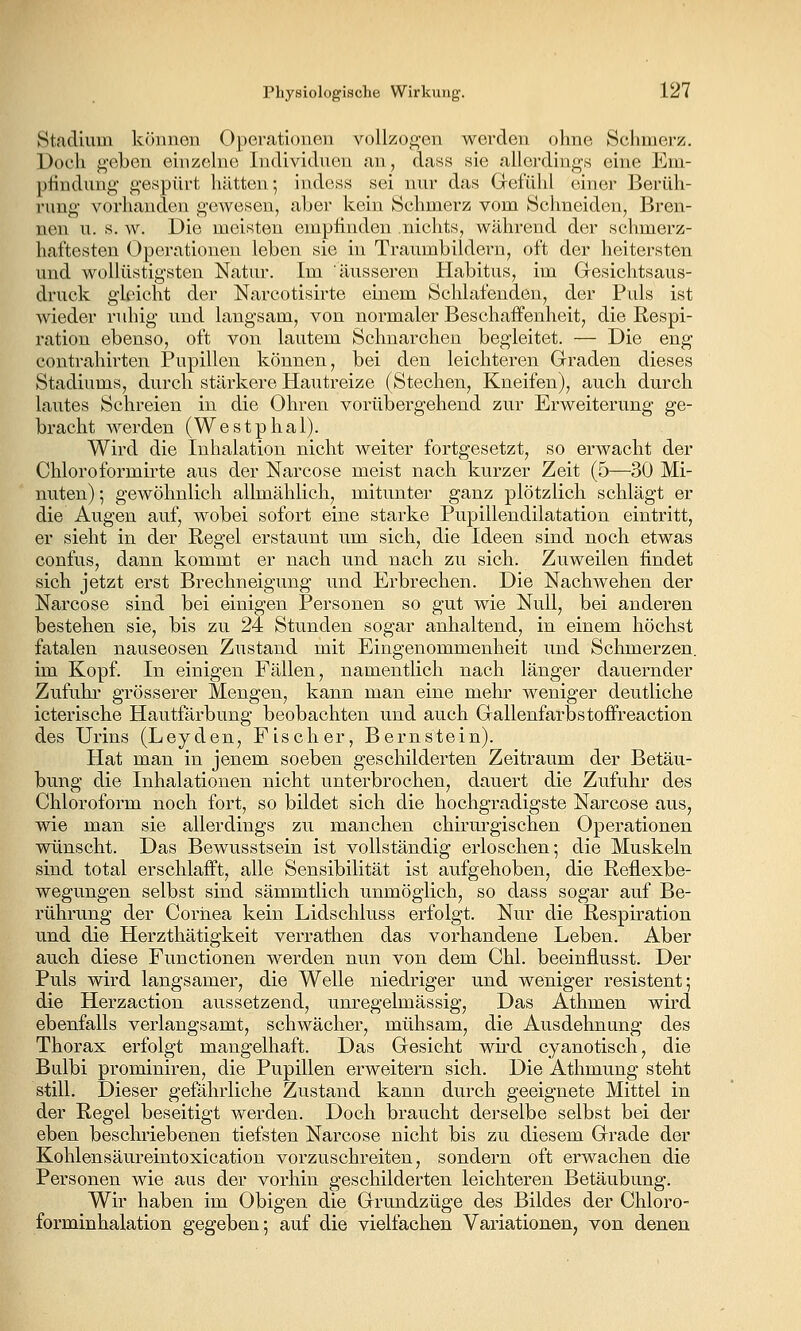 Stadium können Operationen vollzogen werden ohne Schmerz. Doch geben einzelne Individuen an, dass sie allerdings eine Em- phndung gespürt hiitteu; indess sei nur das Gefühl einer Berüh- rung vorhanden gewesen, aber kein Schmerz vom Schneiden, Bren- nen u. s. w. Die meisten emphnden nichts, während der schmerz- haftesten Operationen leben sie in Traumbildern, oft der heitersten und wollüstigsten Natur. Im äusseren Habitus, im Gresichtsaus- druck gleicht der Narcotisirte einem Schlafenden, der Puls ist Avieder ruhig und langsam, von normaler Beschaffenheit, die Respi- ration ebenso, oft von lautem Schnarchen begleitet. — Die eng contrahirten Pupillen können, bei den leichteren Graden dieses Stadiums, durch stärkere Hautreize (Stechen, Kneifen), auch durch lautes Schreien in die Ohren vorübergehend zur Erweiterung ge- bracht werden (Westphal). Wird die Inhalation nicht weiter fortgesetzt, so erwacht der Chloroformirte aus der Narcose meist nach kurzer Zeit (5—30 Mi- nuten) ; gewöhnlich allmählich, mitunter ganz plötzlich schlägt er die Augen auf, wobei sofort eine starke Pupillendilatation eintritt, er sieht in der Regel erstaunt um sich, die Ideen sind noch etwas confus, dann kommt er nach und nach zu sich. Zuweilen findet sich jetzt erst Brechneigung und Erbrechen. Die Nachwehen der Narcose sind bei einigen Personen so gut wie Null, bei anderen bestehen sie, bis zu 24 Stunden sogar anhaltend, in einem höchst fatalen nauseosen Zustand mit Eingenommenheit und Schmerzen. im Kopf. In einigen Fällen, namentlich nach länger dauernder Zufuhi* grösserer Mengen, kann man eine mehr weniger deutliche icterische Hautfärbung beobachten und auch Gallenfarbstoffreaction des Urins (Leyden, Fischer, Bernstein). Hat man in jenem soeben geschilderten Zeitraum der Betäu- bung die Inhalationen nicht unterbrochen, dauert die Zufuhr des Chloroform noch fort, so bildet sich die hochgradigste Narcose aus, wie man sie allerdings zu manchen chirurgischen Operationen wünscht. Das Bewusstsein ist vollständig erloschen; die Muskeln sind total erschlafft, alle Sensibilität ist aufgehoben, die Reflexbe- wegungen selbst sind sämmtlich unmöglich, so dass sogar auf Be- rührung der Cornea kein Lidschluss erfolgt. Nur die Respiration und die Herzthätigkeit verrathen das vorhandene Leben. Aber auch diese Functionen werden nun von dem Chi. beeinflusst. Der Puls wird langsamer, die Welle niedriger und weniger resistent; die Herzaction aussetzend, unregelmässig. Das Athmen wird ebenfalls verlangsamt, schwächer, mühsam, die Ausdehnung des Thorax erfolgt mangelhaft. Das Gesicht wu'd cyanotisch, die Bulbi prominiren, die Pupillen erweitern sich. Die Athmung steht still. Dieser gefährliche Zustand kann durch geeignete Mittel in der Regel beseitigt werden. Doch braucht derselbe selbst bei der eben beschriebenen tiefsten Narcose nicht bis zu diesem Grade der Kohlensäureintoxication vorzuschreiten, sondern oft erwachen die Personen wie aus der vorhin geschilderten leichteren Betäubung. Wir haben im Obigen die Grundzüge des Bildes der Chloro- forminhalation gegeben; auf die vielfachen Variationen, von denen