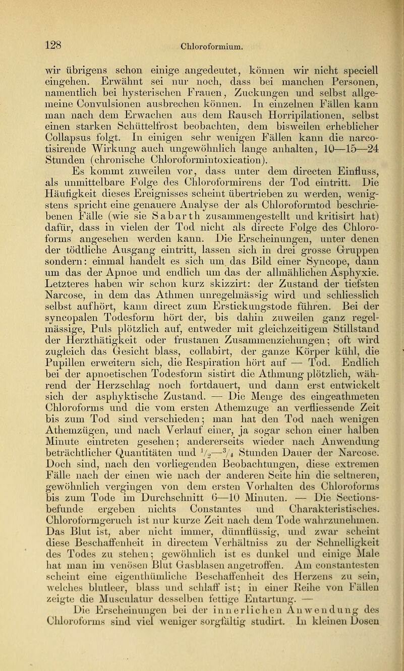 wir übrigens schon einige angedeutet, können wir nicht speciell eingehen. Erwähnt sei nur noch, dass bei manchen Personen, namentlich bei hysterischen Frauen, Zuckungen und selbst allge- meine Convulsionen ausbrechen können. In einzelnen Fällen kann man nach dem Erwachen aus dem E,ausch Horripilationen, selbst einen starken Schüttelfrost beobachten, dem bisweilen erheblicher Collapsus folgt. In einigen sehr wenigen Fällen kann die narco- tisirende Wirkung auch ungewöhnlich lange anhalten, 10—15—24 Stunden (chronische Chloroformintoxication). Es kommt zuweilen vor, dass unter dem directen Einfluss, als unmittelbare Folge des Chloroformirens der Tod eintritt. Die Häufigkeit dieses Ereignisses scheint übertrieben zu werden, wenig- stens spricht eine genauere Analyse der als Chloroformtod beschrie- benen Fälle (wie sie Sabarth zusammengestellt und kritisirt hat) dafür, dass in vielen der Tod nicht als directe Folge des Chloro- forms angesehen werden kann. Die Erscheinungen, unter denen der tödtliche Ausgang eintritt, lassen sich in drei grosse Grruppen sondern: einmal handelt es sich um das Bild einer Syncope, dann um das der Apnoe und endlich um das der allmählichen Asphyxie. Letzteres haben wir schon kurz skizzirt: der Zustand der tiefsten Narcose, in dem das Athmen unregelmässig wird und schliesslich selbst aufhört, kann direct zum Erstickungstode führen. Bei der syncopalen Todesform hört der, bis dahin zuweilen ganz regel- mässige, Puls plötzlich auf, entweder mit gleichzeitigem Stillstand der Herzthätigkeit oder frustanen Zusammenziehungen-, oft wird zugleich das Gesicht blass, collabirt, der ganze Köi'per kühl, die Pupillen erweitern sich, die Respiration hört auf — Tod. Endlich bei der apnoetischen Todesform sistu't die Athmung plötzlich, wäh- rend der Herzschlag noch fortdauert, und dann erst entwickelt sich der asphyktische Zustand. — Die Menge des eingeathmeten Chloroforms und die vom ersten Athemzuge an verfiiessende Zeit bis zum Tod sind verschieden; man hat den Tod nach wenigen Athemzügen, und nach Verlauf einer, ja sogar schon einer halben Minute eintreten gesehen; andererseits wieder nach Anwendung beträchtlicher Quantitäten und Vo—^/-t Stunden Dauer der Narcose. Doch sind, nach den vorliegenden Beobachtungen, diese extremen Fälle nach der einen wie nach der anderen Seite hin die seltneren, gewöhnlich vergingen von dem ersten Vorhalten des Chloroforms bis zum Tode im Durchschnitt 6—10 Minuten. — Die Sections- befunde ergeben nichts Constantes und Charakteristisches. Chloroformgeruch ist nur kurze Zeit nach dem Tode wahrzunehmen. Das Blut ist, aber nicht immer, dünnflüssig, und zwar scheint diese Beschaffenheit in directem Verhältniss zu der Schnelligkeit des Todes zu stehen; gewöhnlich ist es dunkel und einige Male hat man im venösen Blut Gasblasen angetroffen. Am constantesten scheint eine eigentliümliche Beschaffenheit dos Herzeus zu sein, welches blutleer, blass und schlaff ist; in einer Reihe von Fällen zeigte die Musculatur desselben fettige Entartung. — Die Erscheinungen bei der innerlichen Anwendung des Cldoroforms sind viel weniger sorgfältig studu-t. In kleinen Dosen