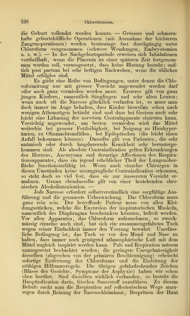 die Greburt vollendet werden konnte. — Grrössere und schmerz- hafte gebiirtshülfliche Operationen (mit Ausnahme der leichteren Zangenoperationen) werden heutzutage fast durchgängig unter Chloroform vorgenommen (schwere Wendungen, Embryotomien u. s. w.). — In der Nachgeburtsperiode erweisen sich Inhalationen vortheilhaft, wenn die Placenta zu einer späteren Zeit fortgenom- men werden soll, vorausgesetzt, dass keine Blutung besteht5 end- tich post partum bei sehr heftigen Nachwehen, wenn die üblichen Mittel erfolglos sind. Es giebt eine Reihe von Bedingungen, unter denen die Chlo- roformirung nur mit grosser Vorsicht angewendet werden darf oder auch ganz vermieden werden muss. Ersteres gilt von ganz jungen Kindern, namentlich Säuglingen und sehr alten Leuten; wenn auch oft die Narcose glücklich verlaufen ist, so muss man doch immer im Auge behalten, dass Kinder bisweilen schon nach wenigen Athemzügen betäubt sind und dass bei Greisen auch sehr leicht eine Lähmung der nervösen Centralapparate eintreten kann. Vorsichtig angewendet-, am besten vermieden wird das Mittel weiterhin bei grosser Fettleibigkeit, bei Neigung zu Hirnhyper- ämien, zu 0hnmachtsanfallen, bei Epileptischen (die leicht einen Anfall bekommen können). Dasselbe gilt von Patienten, die sehr anämisch oder durch langdauernde Krankheit sehr herunterge- kommen sind. Als absolute Contraindication gelten Ei'krankungen des Herzens, Aneurysma und derartige Affectionen des Respira- tionsapparates , dass ein irgend erheblicher Theil der Lungenober- fläche functionsunfähig ist. Wenn auch einzelne Chirurgen in diesen Umständen keine unumgängliche Contraindication erkennen, so steht doch so viel fest, dass sie zur äussersten Vorsicht er- mahnen. Genau ebendasselbe gilt von einer bestehenden chro- nischen Alcoholintoxication. — Jede Narcose erfordert selbstverständlich eine sorgfältige Aus- führung und die genaueste Ueberwachung. Das Chloroform muss ganz rein sein. Der betreffende Patient muss von allen Klei- dungsstücken, welche die Excursion der inspiratorischen Muskeln, namentlich des Diaphragma beschränken könnten, befreit werden. Vor allen Apparaten, das Chloroform aufzunehmen, so zweck- mässig einzelne auch sind, hat sich ein zusammengefaltetes Tuch wegen seiner Einfachheit immer den Vorrang bewahrt. Unerläss- liche Bedingung ist, das Tuch so vor den Mimd und Nase zu halten, dass immer noch genügend athmosphärische Luft mit dem Mittel zugleich inspirirt werden kann. Puls und Respiration müssen unausgesetzt beobachtet werden-, die geringste Unregelmässigkeit derselben (abgesehen von der primären Beschleunigung) erheischt sofortige Entfernung des Chloroforms uud die Einleitung der nöthigen Hilfsmassregeln. Die übrigen gefalu'drohenden Zeichen (Blässe des Gesichts, Symptome der Asphyxie) haben wir schon oben berührt. Sind dieselben wirklich vorhanden, so besteht die Hauptindication darin, frischen Sauerstoff zuzuführen. Zu diesem Behufe sucht man die Respiration auf reflectorischem Wege anzu- regen durch Reizung der Nasensclileimhaiit, Bespritzen der Haut