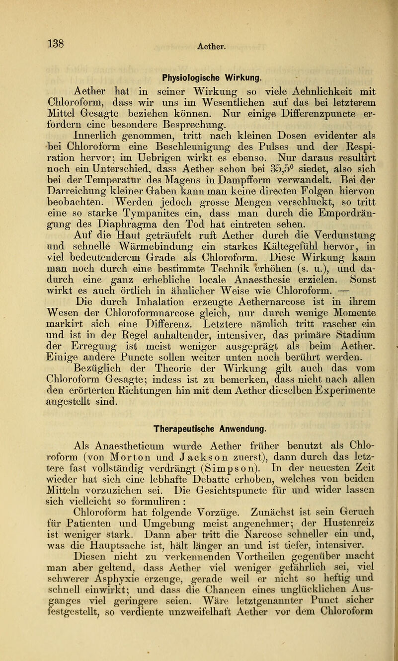 Physiologische Wirkung. Aether hat in seiner Wirkung so viele Aehnlichkeit mit Chloroform, dass wir uns im Wesentlichen auf das bei letzterem Mittel Gesagte beziehen können. Nur einige Differenzpuncte er- fordern eine besondere Besprechung. Innerlich genommen, tritt nach kleinen Dosen evidenter als bei Chloroform eine Beschleunigung des Pulses und der Respi- ration hervor; im Uebrigen wirkt es ebenso. Nur daraus resultirt noch ein Unterschied, dass Aether schon bei 35,5 siedet, also sich bei der Temperatür des Magens in Dampfform verwandelt. Bei der Darreichung kleiner Gaben kann man keine directen Folgen hiervon beobachten. Werden jedoch grosse Mengen verschluckt, so tritt eine so starke Tympanites ein, dass man durch die Empordrän- gung des Diaphragma den Tod hat eintreten sehen. Auf die Haut geträufelt ruft Aether durch die Verdunstung und schnelle Wärmebindung ein starkes Kältegefühl hervor, in viel bedeutenderem Grade als Chloroform. Diese Wirkung kann man noch durch eine bestimmte Technik erhöhen (s. u.), und da- durch eine ganz erhebliche locale Anaesthesie erzielen. Sonst wirkt es auch örtlich in ähnlicher Weise wie Chloroform. — Die durch Inhalation erzeugte Aethernarcose ist in ihrem Wesen der Chloroformnarcose gleich, nur durch wenige Momente markirt sich eine Differenz. Letztere nämlich tritt rascher ein und ist in der Regel anhaltender, intensiver, das primäre Stadium der Erregung ist meist weniger ausgeprägt als beim Aether. Einige andere Puncte sollen weiter unten noch berührt werden. Bezüglich der Theorie der Wirkung gilt auch das vom Chloroform Gesagte; indess ist zu bemerken, dass nicht nach aUen den erörterten Richtungen hin mit dem Aether dieselben Experimente angestellt sind. Therapeutische Anwendung. Als Anaestheticum wurde Aether früher benutzt als Chlo- roform (von Morton und Jackson zuerst), dann durch das letz- tere fast vollständig verdrängt (Simpson). In der neuesten Zeit wieder hat sich eine lebhafte Debatte erhoben, welches von beiden Mitteln vorzuziehen sei. Die Gesichtspuncte für und wider lassen sich vielleicht so formuliren : Chloroform hat folgende Vorzüge. Zunächst ist sein Geruch für Patienten und Umgebung meist angenehmer; der Hustenreiz ist weniger stark. Dann aber tritt die Narcose schneller ein und, was die Hauptsache ist, hält länger an und ist tiefer, intensiver. Diesen nicht zu verkennenden Vortheilen gegenüber macht man aber geltend, dass Aether viel weniger getährlich sei, viel schw'erer Asphyxie erzeuge, gerade weil er nicht so heftig und schnell einwirkt; und dass die Chancen eines unglücklichen Aus- ganges viel geringere seien. Wäre letztgenannter Punct sicher lestgestellt, so verdiente unzweifelhaft Aether vor dem Chloroform