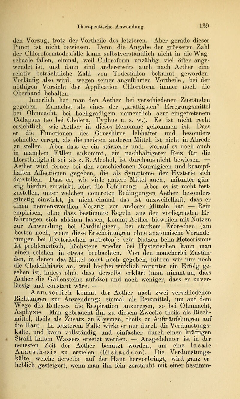 den VorziTj^, trotz der Vortheile des letzteren. Aber gerade dieser Punct ist nicht bewiesen. Denn die Angabe der grösseren Zahl der Chloroformtodeslalle kann selbstverständlich nicht in die Wag- schaale fallen, einmal, Aveil Chloroform unzählig viel öfter ange- wendet ist, lind dann sind andererseits auch nach Aether eine relativ beträchtliche Zahl von Todesfällen bekannt geworden. Vorläufig also wird, wegen seiner angeführten Vortheile, bei der nöthigen Vorsicht der Application Chloroform immer noch die Oberhand behalten. Innerlich hat man den Aether bei verschiedenen Zuständen gegeben. Zunächst als eines der „kräftigsten Erregungsmittel bei Ohnmacht, bei hochgradigem namentlich acut eingetretenem CoUapsus (so bei Cholera, Typhus u. s. w.). Es ist nicht recht ersichtlich, wie Aether in dieses Renomme gekommen ist. Dass er die Functionen des Grosshirns lebhafter und besonders schneller erregt, als die meisten anderen Mittel, ist nicht in Abrede zu stellen. Aber dass er ein stärkerer und, worauf es doch auch in manchen Fällen ankommt, ein nachhaltigerer Reiz für die Herzthätigkeit sei als z. B. Alcohol, ist durchaus nicht bewiesen. — Aether wii'd ferner bei den verschiedenen Neuralgieen und krampf- haften Affectionen gegeben, die als Symptome der Hysterie sich darstellen. Dass er, wie viele andere Mittel auch, mitunter gün- stig hierbei einwirkt, lehrt die Erfahrung. Aber es ist nicht fest- zustellen, unter welchen concreten Bedingungen Aether besonders günstig einwirkt, ja nicht einmal das ist unzweifelhaft, dass er einen nennenswerthen Vorzug vor anderen Mitteln hat. — Rein empirisch, ohne dass bestimmte Regeln aus den vorliegenden Er- fahrungen sich ableiten lassen, kommt Aether bisweilen mit Nutzen zur Anwendung bei Cardialgieen, bei starkem Erbrechen (am besten noch, wenn diese Erscheinungen ohne anatomische Verände- rungen bei Hysterischen auftreten) •, sein Nutzen beim Meteorismus ist problematisch, höchstens wieder bei Hysterischen kann man einen solchen in etwas beobachten. Von den mancherlei Zustän- den, in denen das Mittel sonst noch gegeben, führen wir nur noch die Cholelithiasis an, weil hierbei wirklich mitunter ein Erfolg ge- sehen ist, indess ohne dass derselbe erklärt (man nimmt an, dass Aether die Gallensteine auflöse) und noch weniger, dass er zuver- lässig und constant wäre. — Aeusserlich kommt der Aether nach zwei verschiedenen Richtungen zur Anwendung: einmal als Reizmittel, um auf dem Wege des Reflexes die Respiration anzuregen, so bei Ohnmacht, Asphyxie. Man gebraucht ihn zu diesem Zwecke theils als Riech- mittel, theils als Zusatz zu Klysmen, theils zu Aufträufelungen auf die Haut. In letzterem Falle wirkt er nur durch die Verdunstiings- kälte, und kann vollständig und einfacher durch einen kräftigen Strahl kalten Wassers ersetzt werden. — Ausgedehnter ist in der neuesten Zeit der Aether benutzt worden, um eine locale Anaesthesie zu erzielen (Richardson). Die Verdunstungs- kälte, welche derselbe auf der Haut hervorbringt, wird ganz er- heblich gesteigert, wenn man ihn fein zerstäubt mit einer bestiiom- k-