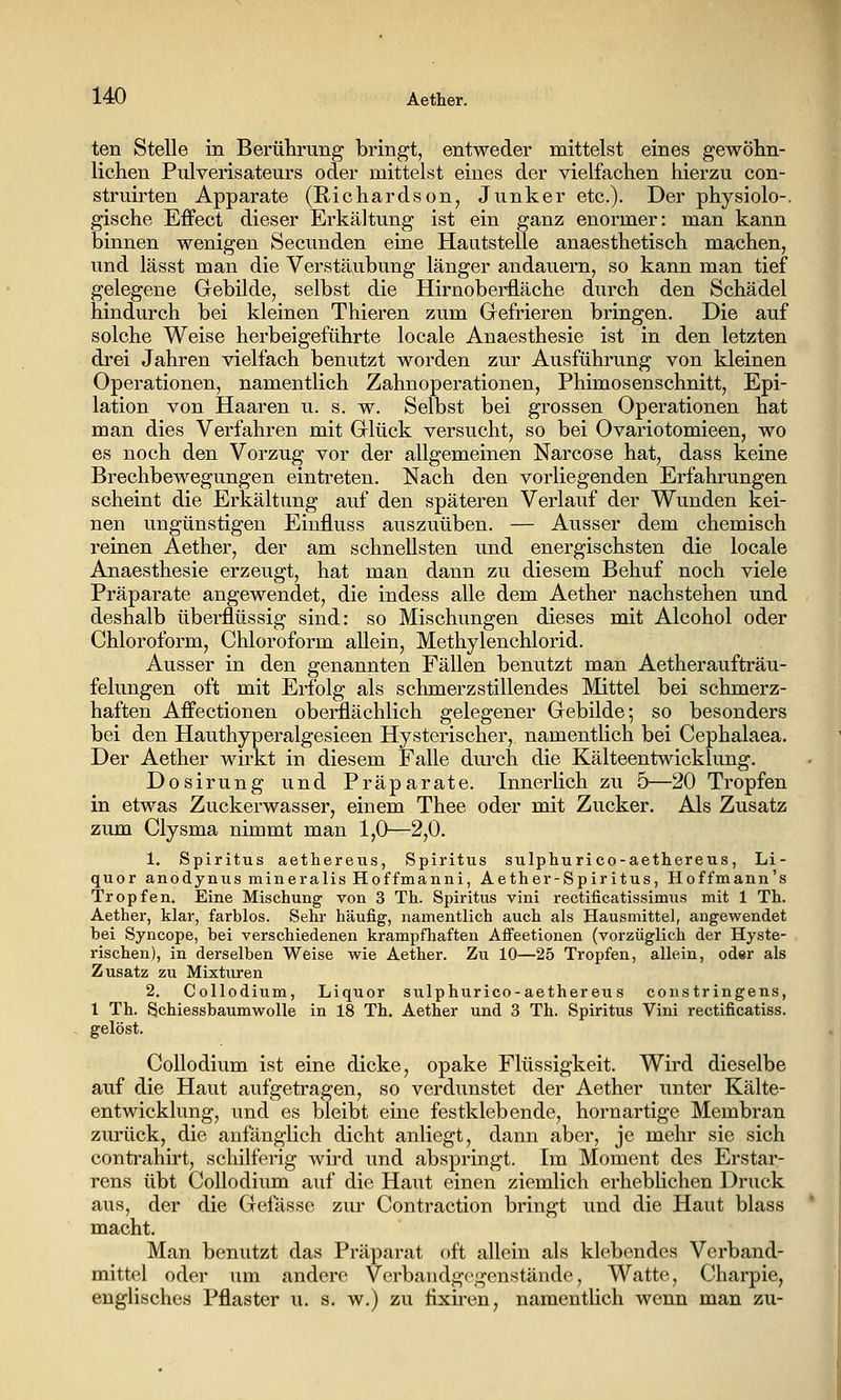 ten Stelle in Berührung bringt, entweder mittelst eines gewölin- lichen Pulverisateurs oder mittelst eines der vielfachen hierzu con- struirten Apparate (Richardson, Junker etc.). Der physiolo-, gische Effect dieser Erkältung ist ein ganz enormer: man kann binnen wenigen Secunden eine Hautstelle anaesthetisch machen, und lässt man die Verstäubung länger andauern, so kann man tief gelegene Gebilde, selbst die Hirnoberüäche durch den Schädel hindurch bei kleinen Thieren zum Grefrieren bringen. Die auf solche Weise herbeigeführte locale Anaesthesie ist in den letzten drei Jahren vielfach benutzt worden zur Ausführung von kleinen Operationen, namentlich Zahnoperationen, Phimosenschnitt, Epi- lation von Haaren u. s. w. Selbst bei grossen Operationen hat man dies Verfahren mit Grlück versucht, so bei Ovariotomieen, wo es noch den Vorzug vor der allgemeinen Narcose hat, dass keine Brechbewegungen eintreten. Nach den vorliegenden Erfahrungen scheint die Erkältung auf den späteren Verlauf der Wunden kei- nen ungünstigen Einfluss auszuüben. — Ausser dem chemisch reinen Aether, der am schnellsten und energischsten die locale Anaesthesie erzeugt, hat man dann zu diesem Behuf noch viele Präparate angewendet, die indess alle dem Aether nachstehen und deshalb überflüssig sind: so Mischungen dieses mit Alcohol oder Chloroform, Chloroform allein, Methylenchlorid. Ausser in den genannten Fällen benutzt man Aetheraufträu- felungen oft mit Erfolg als schmerzstillendes Mittel bei schmerz- haften Affectionen oberflächlich gelegener Grebilde; so besonders bei den Hauthyperalgesieen Hysterischer, namentlich bei Cephalaea. Der Aether wirkt in diesem Falle dui'ch die Kälteentwicklung. Dosirung und Präparate. Innerlich zu 5—20 Tropfen in etwas Zuckerwasser, einem Thee oder mit Zucker, Als Zusatz zum Clysma nimmt man 1,0—2,0. 1. Spiritus aethereus, Spiritus sulphurico-aethereus, Li- quor anodynus mineralis Hoffmanni, Aether-Spiritus, Hoffmann's Tropfen. Eine Mischung von 3 Th. Spiritus vini rectificatissimus mit 1 Th. Aether, klar, farblos. Sehr häufig, namentlich auch als Hausmittel, angewendet bei Syncope, bei verschiedenen krampfhaften Affeetionen (vorzüglich der Hyste- rischen), in derselben Weise wie Aether. Zu 10—25 Tropfen, allein, oder als Zusatz zu Mixturen 2. Collodium, Liquor sulphurico-aethereus coustringens, 1 Th. Schiessbaumwolle in 18 Th. Aether und 3 Th. Spiritus Vini rectificatiss. Collodium ist eine dicke, opake Flüssigkeit. Wird dieselbe auf die Haut aufgetragen, so verdunstet der Aether unter Kälte- entwicklung, und es bleibt eine festklebende, kornartige Membran zurück, die anfänglich dicht anliegt, dann aber, je mehr sie sich conti'ahirt, schilferig wird und abspringt. Im Moment des Erstar- rens übt Collodium auf die Haut einen ziemlich erheblichen Druck aus, der die Gelasse zur Contraction bringt und die Haut blass macht. Man benutzt das Präparat oft allein als klebendes Vcrband- mittel oder um andere Verbaudgcgenstände, Watte, Charpie, englisches Pflaster u. s, w.) zu fixiren, namentlich wenn man zu-