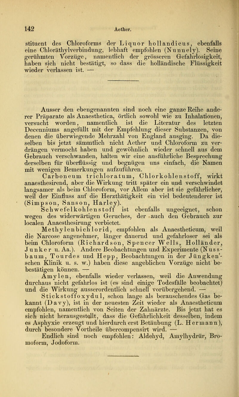 stituent des Chloroforms der Liquor hollandicusj ebenfalls eine Chloräthylverbindung, lebhaft empfohlen (Nunnely). Seine gerühmten Vorzüge, namentlich der grösseren Grefahrlosigkeit, haben sich nicht bestätigt, so dass die holländische Flüssigkeit wieder verlassen ist. — Ausser den ebengenannten sind noch eine ganze Reihe ande- rer Präparate als Anaesthetica, örtlich sowohl wie zu Inhalationen, versucht worden, namentlich ist die Literatur des letzten Decenniums angefüllt mit der Empfehlung dieser Substanzen, von denen die überwiegende Mehrzahl von England ausging. Da die- selben bis jetzt sämmtlich nicht Aether und Chloroform zu ver- drängen vermocht haben und gewöhnlich wieder schnell aus dem Gebrauch verschwanden, halten wir eine ausführliche Besprechung derselben für überflüssig und begnügen uns einfach, die Namen mit wenigen Bemerkungen aufzuführen. Carboneum trichloratum, Chlorkohlenstoff, wirkt anaesthesirend, aber die Wirkung tritt später ein und verschwindet langsamer als beim Chloroform, vor Allem aber ist sie gefährlicher, weil der Einfluss auf die Herzthätigkeit ein viel bedeutenderer ist (Simpson, Sanson, Harley). Schwefelkohlenstoff ist ebenfalls ungeeignet, schon wegen des widerwärtigen Geruches, der auch den Gebrauch zur localen Anaesthesirung verbietet. Methylenbichlorid, empfohlen als Anaestheticum, weil die Narcose angenehmer, länger dauernd und gefahrloser sei als beim Chloroform (Richardson, Spencer Wells, Holländer, Junker u. Aa.). Andere Beobachtungen und Experimente (Nus s- bäum, Tourdes und Hepp, Beobachtungen in der Jüngken'- schen Klinik u. s. w.) haben diese angeblichen Vorzüge nicht be- bestätigen können. — Amylen, ebenfalls wieder verlassen, weil die Anwendung durchaus nicht gefahrlos ist (es sind einige Todesfälle beobachtet) und die Wirkung ausserordentlich schnell vorübergehend. — Stickstoffoxydul, schon lange als berauschendes Gas be- kannt (Davy), ist in der neuesten Zeit wieder als Anaestheticum empfohlen, namentlich von Seiten der Zahnärzte. Bis jetzt hat es sich nicht herausgestellt, dass die Gefährlichkeit desselben, indem es Asphyxie erzeugt und hierdurch erst Betäubung (L. Hermann), durch besondere Vortheile übercompensirt wird. — Endhch sind noch empfohlen: Aldehyd, Amylhydrür, Bro- moform, Jodoform.