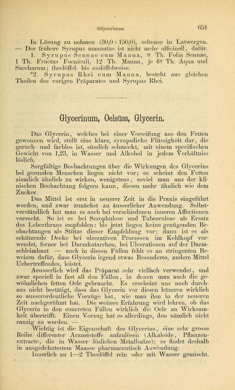 Glyceriiiiim. vDL In Lösimg zu nehmen (30,0 : 150/)), seltener in Latwergen. — Der frühere Syrupus mannatus ist nicht mehr of'ficinell, dafür. 1. Syrxipus feennac cum Manna, 8 Th. Folia Sennae, 1 Th. Fructus Focniculi, 12 Th. Manna, je 48 Th. Aqua und Saccharnm; theelöffcl- bis esslöffelweise. *2. Syrupus Rh ei cum Manna, besteht aus gleichen Theilen des vorigen Präparates und Syrupus Rhei. Glycerinum, Oelsüss, Glycerin. Das Glycerin, welches bei einer Verseifung aus den Fetten gewonnen wird, stellt eine klare, syrupsdicke Flüssigkeit dar, die geruch- und farblos ist, süsslich schmeckt, mit einem specifischen Grewicht von 1,23, in Wasser und Alkohol in jedem Verhältniss löslich. Sorgfältige Beobachtungen über die Wirkungen des Glycerins bei gesunden Menschen liegen nicht vor; es scheint den Fetten ziemlich ähnlich zu wirken, wenigstens, soviel man aus der kli- nischen Beobachtung folgern kann, diesen mehr ähnlich wie dem Zucker. r)as Mittel ist erst in neuerer Zeit in die Praxis eingeführt worden, und zwar zunächst zu äusserlicher Anwendung. Selbst- verständlich hat man es auch bei verschiedenen inneren Aifectionen versucht. So ist es bei Scrophulose und Tuberculose als Ersatz des Leberthrans empfohlen: bis jetzt liegen keine genügenden Be- obachtungen als Stütze dieser Empfelilung vor; dann ist es als schützende Decke bei ulcerativen Processen im Kehlkopf ver- wendet, ferner bei Darmkatarrhen, bei Ulcerationen auf der Darm- schleimhaut — auch in diesen Fällen fehlt es an stringenten Be- weisen dafür, dass Glycerin irgend etwas Besonderes, andere Mittel Uebertreffendes, leistet. Aeusserlich wird das Präparat sehr vielfach verwendet, und zwar speciell in fast all den Fällen, in denen man auch die ge- wöhnlichen fetten Oele gebraucht. Es erscheint uns noch durch- aus nicht bestätigt, dass das Glycerin vor diesen letzeren wirklich so ausserordentliche Vorzüge hat, wie man ihm in der neueren Zeit nachgerühmt hat. Die weitere Erfahrung wird lehren, ob das Glycerin in den concreten Fällen wirklich die Oele an Wirksam- keit übertrifft. Einen Vorzug hat es allerdings, den nämlich nicht ranzig zu werden. — Wichtig ist die Eigenschaft des Glycerins, eine sehr grosse Reihe differenter Arzneistoffe aufzulösen (Alkaloide, Pflanzen- extracte, die in Wasser löslichen Metallsalze) ] es findet deshalb in ausgedehntestem Maasse pharmaceutisch Anwendung. Innerlich zu 1—2 Theelöffel rein oder mit Wasser gemischt.