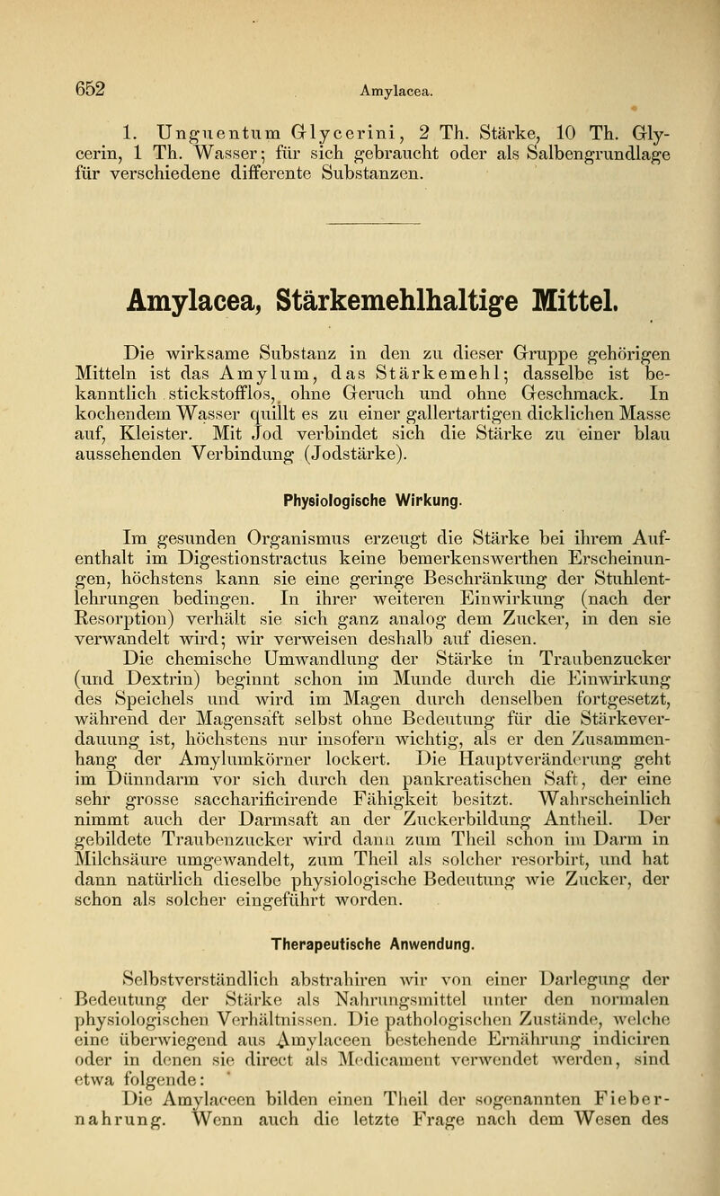 1. Unguentum Glycerini, 2 Th. Stärke, 10 Th. Gly- cerin, 1 Th. Wasser; für sich gebraucht oder als Salbengrundlage für verschiedene differente Substanzen. Amylacea, Stärkemehlhaltige Mittel. Die wirksame Substanz in den zu dieser Gruppe gehörigen Mitteln ist das Amylum, das Stärkemehl; dasselbe ist be- kanntlich Stickstoff los, _ ohne Geruch und ohne Geschmack. In kochendem Wasser quillt es zu einer gallertartigen dicklichen Masse auf, Kleister. Mit Jod verbindet sich die Stärke zu einer blau aussehenden Verbindung (Jodstärke). Physiologische Wirkung. Im gesunden Organismus erzengt die Stärke bei ihrem Auf- enthalt im Digestionstractus keine bemerkenswerthen Erscheinun- gen, höchstens kann sie eine geringe Beschränkung der Stuhlent- lehrungen bedingen. In ihrer weiteren Einwirkung (nach der Resorption) verhält sie sich ganz analog dem Zucker, in den sie verwandelt wird; wir verweisen deshalb auf diesen. Die chemische Umwandlung der Stärke in Traubenzucker (und Dextrin) beginnt schon im Munde durch die Einwirkung des Speichels und wird im Magen durch denselben fortgesetzt, während der Magensaft selbst ohne Bedeutung für die Stärkever- dauung ist, höchstens nur insofern wichtig, als er den Zusammen- hang der Amylumkörner lockert. Die Hauptveränd(>rung geht im Dünndarm vor sich durch den pankreatischen Saft, der eine sehr grosse saccharificirende Fähigkeit besitzt. Wahrscheinlich nimmt auch der Darmsaft an der Zuckerbildung Antheil. Der gebildete Traubenzucker wird dann zum Theil schon im Darm in Milchsäure umgewandelt, zum Theil als solcher resorbirt, und hat dann natürlich dieselbe physiologische Bedeutung wie Zucker, der schon als solcher eingeführt worden. Therapeutische Anwendung, Selbstverständlich abstrahiren wir von einer Darlegung der Bedeutung der Stärke als Nahrungsmittel unter den normalen physiologischen Verhältnissen. Die pathologischen Zustände, welche eine überwiegend aus ^mylaceen bestehende Ernährung indiciren oder in denen sie direct als Modicament verwendet werden, sind etwa folgende: Die Amylaeeen bilden einen Tlieil der sogenannten Fieber- nahrung. Wenn auch die letzte Frage nach dem Wesen des