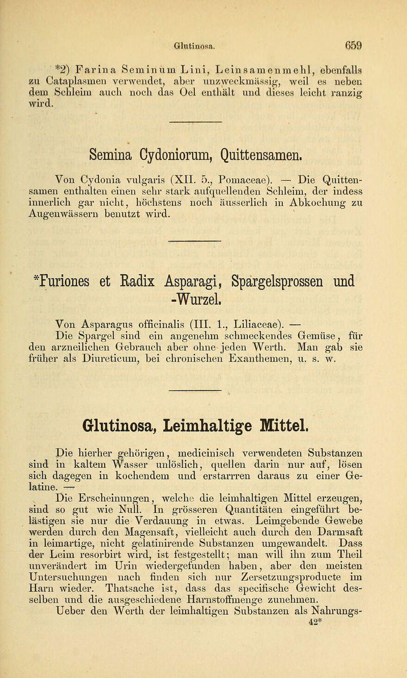 *2) Farina Seminum Lini, Leinsamenmelil, ebenfalls zu Cataplasmen verwendet, aber unzweckmässig, weil es neben dem Schleim auch noch das Oel enthält und dieses leicht ranzig wird. Semina Cydoniorum, Quittensamen. Von Cydonia vulgaris (XII. 5., Pomaceae). — Die Quitten- samen enthalten einen sehr stark aufquellenden Schleim, der indess innerlich gar nicht, höchstens noch äusserlich in Abkochung zu Augenwässern benutzt wird. *Furiones et Radix Asparagi, Spargelsprossen und -Wurzel. Von Asparagus officinalis (III. 1., Liliaceae). — Die Spargel sind ein angenehm schmeckendes Gemüse, für den arzneilichen Gebrauch aber ohne jeden Werth. Man gab sie früher als Diureticum, bei chronischen Exanthemen, u. s. w. Glutinosa, Leimhaltige Mittel. Die hierher gehörigen, medicinisch verwendeten Substanzen sind in kaltem Wasser unlöslich, quellen darin nur auf, lösen sich dagegen in kochendem und erstarrren daraus zu einer Ge- latine. —^ Die Erscheinungen, welche die leimhaltigen Mittel erzeugen, sind so gut wie Null. In grösseren Quantitäten eingeführt be- lästigen sie nur die Verdauung in etwas. Leimgebende Gewebe werden durch den Magensaft, vielleicht auch durch den Darmsaft in leimartige, nicht gelatinirende Substanzen umgewandelt. Dass der Leim resorbirt wird, ist festgestellt; man will ihn zum Theil unverändert im Urin wiedergefunden haben, aber den meisten Untersuchungen nach finden sich nur Zersetzungsproducte im Harn wieder. Thatsache ist, dass das specifische Gewicht des- selben und die ausgeschiedene Harnstoffmenge zunehmen. Ueber den Werth der leimhaltigen Substanzen als Nahrungs- 42*