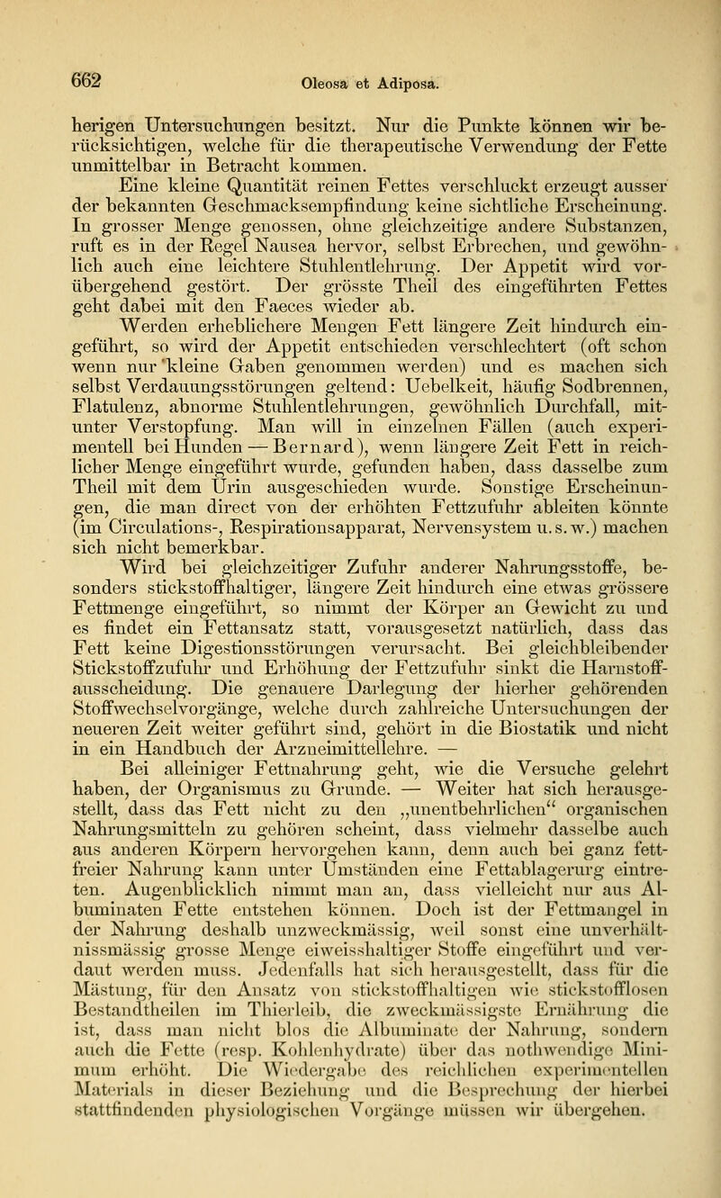 herigen Untersuchungen besitzt. Nur die Punkte können wir be- rücksichtigen, welche für die therapeutische Verwendung der Fette unmittelbar in Betracht kommen. Eine kleine Quantität reinen Fettes verschluckt erzeugt ausser der bekannten Geschmacksempfindung keine sichtliche Erscheinung. In grosser Menge genossen, ohne gleichzeitige andere Substanzen, ruft es in der Regel Nausea hervor, selbst Erbrechen, und gewöhn- lich auch eine leichtere Stuhlentlehrung. Der Appetit wird vor- übergehend gestört. Der grösste Theil des eingeführten Fettes geht dabei mit den Faeces wieder ab. Werden erheblichere Mengen Fett längere Zeit hindurch ein- geführt, so wird der Appetit entschieden verschlechtert (oft schon wenn nur kleine Gaben genommen werden) und es machen sich selbst Verdauungsstörungen geltend: Uebelkeit, häufig Sodbrennen, Flatulenz, abnorme Stuhlentlehrungen, gewöhnlich Durchfall, mit- unter Verstopfung. Man will in einzelnen Fällen (auch experi- mentell bei Hunden — Bernard), wenn längere Zeit Fett in reich- licher Menge eingeführt wurde, gefunden haben, dass dasselbe zum Theil mit dem Urin ausgeschieden wurde. Sonstige Erscheinun- gen, die man direct von der erhöhten Fettzufuhr ableiten könnte (im Circulations-, Respirationsapparat, Nervensystem u. s. w.) machen sich nicht bemerkbar. Wird bei gleichzeitiger Zufuhr anderer Nahrungsstoffe, be- sonders stickstoffhaltiger, längere Zeit hindurch eine etwas grössere Fettmenge eingeführt, so nimmt der Körper an Gewicht zu und es findet ein Fettansatz statt, vorausgesetzt natürlich, dass das Fett keine Digestionsstörungen verursacht. Bei gleichbleibender Stickstoffzufuhi' und Erhöhung der Fettzufuhr sinkt die Harnstoff- ausscheidung. Die genauere Darlegung der hierher gehörenden Stoffwechselvorgänge, welche durch zahlreiche Untersuchungen der neueren Zeit weiter geführt sind, gehört in die Biostatik und nicht in ein Handbuch der Arzneimittellehre. — Bei alleiniger Fettnahrung geht, wie die Versuche gelehi*t haben, der Organismus zu Grunde. — Weiter hat sich herausge- stellt, dass das Fett nicht zu den „unentbehrlichen'' organischen Nahrungsmitteln zu gehören scheint, dass vielmehr dasselbe auch aus anderen Körpern hervorgehen kann, denn auch bei ganz fett- freier Nahrung kann unter Umständen eine Fettablagerurg eintre- ten. Augenblicklich nimmt man an, dass vielleicht nur aus Al- buminaten Fette entstehen können. Doch ist der Fettmangel in der Nahrung deshalb unzweckmässig, weil sonst eine unverhält- nissmässig grosse Menge eiweisshaltiger Stoffe eingeführt und ver- daut werden muss. Jedenfalls hat sich herausgestellt, dass für die Mästung, für den Ansatz von sticksttjffhaltigen wie stiekstofflosen Bestandtheilen im Thierleib, die zweckmässigstc Ernährung die ist, dass man nicht blos die Albuminatc der Nahrung, sondern auch die Fette (resp. Kohlenhydrate) über das nothwendige Mini- mum erhöht. Die Wiedergabe des reichlichen experimentellen Mat(n'ials in dieser Beziehung und die Besprechung der hierbei stattfindenden physiologischen Vorgänge müssen wir übergehen.