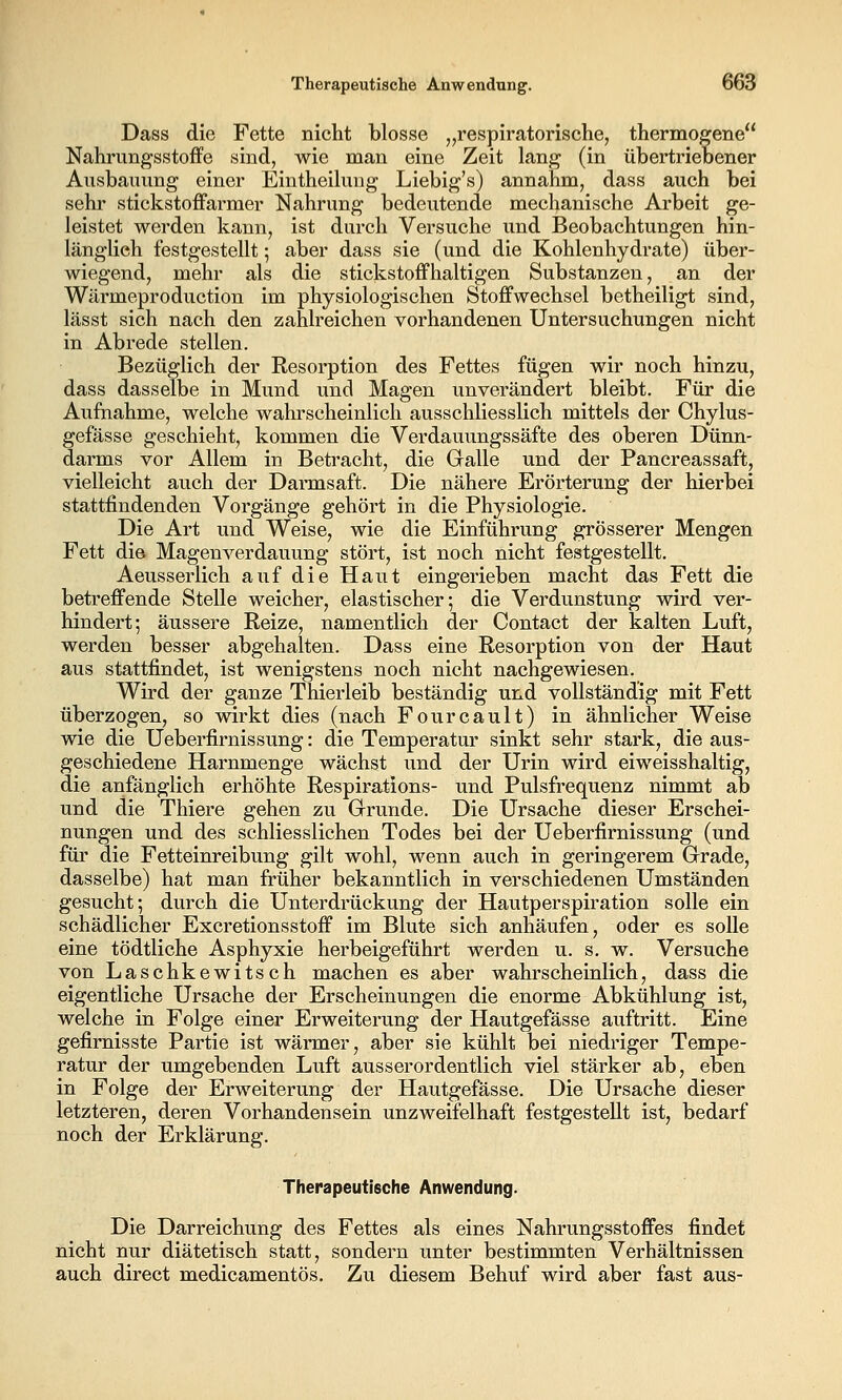 Dass die Fette nicht blosse ,,respiratorische, thermogene Nahrungsstoffe sind, wie man eine Zeit lang (in übertriebener Ausbauung einer Eintheilung Liebig's) annahm, dass auch bei sehr stickstoffarmer Nahrung bedeutende mechanische Arbeit ge- leistet werden kann, ist durch Versuche und Beobachtungen hin- länglich festgestellt; aber dass sie (und die Kohlenhydrate) über- wiegend, mehr als die stickstoffhaltigen Substanzen, an der Wärmeproduction im physiologischen Stoffwechsel betheiligt sind, lässt sich nach den zahlreichen vorhandenen Untersuchungen nicht in Abrede stellen. Bezüglich der Resorption des Fettes fügen wir noch hinzu, dass dasselbe in Mund und Magen unverändert bleibt. Für die Aufnahme, welche wahi'scheinlich ausschliesslich mittels der Chylus- gefässe geschieht, kommen die Verdauungssäfte des oberen Dünn- darms vor Allem in Betracht, die Galle und der Pancreassaft, vielleicht auch der Darmsaft. Die nähere Erörterung der hierbei stattfindenden Vorgänge gehört in die Physiologie. Die Art und Weise, wie die Einführung grösserer Mengen Fett die Magenverdauung stört, ist noch nicht festgestellt. Aeusserlich auf die Haut eingerieben macht das Fett die betreffende Stelle weicher, elastischer; die Verdunstung wird ver- hindert; äussere Reize, namentlich der Contact der kalten Luft, werden besser abgehalten. Dass eine Resorption von der Haut aus stattfindet, ist wenigstens noch nicht nachgewiesen. Wird der ganze Thierleib beständig und vollständig mit Fett überzogen, so wirkt dies (nach Fourcault) in ähnlicher Weise wie die Ueberfirnissung: die Temperatur sinkt sehr stark, die aus- geschiedene Harnmenge wächst und der Urin wird eiweisshaltig, die anfänglich erhöhte Respirations- und Pulsfrequenz nimmt ab und die Thiere gehen zu Grrunde. Die Ursache dieser Erschei- nungen und des schliesslichen Todes bei der Ueberfirnissung (und für die Fetteinreibung gilt wohl, wenn auch in geringerem Grade, dasselbe) hat man früher bekanntlich in verschiedenen Umständen gesucht; durch die Unterdrückung der Hautperspiration solle ein schädlicher Excretionsstoff im Blute sich anhäufen, oder es solle eine tödtliche Asphyxie herbeigeführt werden u. s, w. Versuche von Laschkewitsch machen es aber wahrscheinlich, dass die eigentliche Ursache der Erscheinungen die enorme Abkühlung ist, welche in Folge einer Erweiterung der Hautgefässe auftritt. Eine gefirnisste Partie ist wärmer, aber sie kühlt bei niedriger Tempe- ratur der umgebenden Luft ausserordentlich viel stärker ab, eben in Folge der Erweiterung der Hautgefässe. Die Ursache dieser letzteren, deren Vorhandensein unzweifelhaft festgestellt ist, bedarf noch der Erklärung. Therapeutische Anwendung. Die Darreichung des Fettes als eines Nahrungsstoffes findet nicht nur diätetisch statt, sondern unter bestimmten Verhältnissen auch direct medicamentös. Zu diesem Behuf wird aber fast aus-