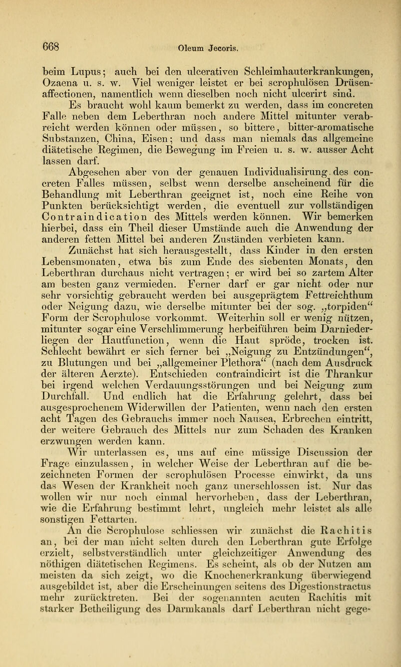 beim Lupus*, auch bei den ulcerativen Schleimhauterkrankungen, Ozaena u. s. w. Viel weniger leistet er bei scrophulösen Drüsen- affectionen, namentlich wenn dieselben noch nicht ulcerirt sind. Es braucht wohl kaum bemerkt zu werden, dass im concreten Falle neben dem Leberthran noch andere Mittel mitunter verab- reicht werden können oder müssen, so bittere, bitter-aromatische Substanzen, China, Eisen; und dass man niemals das allgemeine diätetische Regimen, die Bewegung im Freien u. s. w. ausser Acht lassen darf. Abgesehen aber von der genauen Individualisirung. des con- creten Falles müssen, selbst wenn derselbe anscheinend für die Behandlung mit Leberthran geeignet ist, noch eine Reihe von Punkten berücksichtigt werden, die eventuell zur vollständigen Contraindication des Mittels werden können. Wir bemerken hierbei, dass ein Theil dieser Umstände auch die Anwendung der anderen fetten Mittel bei anderen Zuständen verbieten kann. Zunächst hat sich herausgestellt, dass Kinder in den ersten Lebensmonaten, etwa bis zum Ende des siebenten Monats, den Leberthran durchaus nicht vertragen •, er wird bei so zartem Alter am besten ganz vermieden. Ferner darf er gar nicht oder nur sehr vorsichtig gebraucht werden bei ausgeprägtem Fettreichthum oder Neigung dazu, wie derselbe mitunter bei der sog. „torpiden Form der Scrophulose vorkommt. Weiterhin soll er wenig nützen, mitunter sogar eine Verschlimmerung herbeiführen beim Darnieder- liegen der Hautfunction, wenn die Haut spröde, trocken ist. Schlecht bewährt er sich ferner bei „Neigung zu Entzündungen, zu Blutungen und bei „allgemeiner Plethora (nach dem Ausdruck der älteren Aerzte). Entschieden contraindicirt ist die Thrankur bei irgend welchen Verdauungsstörungen und bei Neigung zum Durchfall. Und endlich hat die Erfahrung gelehrt, dass bei ausgesprochenem Widerwillen der Patienten, wenn nach den ersten acht Tagen des Gebrauchs immer noch Nausea, Erbrechen eintritt, der weitere Grebrauch des Mittels nur zum Schaden des Kranken erzwungen werden kann. Wir unterlassen es, uns auf eine müssige Discussion der Frage einzulassen, in welcher Weise der Leberthran auf die be- zeichneten Formen der scrophulösen Processe einwirkt, da uns das Wesen der Krankheit noch ganz unerschlossen ist. Nur das wollen wir nur noch einmal hervorheben, dass der Leberthran, wie die Erfahrung bestimmt lehrt, ungleich mehr leistet als alle sonstigen Fettarten. An die Scrophulose schliessen wir zunächst die Rachitis an, bei der man nicht selten durch den Leberthran gute Erfolge erzielt, selbstverständlich unter gleichzeitiger Anwendung des nöthigen diätetischen Rcgimens. Es scheint, als ob der Nutzen am meisten da sich zeigt, wo die Knochenerkrankung überwiegend ausgebildet ist, aber die Erscheinungen seitens des Digestionstractus mehr zurücktreten. Bei der sogenannten acuten Rachitis mit starker Betheiligung des Darmkanals darf Leberthran nicht gege-