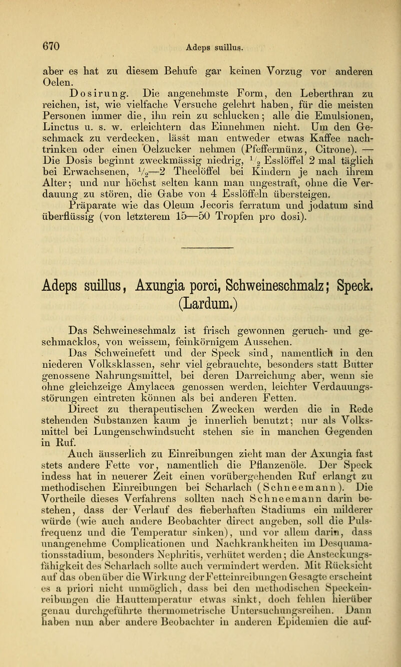 aber es hat zu diesem Behufe gar keinen Vorzug vor anderen Oelen. Dosirung. Die angenehmste Form, den Leberthran zu reichen, ist, wie vielfache Versuche gelehrt haben, für die meisten Personen immer die, ihn rein zu schlucken 5 alle die Emulsionen, Linctus u. s. w. erleichtern das Einnehmen nicht. Um den Ge- schmack zu verdecken, lässt man entweder etwas Kaffee nach- trinken oder einen Oelzucker nehmen (Pfeffermünz, Citrone). — Die Dosis beginnt zweckmässig niedrig, ^/g Esslöffel 2 mal täglich bei Erwachsenen, V2—2 Theelöffel bei Kindern je nach ihrem Alter; und nur höchst selten kann man ungestraft, ohne die Ver- dauung zu stören, die Gabe von 4 Esslöffeln übersteigen. Präparate wie das Oleum Jecoris ferratum und jodatum sind überflüssig (von letzterem 15^—50 Tropfen pro dosi). Adeps suillus, Axungia porci, Schweineschmalz; Speck. (Lardum.) Das Schweineschmalz ist frisch gewonnen geruch- und ge- schmacklos, von weissem, feinkörnigem Aussehen. Das Schweinefett und der Speck sind, namentlich in den niederen Volksklassen, sehr viel gebrauchte, besonders statt Butter genossene Nahrungsmittel, bei deren Darreichung aber, wenn sie ohne gleichzeige Amylacea genossen werden, leichter Verdauungs- störungen eintreten können als bei anderen Fetten. Direct zu therapeutischen Zwecken werden die in Rede stehenden Substanzen kaum je innerlich benutzt; nur als Volks- mittel bei Lungenschwindsucht stehen sie in manchen Gegenden in Ruf. Auch äusserlich zu Einreibungen zieht man der Axungia fast stets andere Fette vor, namentlich die Pflanzenöle. Der Speck indess hat in neuerer Zeit einen vorübergehenden Ruf erlangt zu methodischen Einreibungen bei Scharlach (Schneemann). Die Vortheile dieses Verfahrens sollten nach Schneemann darin be- stehen , dass der Verlauf des fieberhaften Stadiums ein milderer würde (wie auch andere Beobachter direct angeben, soll die Puls- frequenz und die Temperatur sinken), und vor allem darin, dass unangenehme Complicationen und Nachkrankheiteu im Desquama- tionsstadium, besonders Nephritis, verhütet werden; die Ansteckungs- fähigkeit des Scharlach sollte auch vermindert werden. Mit Rücksicht auf das oben über die Wirkung der Fetteinreibungen Gesagte erscheint es a priori nicht unmöglich, dass bei den methodischen Speckein- reibuugen die Hauttemperatur etwas sinkt, doch fehlen hierüber genau durchgeführte thermometrische Untersuchungsreihen. Dann haben nun aber andere Beobachter in anderen Epidemien die auf-