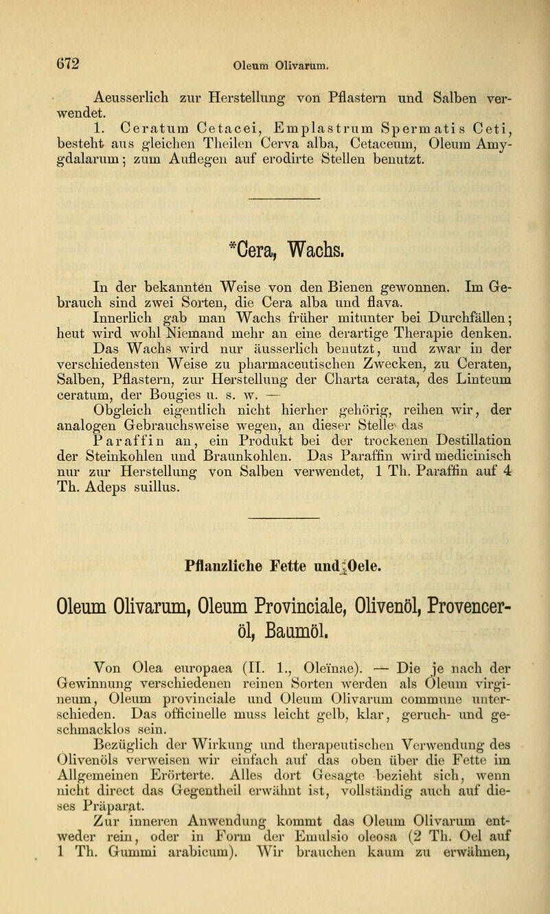 Aeusserlich zur Herstellung von Pflastern und Salben ver- wendet. 1. Ceratum Cetacei, Emplastrum Spermatis Ceti, besteht aus gleichen Theilen Cerva alba, Cetaceum, Oleum Amy- gdalarum; zum Auflegen auf erodirte Stellen benutzt. *Oera, Wachs. In der bekannten Weise von den Bienen gewonnen. Im Ge- brauch sind zwei Sorten, die Gera alba und flava. Innerlich gab man Wachs früher mitunter bei DurchfäUen; heut wird wohl Niemand mehr an eine derartige Therapie denken. Das Wachs wird nur äusserlich benutzt, und zwar in der verschiedensten Weise zu pharmaceutischen Zwecken, zu Geraten, Salben, Pflastern, zur Herstellung der Charta cerata, des Linteum ceratum, der Bougies u. s. w. — Obgleich eigentlich nicht hierher gehörig, reihen wir, der analogen Gebrauchsweise wegen, an dieser Stelle'- das Paraffin an, ein Produkt bei der trockenen Destillation der Steinkohlen und Braunkohlen. Das Paraffin wird medicinisch nur ziu' Herstellung von Salben verwendet, 1 Th. Paraffin auf 4 Th. Adeps suillus. Pflanzliche Fette undi.Oele. Oleum Olivarum, Oleum Provinciale, Olivenöl, Provencer- öl, Baumöl. Von Olea europaea (II. 1., Oleinae). — Die je nach der Gewinnung verschiedenen reinen Sorten werden als Oleum virgi- neum, Oleum provinciale und Oleum Olivarum commune unter- schieden. Das officinelle muss leicht gelb, klar, geruch- und ge- schmacklos sein. Bezüglich der Wirkung und therapeutischen Verwendung des Olivenöls verweisen wir einfach auf das oben über die Fette im Allgemeinen Erörterte. Alles dort Gesagte bezieht sich, wenn nicht direct das Gegentheil erwähnt ist, vollständig auch auf die- ses Präparat. Zur inneren Anwendung kommt das Oleum Olivarimi ent- weder rein, oder in Form der Emulsio oleosa (2 Th. Oel auf 1 Th. Gummi arabicum). Wir brauchen kaum zu erwähnen,