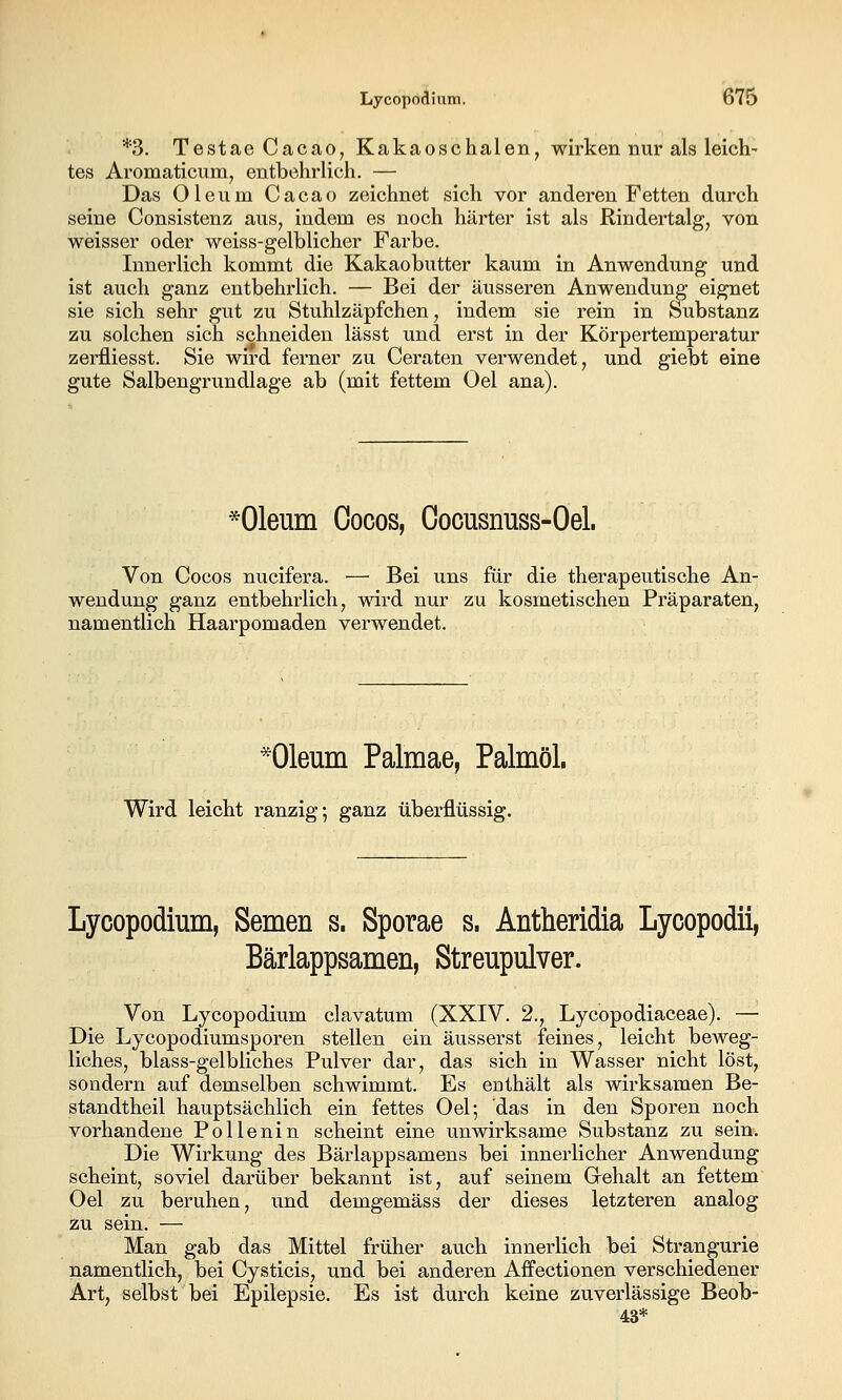 *3. Testae Cacao, Kakaoschalen, wirken nur als leich- tes Aromaticum^ entbehrlich. — Das Oleum Cacao zeichnet sich vor anderen Fetten durch seine Consistenz aus, indem es noch härter ist als Rindertalg, von weisser oder weiss-gelblicher Farbe. Innerlich kommt die Kakaobutter kaum in Anwendung und ist auch ganz entbehrlich. — Bei der äusseren Anwendung eignet sie sich sehr gut zu Stuhlzäpfchen, indem sie rein in Substanz zu solchen sich schneiden lässt und erst in der Körpertemperatur zerfliesst. Sie wird ferner zu Geraten verwendet, und giebt eine gute Salbengrundlage ab (mit fettem Oel ana). *01eum Oocos, Cocusnuss-Oel. Von Cocos nucifera. — Bei uns für die therapeutische An- wendung ganz entbehrlich, wird nur zu kosmetischen Präparaten, namentlich Haarpomaden verwendet. *01eum Palmae, Palmöl. Wird leicht ranzig; ganz überflüssig. Lycopodium, Semen s. Sporae s. Antheridia Lycopodii, Bärlappsamen, Streupulver. Von Lycopodium clavatum (XXIV. 2., Lycopodiaceae). — Die Lycopodiumsporen stellen ein äusserst feines, leicht beweg- liches, blass-gelbliches Pulver dar, das sich in Wasser nicht löst, sondern auf demselben schwimmt. Es enthält als wirksamen Be- standtheil hauptsächlich ein fettes Oel; das in den Sporen noch vorhandene Pollenin scheint eine unwirksame Substanz zu sein. Die Wirkung des Bärlappsamens bei innerlicher Anwendung scheint, soviel darüber bekannt ist, auf seinem Grehalt an fettem Oel zu beruhen, iind demgemäss der dieses letzteren analog 2u sein. — Man gab das Mittel früher auch innerlich bei Strangurie namentlich, bei Cysticis, und bei anderen Aifectionen verschiedener Art, selbst bei Epilepsie. Es ist durch keine zuverlässige Beob- 43*