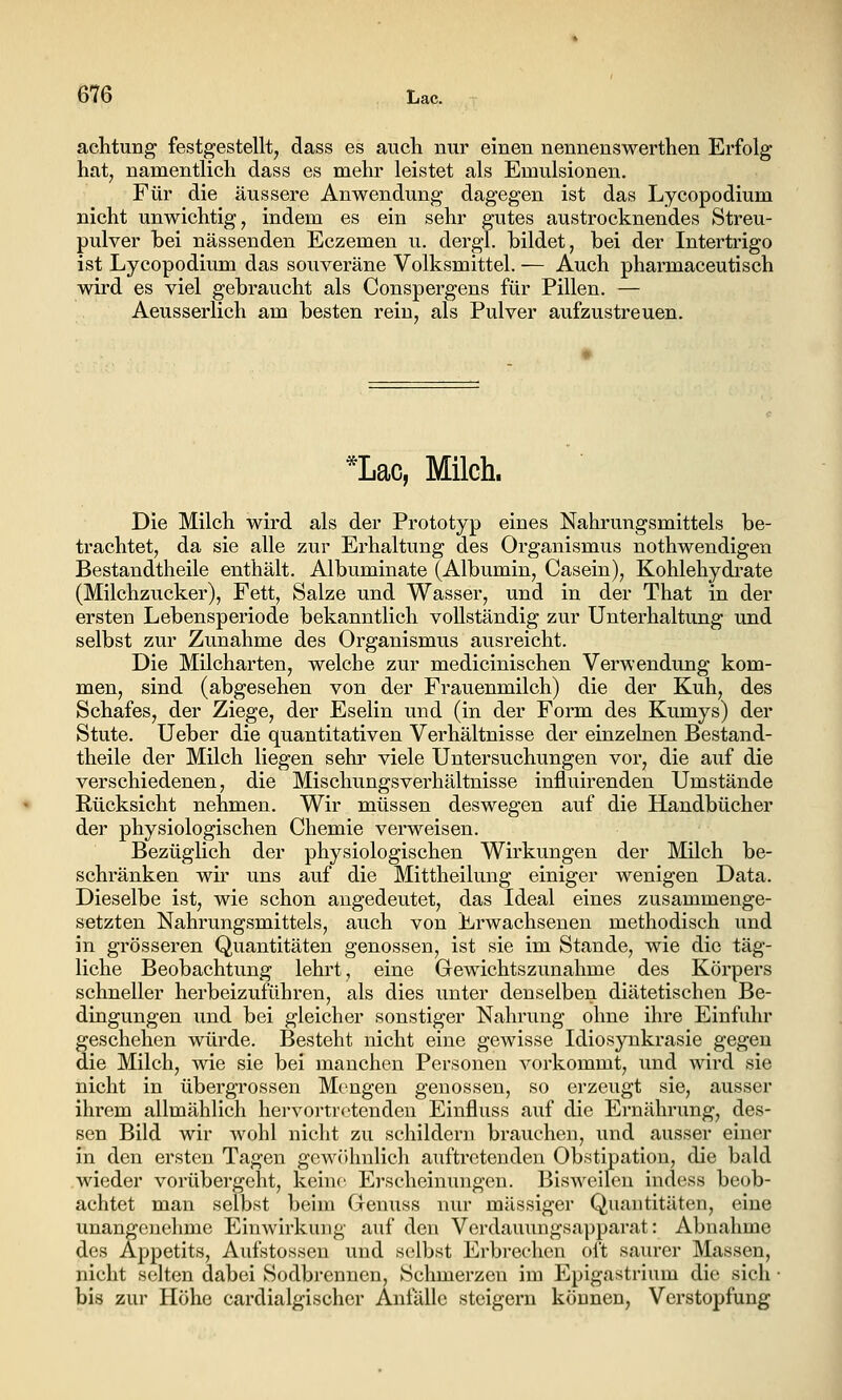 achtung festgestellt, dass es aucli nur einen nennenswerthen Erfolg hat, namentlich dass es mehr leistet als Emulsionen. Für die äussere Anwendung dagegen ist das Lycopodium nicht unwichtig, indem es ein sehr gutes austrocknendes Streu- pulver bei nässenden Eczemen u. dergl. bildet, bei der Intertrigo ist Lycopodium das souveräne Volksmittel. — Auch pharmaceutisch wird es viel gebraucht als Conspergens für Pillen. — Aeusserlich am besten rein, als Pulver aufzustreuen. *Lac, Milch. Die Milch wird als der Prototyp eines Nahrungsmittels be- trachtet, da sie alle zur Erhaltung des Organismus nothwendigen Bestandtheile enthält. Albuminate (Albumin, Casein), Kohlehydi-ate (Milchzucker), Fett, Salze und Wasser, und in der That in der ersten Lebensperiode bekanntlich vollständig zur Unterhaltung und selbst zur Zunahme des Organismus ausreicht. Die Milcharten, welche zur medicinischen Verwendung kom- men, sind (abgesehen von der Frauenmilch) die der Kuh, des Schafes, der Ziege, der Eselin und (in der Form des Kumys) der Stute. Ueber die quantitativen Verhältnisse der einzelnen Bestand- theile der Milch liegen sehr viele Untersuchungen vor, die auf die verschiedenen, die Mischungsverhältnisse influirenden Umstände Rücksicht nehmen. Wir müssen deswegen auf die Handbücher der physiologischen Chemie verweisen. Bezüglich der physiologischen Wirkungen der Milch be- schränken wir uns auf die Mittheilung einiger wenigen Data. Dieselbe ist, wie schon augedeutet, das Ideal eines zusammenge- setzten Nahrungsmittels, auch von Erwachsenen methodisch tmd in grösseren Quantitäten genossen, ist sie im Stande, wie die täg- liche Beobachtung lehrt, eine Gewichtszunahme des Körpers schneller herbeizuführen, als dies unter denselben diätetischen Be- dingungen und bei gleicher sonstiger Nahrung ohne ihre Einfuhr geschehen würde. Besteht nicht eine gewisse Idiosynkrasie gegen die Milch, wie sie bei manchen Personen vorkommt, und wird sie nicht in übergrossen Mengen genossen, so erzeugt sie, ausser ihrem allmählich hervortretenden Einfluss auf die Ernährung, des- sen Bild wir wohl nicht zu schilderu brauchen, und ausser einer in den ersten Tagen gcw()hulich auftretenden Obstipation, die bald wieder vorübergeht, keine Erscheinungen. Bisweilen incless beob- achtet man selbst beim Geniiss nur massiger Quantitäten, eine unangenehme Einwirkung auf den Verdauungsapparat: Abnahme des Appetits, Aufstossen und selbst Erbi-echen oft saurer Massen, nicht selten dabei Sodbrennen, Schmerzen im Epigastrium die sich ■ bis zur Höhe cardialgischer Anfälle steigern können, Verstopfung