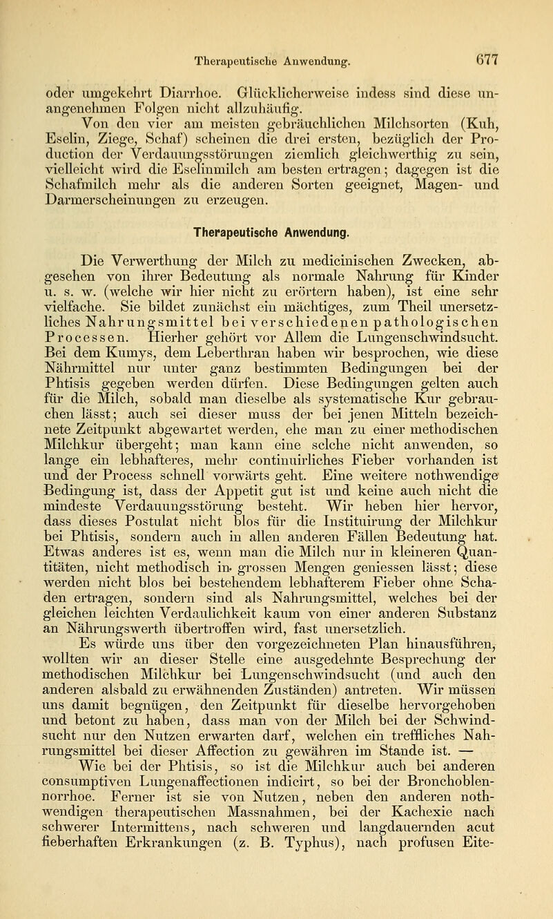 oder umgekehrt Diarrhoe. Glückliclierweise indess sind diese un- angenehmen Folgen nicht allzuhäufig. Von den vier am meisten gebräuchlichen Milchsorten (Kuh, Eselin, Ziege, Schaf) scheinen die drei ersten, bezüglich der Pro- duction der Verdauungsstörungen ziemlich gleichwerthig zu sein, vielleicht wird die Eselinmilch am besten ertragen; dagegen ist die Schafmilch mehr als die anderen Sorten geeignet, Magen- und Darmerscheinungen zu erzeugen. Therapeutische Anwendung. Die Verwerthung der Milch zu medicinischen Zwecken, ab- gesehen von ihrer Bedeutung als normale Nahrung für Kinder u. s. w. (welche wir hier nicht zu erörtern haben), ist eine sehr vielfache. Sie bildet zunächst ein mächtiges, zum Theil unersetz- liches Nahrungsmittel bei verschiedenen pathologischen Processen. Hierher gehört vor Allem die Lungenschwindsucht. Bei dem Kumys, dem Leberthran haben wir besprochen, wie diese Nährmittel nur unter ganz bestimmten Bedingungen bei der Phtisis gegeben werden dürfen. Diese Bedingungen gelten auch für die Milch, sobald man dieselbe als systematische Kur gebrau- chen lässt; auch sei dieser muss der bei jenen Mitteln bezeich- nete Zeitpunkt abgewartet werden, ehe man zu einer methodischen Milchkur übergeht; man kann eine selche nicht anwenden, so lange ein lebhafteres, mehr continuirliches Fieber vorhanden ist und der Process schnell vorwärts geht. Eine weitere nothwendige Bedingung ist, dass der Appetit gut ist und keine auch nicht die mindeste Verdauungsstörung besteht. Wir heben hier hervor, dass dieses Postulat nicht blos für die Instituirung der Milchkur bei Phtisis, sondern auch in allen anderen Fällen Bedeutung hat. Etwas anderes ist es, wenn man die Milch nur in kleineren Quan- titäten, nicht methodisch in- grossen Mengen gemessen lässt; diese werden nicht blos bei bestehendem lebhafterem Fieber ohne Scha- den ertragen, sondern sind als Nahrungsmittel, welches bei der gleichen leichten Verdaulichkeit kaum von einer anderen Substanz an Nährungswerth übertroffen wird, fast unersetzlich. Es würde uns über den vorgezeichneten Plan hinausführen, wollten wir an dieser Stelle eine ausgedehnte Besprechung der methodischen Milchkur bei Lungenschwindsucht (und auch den anderen alsbald zu erwähnenden Zuständen) antreten. Wir müssen uns damit begnügen, den Zeitpunkt für dieselbe hervorgehoben und betont zu haben, dass man von der Milch bei der Schwind- sucht nur den Nutzen erwarten darf, welchen ein treffliches Nah- rungsmittel bei dieser Affection zu gewähren im Stande ist. — Wie bei der Phtisis, so ist die Milchkur auch bei anderen consumptiven Lungenaffectionen indicirt, so bei der Bronchoblen- norrhoe. Ferner ist sie von Nutzen, neben den anderen noth- wendigen therapeutischen Massnahmen, bei der Kachexie nach schwerer Intermittens, nach schweren und langdauernden acut fieberhaften Erkrankungen (z. B. Typhus), nach profusen Eite-