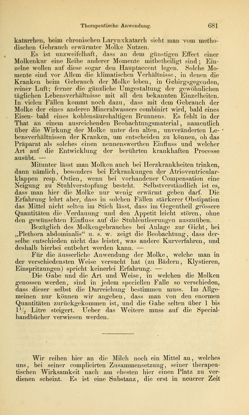 katarrhen, beim clironischen Larynxkatarrh sieht man vom metho- dischen Gebrauch erwärmter Molke Nutzen. Es ist unzweifelhaft, dass an dem günstigen Effect einer Molkenkur eine Reihe anderer Momente mitbetheiligt sind 5 Ein- zelne wollen auf diese sogar den Hauptaccent legen. Solche Mo- mente sind vor Allem die klimatischen Verhältnisse, in denen die Kranken beim Gebrauch der Molke leben, in Gebirgsgegenden, reiner Luft; ferner die gänzliche Umgestaltung der gewöhnlichen täglichen Lebensverhältnisse mit all den bekannten Einzelheiten. In vielen Fällen kommt noch dazu, dass mit dem Gebrauch der Molke der eines anderen Mineralwassers combinirt wird, bald eines Eisen- bald eines kohlensäurehaltigen Brunnens. Es fehlt in der That an einem ausreichenden Beobachtungsmaterial, namentlich über die Wirkung der Molke unter den alten, unveränderten Le- bensverhältnissen der Kranken, um entscheiden zu können, oh das Präparat als solches einen nennenswerthen Einfluss und welcher Art auf die Entwicklung der berührten krankhaften Processe ausübt. — Mitunter las st man Molken auch bei Herzkrankheiten trinken, dann nämlich, besonders bei Erkrankungen der Atrioventricular- klappen resp. Ostien, wenn bei vorhandener Compensation eine Neigung zu Stuhlverstopfung besteht. Selbstverständlich ist es, dass man hier die Molke nur wenig erwärmt geben darf. Die Erfahrung lehrt aber, dass in solchen Fällen stärkerer Obstipation das Mittel nicht selten im Stich lässt, dass im Gegentheil grössere Quantitäten die Verdauung und den Appetit leicht stören, ohne den gewünschten Einfluss auf die Stuhlentleerungen auszuüben. Bezüglich des Molkengebrauches bei Anlage zur Gicht, bei „Plethora abdominalis u. s. w. zeigt die Beobachtung, dass der- selbe entschieden nicht das leistet, was andere Kurverfahren, und deshalb hierbei entbehrt werden kann. — Für die äusserliche Anwendung der Molke, welche man in der verschiedensten Weise versucht hat (zu Bädern, Klystieren, Einspritzungen) spricht keinerlei Erfahrung. — Die Gabe und die Art und Weise, in welchen die Molken genossen werden, sind in jedem speciellen Falle so verschieden, dass dieser selbst die Darreichung bestimmen muss. Im Allge- meinen nur können wir angeben, dass man von den enormen Quantitäten zurückgekommen ist, und die Gabe selten über 1 bis IV2 Litre steigert. Ueber das Weitere muss auf die Special- handbücher verwiesen werden. Wir reihen hier an die Milch noch ein Mittel an, welches uns, bei seiner complicirten Zusammensetzung, seiner therapeu- tischen Wirksamkeit nach am ehesten hier einen Platz zu ver- dienen scheint. Es ist eine Substanz, die erst in neuerer Zeit