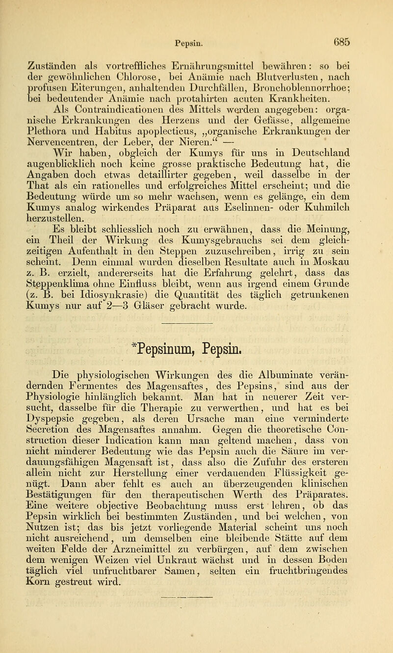 Zuständen als vortreffliches Eruilhrun^smittel bewähren: so bei der gewöhnlichen Chlorose, bei Anämie nach Blutverlusten, nach profusen Eiterungen, anhaltenden Durchfällen, Bronchoblennorrhoe•, bei bedeutender Anämie nach protahirten acuten Krankheiten. Als Contraindicationen des Mittels woi'den angegeben: orga- nische Erkrankungen des Herzeus und der Gefässe, allgemeine Plethora und Habitus apoplecticus, „organische Erkrankungen der Nervencentren, der Leber, der Nieren. — Wir haben, obgleich der Kumys für uns in Deutschland augenblicklich noch keine grosse praktische Bedeutung hat, die Angaben doch etwas detaillirter gegeben, weil dasselbe in der That als ein rationelles und erfolgreiches Mittel erscheint-, und die Bedeutung würde um so mehr wachsen, wenn es gelänge, ein dem Kumys analog wirkendes Präparat aus Eselinnen- oder Kuhmilch herzustellen. Es bleibt schliesslich noch zu erwähnen, dass die Meinung, ein Theil der Wirkung des Kumysgebrauchs sei dem gleich- zeitigen Aufenthalt in den Steppen zuzuschreiben, irrig zu sein scheint. Denn einmal wurden dieselben Resultate auch in Moskau z. B. erzielt, andererseits hat die Erfahrung gelehrt, dass das Steppenklima ohne Einfluss bleibt, wenn aus irgend einem Grunde (z. B. bei Idiosynkrasie) die Quantität des täglich getrunkenen Kumys nur auf 2—3 Gläser gebracht wurde. *Pepsinum, Pepsin. Die physiologischen Wirkungen des die Albuminate verän- dernden Fermentes des Magensaftes, des Pepsins, sind aus der Physiologie hinlänglich bekannt. Man hat in neuerer Zeit ver- sucht, dasselbe für die Therapie zu verwerthen, und hat es bei Dyspepsie gegeben, als deren Ursache man eine verminderte Secretion des Magensaftes annahm. Gegen die theoretische Con- struction dieser Indication kann man geltend machen, dass von nicht minderer Bedeutung wie das Pepsin auch die Säure im ver- danungsfähigen Magensaft ist, dass also die Zufuhr des ersteren allein nicht zur Herstellung einer verdauenden Flüssigkeit ge- nügt. Dann aber fehlt es auch an überzeugenden klinischen Bestätigungen für den therapeutischen Werth des Präparates. Eine weitere objective Beobachtung muss erst lehren, ob das Pepsin wirklich bei bestimmten Zuständen, und bei welchen, von Nutzen ist; das bis jetzt vorliegende Material scheint uns noch nicht ausreichend, um demselben eine bleibende Stätte auf dem weiten Felde der Arzneimittel zu verbürgen, auf dem zwischen dem wenigen Weizen viel Unkraut wächst und in dessen Boden täglich viel unfruchtbarer Samen, selten ein fruchtbringendes Korn gestreut wird.