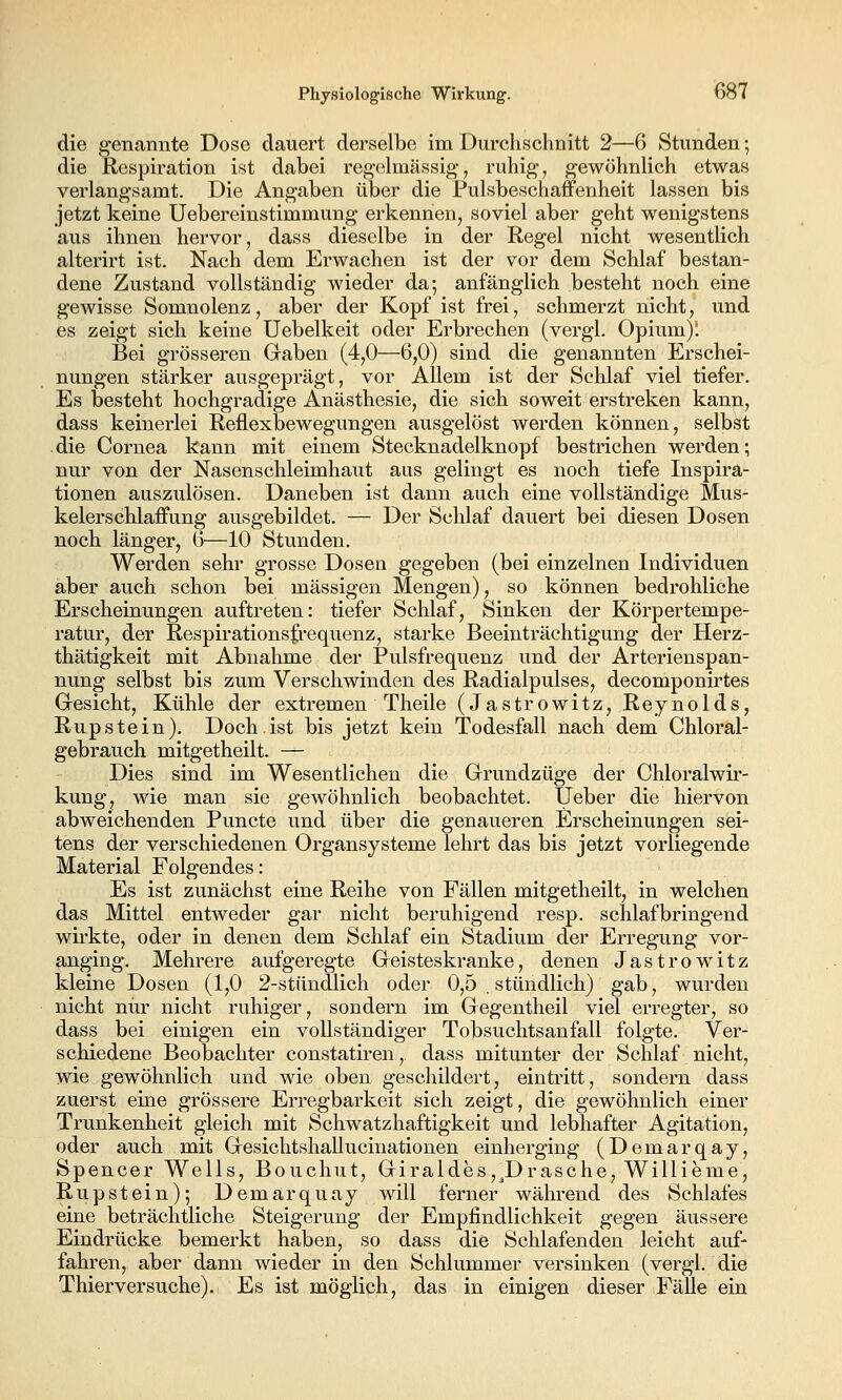 die genannte Dose dauert derselbe im Durchschnitt 2—6 Stunden •, die Respiration ist dabei regchnässig, ruhig, gewöhnlich etwas verlangsamt. Die Angaben über die Pulsbeschaffenheit lassen bis jetzt keine Uebereinstimmung erkennen^ soviel aber geht wenigstens aus ihnen hervor, dass dieselbe in der Regel nicht wesentlich alterirt ist. Nach dem Erwachen ist der vor dem Schlaf bestan- dene Zustand vollständig wieder da-, anfänglich besteht noch eine gewisse Somnolenz, aber der Kopf ist frei, schmerzt nicht, und es zeigt sich keine Uebelkeit oder Erbrechen (vergl. Opium); Bei grösseren Gaben (4,0—6,0) sind die genannten Erschei- nungen stärker ausgeprägt, vor Allem ist der Schlaf viel tiefer. Es besteht hochgradige Anästhesie, die sich soweit erstreken kann, dass keinerlei Reflexbewegungen ausgelöst werden können, selbst die Cornea kann mit einem Stecknadelknopf bestrichen werden; nur von der Nasenschleimhaut aus gelingt es noch tiefe Inspira- tionen auszulösen. Daneben ist dann auch eine vollständige Mus- kelerschlaffung ausgebildet. — Der Schlaf dauert bei diesen Dosen noch länger, 6—10 Stunden. Werden sehr grosse Dosen gegeben (bei einzelnen Individuen aber auch schon bei massigen Mengen), so können bedrohliche Erscheinungen auftreten: tiefer Schlaf, Sinken der Körpertempe- ratur, der Respirationsfrequenz, starke Beeinträchtigung der Herz- thätigkeit mit Abnahme der Pulsfrequenz und der Arterienspan- nung selbst bis zum Verschwinden des Radialpulses, decomponirtes Gesicht, Kühle der extremen Theile (Jastrowitz, Reynolds, Rup stein). Doch ist bis jetzt kein Todesfall nach dem Chloral- gebrauch mitgetheilt. — Dies sind im Wesentlichen die Grundzüge der Chloralwir- kung, wie man sie gewöhnlich beobachtet. Ueber die hiervon abweichenden Puncto und über die genaueren Erscheinungen sei- tens der verschiedenen Organsysteme lehrt das bis jetzt vorliegende Material Folgendes: Es ist zunächst eine Reihe von Fällen mitgetheilt, in welchen das Mittel entweder gar nicht beruhigend resp. schlafbringend wirkte, oder in denen dem Schlaf ein Stadium der Erregung vor- anging. Mehrere aufgeregte Geisteskranke, denen Jastrowitz kleine Dosen (1,0 2-stündlich oder 0,5 . stündlich) gab, wurden nicht nur nicht ruhiger, sondern im Gegentheil viel erregter, so dass bei einigen ein vollständiger Tobsuchtsanfall folgte. Ver- schiedene Beobachter constatiren, dass mitunter der Schlaf nicht, wie gewöhnlich und wie oben geschildert, eintritt, sondern dass zuerst eine grössere Erregbarkeit sich zeigt, die gewöhnlich einer Trunkenheit gleich mit Schwatzhaftigkeit und lebhafter Agitation, oder auch mit Gesichtshallucinationen einherging (Demarqay, Spencer Wells, Bouchut, Giraldes,^Dräsche, Willieme, Rupstein); Demarquay will ferner während des Schlafes eine beträchtliche Steigerung der Empfindlichkeit gegen äussere Eindrücke bemerkt haben, so dass die Schlafenden leicht auf- fahren, aber dann wieder in den Schlummer versinken (vergl. die Thierversuche). Es ist möglich, das in einigen dieser Fälle ein