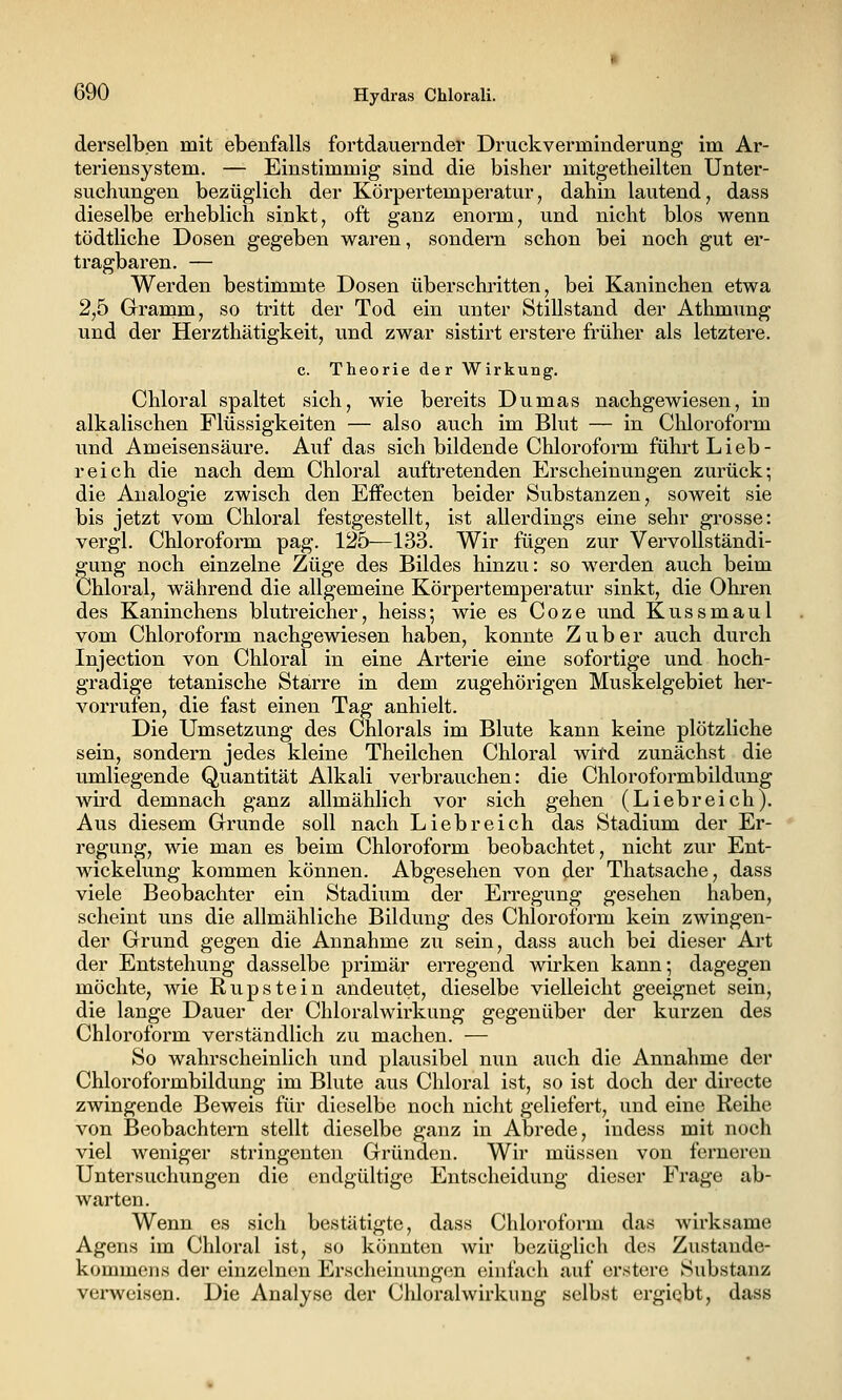derselben mit ebenfalls fortdauernder Druckverminderung im Ar- teriensystem. — Einstimmig sind die bisher mitgetheilten Unter- suchungen bezüglich der Körpertemperatur, dahin lautend, dass dieselbe erheblich sinkt, oft ganz enorm, und nicht blos wenn tödtliche Dosen gegeben waren, sondern schon bei noch gut er- tragbaren. — Werden bestimmte Dosen überschritten, bei Kaninchen etwa 2,5 Gramm, so tritt der Tod ein unter Stillstand der Athmung und der Herzthätigkeit, und zwar sistirt erstere früher als letztere. c. Theorie der Wirkung. Chloral spaltet sich, wie bereits Dumas nachgewiesen, in alkalischen Flüssigkeiten — also auch im Blut — in Chloroform und Ameisensäure. Auf das sich bildende Chloroform führt Lieb- reich die nach dem Chloral auftretenden Erscheinungen zurück; die Analogie zwisch den Effecten beider Substanzen, soweit sie bis jetzt vom Chloral festgestellt, ist allerdings eine sehr grosse: vergl. Chloroform pag. 125—133. Wir fügen zur Vervollständi- gung noch einzelne Züge des Bildes hinzu: so werden auch beim Chloral, während die allgemeine Körpertemperatur sinkt, die Ohren des Kaninchens blutreicher, heiss; wie es Coze und Kussmaul vom Chloroform nachgewiesen haben, konnte Zuber auch durch Injection von Chloral in eine Arterie eine sofortige und hoch- gradige tetanische Starre in dem zugehörigen Muskelgebiet her- vorrufen, die fast einen Tag anhielt. Die Umsetzung des Chlorals im Blute kann keine plötzliche sein, sondern jedes kleine Theilchen Chloral wird zunächst die umliegende Quantität Alkali verbrauchen: die Chloroformbildung wird demnach ganz allmählich vor sich gehen (Liebreich). Aus diesem Grunde soll nach Liebreich das Stadium der Er- regung, wie man es beim Chloroform beobachtet, nicht zur Ent- wickelung kommen können. Abgesehen von der Thatsache, dass viele Beobachter ein Stadium der Erregung gesehen haben, scheint uns die allmähliche Bildung des Chloroform kein zwingen- der Grund gegen die Annahme zu sein, dass auch bei dieser Art der Entstehung dasselbe primär erregend wirken kann; dagegen möchte, wie Rupstein andeutet, dieselbe vielleicht geeignet sein, die lange Dauer der Chloralwirkung gegenüber der kurzen des Chloroform verständlich zu machen. — So wahrscheinlich und plausibel nun auch die Annahme der Chloroformbildung im Blute aus Chloral ist, so ist doch der directe zwingende Beweis für dieselbe noch nicht geliefert, und eine Reihe von Beobachtern stellt dieselbe ganz in Abrede, indess mit noch viel weniger stringeuten Gründen. Wir müssen von ferneren Untersuchungen die endgültige Entscheidung dieser Frage ab- warten. Wenn es sich bestätigte, dass Chloroform das Avirksame Agens im Chloral ist, so könnten Avir bezüglich des Zustande- kommens der einzelnen Erschcinungcin einlach auf erstere Substanz verweisen. Die Analyse der Chloralwirkung selbst ergiqbt, dass