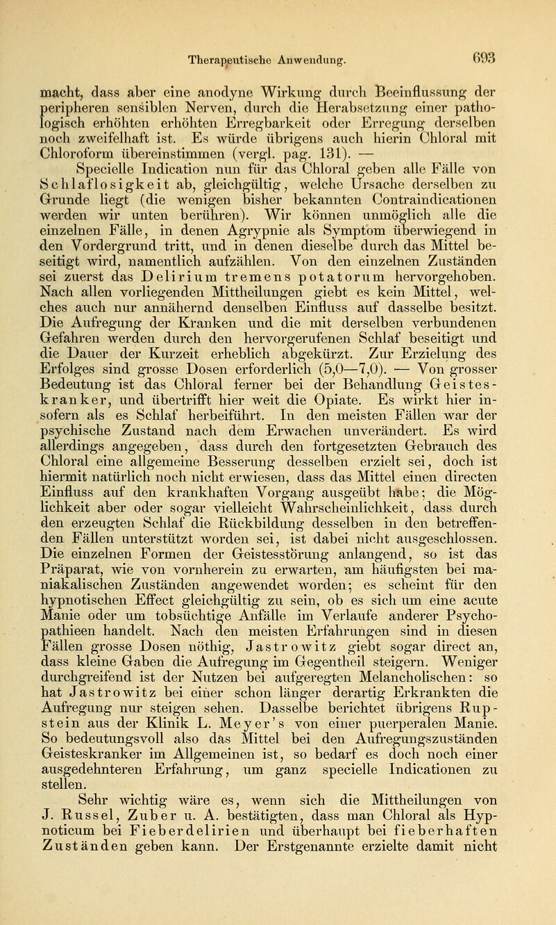 macht, dass aber eine anodyne Wirkung durch Beeinflussung der peripheren sensiblen Nerven, durch die Herabsetzung einer patho- logisch erhöhten erhöhten Erregbarkeit oder Erregung derselben noch zweifelhaft ist. Es würde übrigens auch hierin Chloral mit Chloroform übereinstimmen (vergl. pag. 131). — Specielle Indication nun für das Chloral geben alle Fälle von Schlaflosigkeit ab, gleichgültig, welche Ursache derselben zu Grunde liegt (die wenigen bisher bekannten Contraindicationen werden wir unten berühren). Wir können unmöglich alle die einzelnen Fälle, in denen Agrypnie als Symptom überwiegend in den Vordergrund tritt, und in denen dieselbe durch das Mittel be- seitigt wird, namentlich aufzählen. Von den einzelnen Zuständen sei zuerst das Delirium tremens potatorum hervorgehoben. Nach allen vorliegenden Mittheilungen giebt es kein Mittel, wel- ches auch nur annähernd denselben Einfluss auf dasselbe besitzt. Die Aufregung der Kranken und die mit derselben verbundenen Grefahren werden durch den hervorgerufenen Schlaf beseitigt und die Dauer der Kurzeit erheblich abgekürzt. Zur Erziehmg des Erfolges sind grosse Dosen erforderlich (5,0—7,0). — Von grosser Bedeutung ist das Chloral ferner bei der Behandlung Geistes- kranker, und übertrifft hier weit die Opiate. Es wirkt hier in- sofern als es Schlaf herbeiführt. In den meisten Fällen war der psychische Zustand nach dem Erwachen unverändert. Es wird allerdings angegeben, dass durch den fortgesetzten Gebrauch des Chloral eine allgemeine Besserung desselben erzielt sei, doch ist hiermit natürlich noch nicht erwiesen, dass das Mittel einen directen Einfluss auf den krankhaften Vorgang ausgeübt habe; die Mög- lichkeit aber oder sogar vielleicht Wahrscheinlichkeit, dass durch den erzeugten Schlaf die Rückbildung desselben in den betreffen- den Fällen unterstützt worden sei, ist dabei nicht ausgeschlossen. Die einzelnen Formen der Geistesstörung anlangend, so ist das Präparat, wie von vornherein zu erwarten, am häufigsten bei ma- niakalischen Zuständen angewendet worden; es scheint für den hypnotischen Effect gleichgültig zu sein, ob es sich um eine acute Manie oder um tobsüchtige Anfälle im Verlaufe anderer Psycho- pathieen handelt. Nach den meisten Erfahrungen sind in diesen Fällen grosse Dosen nöthig, Jastrowitz giebt sogar direct an, dass kleine Gaben die Aufregung im Gegentheil steigern. Weniger durchgreifend ist der Nutzen bei aufgeregten Melancholischen: so hat Jastrowitz bei einer schon länger derartig Erkrankten die Aufregung nur steigen sehen. Dasselbe berichtet übrigens Rup- stein aus der Klinik L. Meyer's von einer puerperalen Manie. So bedeutungsvoll also das Mittel bei den Aufregungszuständen Geisteskranker im Allgemeinen ist, so bedarf es doch noch einer ausgedehnteren Erfahrung, um ganz specielle Indicationen zu stellen. Sehr wichtig wäre es, wenn sich die Mittheilungen von J. Rüssel, Zuber u. A. bestätigten, dass man Chloral als Hyp- noticum bei Fieberdelirien und überhaupt bei fieberhaften Zuständen geben kann. Der Erstgenannte erzielte damit nicht