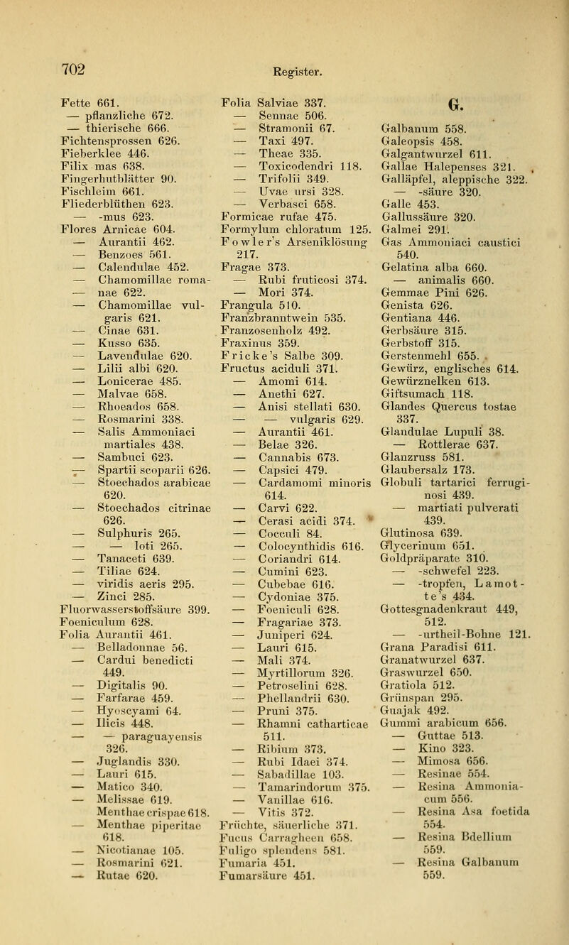 Fette 661. — pflanzliche 672. — thierische 666. Ficliten.sprossen 626. Fieberklee 446. Filix mas 638. Fingerhutblätter 90. Fischleim 661. Fliederblüthen 623. — -mus 623. Flores Arnicae 604. — Aurantii 462. — Benzoes .561. — Calendulae 452. — Chamomillae roma- — nae 622. — Chamomillae vul- garis 621. — Cinae 631. — Kusso 635. — Lavendulae 620. — Lilii albi 620. — Lonicerae 485. — Malvae 658. — Rhoeados 658. — Rosmarini 338. — Salis Ammoniaci martiale.s 438. — Sambuci 623. ■^ Spartii scoparii 626. — Stoechados arabicae 620. — Stoechados citrinae 626. — Sulphuris 265. — — loti 265. — Tanaceti 639. — Tiliae 624. — viridis aeris 295. — Zinci 285. Fluorwasserstoffsäure 399. Foeniculum 628. Folia Aurantii 461. — Belladounae 56. — Cardui benedicti 449. — Digitalis 90. — Farfarae 459. — Hyoscyami 64. — Ilicis 448. — — paraguayensis 326. — Juglandis 330. — Lauri 615. — Matico 340. — Melissae 619. Menthae crispae 618. — Menthae piperitae 618. — Nicotianae 105. — Rosmarini 621. — Rutae 620. Folia Salviae 337. — Sennae 506. — Stramonii 67. — Taxi 497. — Theae 335. — Toxicodendri 118. — Trifolii 349. — Uvae ursi 328. — Verbasci 658. Formicae rufae 475. Formylum chloratum 125. F o w 1 e r's Arseniklösung 217. Fragae 373. — Rubi fruticosi 374. — Mori 374. Frangula 510. Franzbranntwein 535. Franzosenholz 492. Fraxinus 359. Fr icke's Salbe 309. Fructus aciduli 371. — Amomi 614. — Anethi 627. — Anisi stellati 630. — — vulgaris 629. — Aurantii 461. — Belae 326. — Cannabis 673. — Capsici 479. — Cardamomi minoris 614. — Carvi 622. — Cerasi acidi 374. ^ — Cocculi 84. — Colocynthidis 616. — Coriandri 614. — Cumini 623. — Cubebae 616. —■ Cydoniae 375. — Foeniculi 628. — Fragariae 373. — Juniperi 624. — Lauri 615. — Mali 374. — Myrtillorum 326. — Petroselini 628. — Phellandrii 630. — Pruni 375. — Rhamni catharticae 511. — Ribium 373. — Rubi Idaei 374. — Sabadillae 103. — Tamarindorum 375. — Vanillae 616. — Vitis 372. Früchte, säiierliche 371. Fuchs Carragheen 658. Fnligo splendeus 581. Funiaria 451. Fumarsäure 451. G. Galbanum 558. Galeopsis 458. Galgantwurzel 611. Gallae Halepenses 321. ^ Galläpfel, aleppische 322. — -säure 320. Galle 453. Gallussäure 320. Galmei 291. Gas Ammoniaci caustici 540. Gelatina alba 660. — animalis 660. Gemmae Pini 626. Genista 626. Gentiana 446. Gerbsäure 315. Gerbstoff 315. Gerstenmehl 655. . Gewürz, englisches 614. Gewürznelken 613. Giftsumach 118. Glandes Quercus tostae 337. Glandulae Lupuli 38. — Rottlerae 637. Glanzruss 581. Glaubersalz 173. Globuli tartarici ferrugi- nosi 439. — martiati pulverati 439. Glutinosa 639. Glycerinum 651. Goldpräparate 310. — -Schwefel 223. — -tropfen, La mot- te's 434. Gottesgnadenkraut 449, 512. — -urtheil-Bohne 121. Grana Paradisi 611. Granatwurzel 637. Graswurzel 650. Gratiola 512. Grünspan 295. Guajak 492. Giimmi arabicum 656. — Guttae 513. — Kino 323. — Mimosa 656. — Resinae 554. — Resina Ammonia- cum 556. — Resina Asa foetida 554. — Resina Bdellium 559. — Resina Galbanum 559.