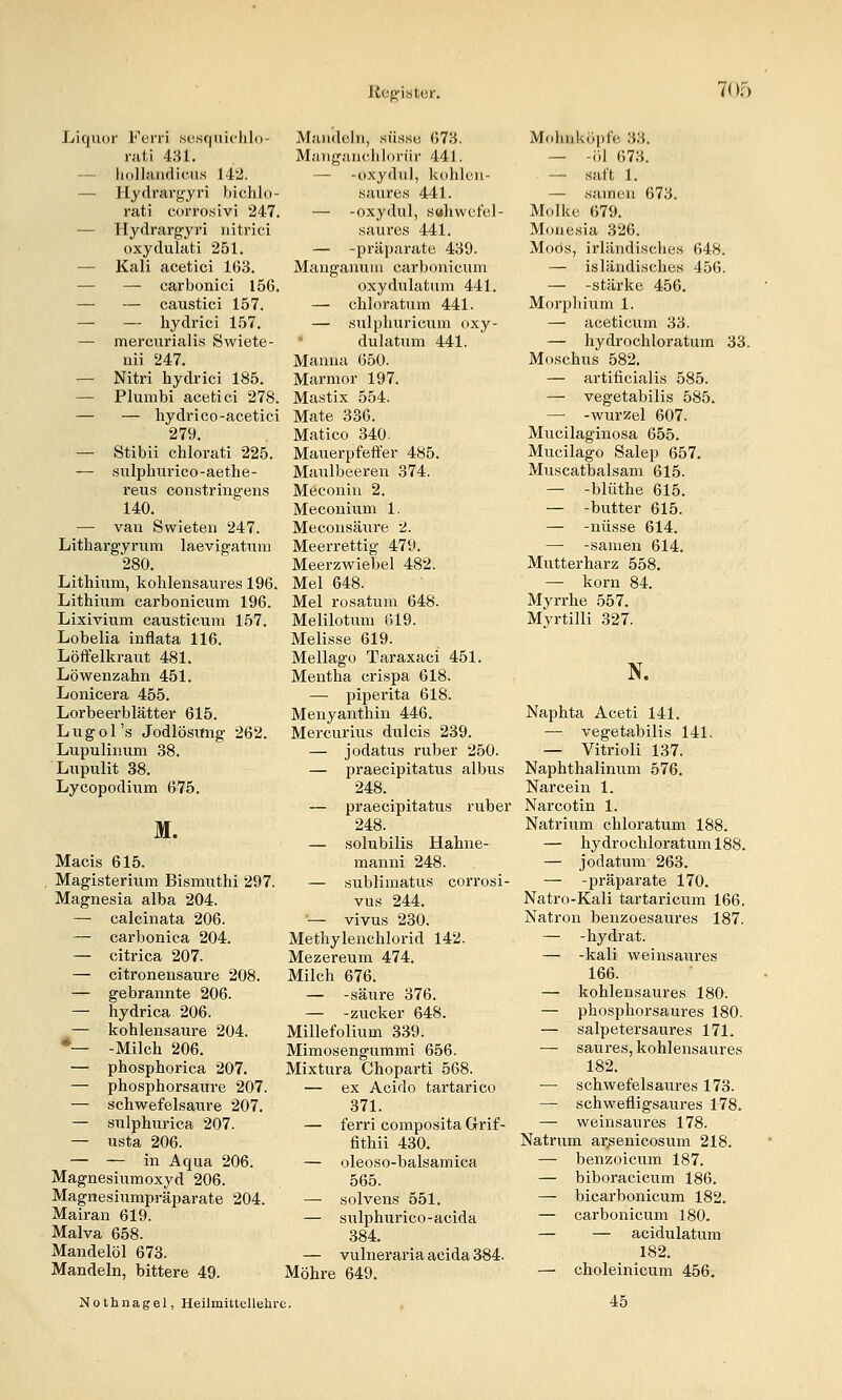 Liquor Ferri se.sqnichln- niti 431. — liollandicuM 142. — Hydrargyri hichlo- rati corrosivi 247. — Hydrargyri iiitrici oxydulati 251. — Kali acetici 163. — — carbonici 156. — — caustici 157. — — hydrici 157. — mercurialis Swiete- uii 247. — Nitri hydrici 185. — Plumbi acetici 278. — — hydi'i CO-acetici 279. — Stibii chlorati 225. — siilphurico-aethe- reus constringens 140. — van Swieteii 247. Lithargyrum laevigatmu 280. Lithium, kohlensaures 196. Lithium carbonicum 196. Lixivium causticum 157. Lobelia inflata 116. Löffelkraut 481. Löwenzahn 451. Lonicera 455. Lorbeerblätter 615. L u g 01 's Jodlösung 262. Lupulinum 38. Liipulit 38. Lycopodium 675. M. Macis 615. , Magisterium Bismuthi 297. Magnesia alba 204. — calcinata 206. — carbonica 204. — citrica 207. — citronensaure 208. — gebrannte 206. — hydrica 206. — kohlensaure 204. *— -Milch 206. — phosphorica 207. — phosphorsaiTre 207. — schwefelsaure 207. — sulphurica 207. — usta 206. — — in Aqua 206. Magnesiumoxyd 206. Magnesiumpräparate 204. Mairan 619. Malva 658. Mandelöl 673. Mandeln, bittere 49. Mandeln, süsse 673. Manganchlorür 441. — -oxydul, kohlen- saures 441. — -oxydul, saliwcfel- saures 441. — -präiiarate 439. Manganuui carbonicum oxydulatum 441. — chloratum 441. — sulphuricum oxy- dulatum 441. Manna 650. Marmor 197. Mastix 554. Mate 336. Matico 340. Mauerpfeffer 485. Maulbeeren 374. Meconin 2. Meconium 1. Meconsäiire 2. Meerrettig 479. Meerzwiebel 482. Mel 648. Mel rosatum 648. Melilotum 619. Melisse 619. Mellago Taraxaci 451. Mentha crispa 618. — piperita 618. Menyanthin 446. Mercurius dulcis 239. — jodatus ruber 250. — praecipitatus albus 248. — praecipitatus ruber 248. — solubilis Hahne- manni 248. — sublimatus corrosi- vus 244. — vivus 230. Methylenchlorid 142. Mezereum 474. Milch 676. — -säure 376. — -zucker 648. Millefolium 339. Mimosengummi 656. Mixtura Chopai-ti 568. — ex Acido tartarico 371. — ferri composita Grif- fithii 430. — oleoso-balsamica 565. — solvens 551. — sulphurico-acida 384. — vulneraria acida 384. Möhre 649. Nothnagel, Heilmittellehre. Mohnköpfe 33. — -öl 673. — saft 1. — samen 673. Molke 679. Monesia 326. Moos, irländisches 648. — isländisches 456. — -stärke 456. Morphium 1. — aceticum 33. — hydrochloratum 33. Moschus 582. — artificialis 585. — vegetabilis 585. — -Wurzel 607. Mucilaginosa 655. Mucilago Salep 657. Muscatbalsam 615. — -blüthe 615. — -butter 615. — -nüsse 614. — -samen 614. Mutterharz 558. — körn 84. Myrrhe 557. Mvrtilli 327. N. Naphta Aceti 141. — vegetabilis 141. — Vitrioli 137. Naphthalinum 576. Nareein 1. Narcotin 1. Natrium chloratum 188. — hydrochloratum 188. — jodatum 263. — -Präparate 170. Natro-Kali tartariciim 166. Natron benzoesaures 187. — -hydrat. — -kali weinsaures 166. — kohlensaures 180. — phosphorsaures 180. — salpetersaures 171. — saures, kohlensaures 182. — schwefelsaures 173. — schwefligsaures 178. — weinsaures 178. Natrum ar^enicosum 218. — benzoicum 187. — biboracicum 186. — bicarbonicum 182. — carbonicum 180. — — acidulatum 182. — choleinicum 456. 45