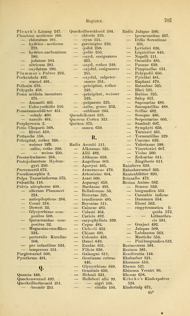 Plo, iick's Lösung- 247. Phimbuin jiceticuin '268. — chlonituni 281. — hydrico - aceticnm 279. — hydrico-carbonicum 280. — jodatum 284. — nitricum 281. — oxydatum 280. Pill mm er's Pulver 224. Pockenholz 492. — Wurzel 491. Pollenin 676. Polygala 458. Poma acidula immatura 375. — Auvantü 461. — Colocynthidis 516. Pomeranzenblätter 461. — -schale 460. — unreife 461. Porphyroxin 2. Potio Choparti 568. — Riveri 410. Pottasche 156. Präcipitat, rother 248. — weisser 249. — -salbe, rothe 249. — — weisse 250. Pressschwämme 264. Protojoduretum Hydrar- gyri 250. Provenceröl 672. Pseudomorphin 2. Pulpa Tamarindorum 375. Pulsatilla 116. Pulvis aerophorus 409. — alterans Plummeri 224. — antiepilepticus 284. — Cosmi 218. — Doweri 32. —• Glycyrrhizae com- positus 508. — Ipecacuanhae com- positus 32. — Magnesia e cum Rheo 524. — pectoralis Kurellae 508. — pro infantibus 524. — temperans 151. Purgirwurzel 508. Pyrethrura 481. Q. Quassia 448. Queckenwurzel 492. Quecksilberbromid 251. — -bromür 251. Quecksilberchlorid 244. — chlorür 239. — -cyan 251. — gereinigtes 230. — -Jodid 250i — -jodür 250. — -oxyd, essigsaures 251. — -oxyd, rothes 248. — -oxydul, essigsaures 251. — -oxydul, salpeter- saui-es 251. — -präcipitat, rother 248. — -präcipitat, weisser 249. — -präparate 225. — -salbe, graue 232. — -Sublimat 244, Quendelkraut 619. Quercus Cortex 321. Quitten 375. — samen 659. R. Radix Aconiti 111. — Alkannae 325. — Allii 482. — Althaeae 658. — Angelicae 603. — Apocyni 485. — Armoraceae 479. —• Artemisiae 604. — Asari 500. — Asparagi 659. — Bardanae 493. — Belladonnae 56. — Bistortae 325. —■ brasiliensis 485. — Bryoniae 511. — Caincae 485. — Calami 464. — Caricis 492. — caryophyllata 339, — Cepae 482. — Cichorii 452. — Chiuae 491. — Colombo 458. — Dauci 649. — Enulae 631. — Filicis 638. — Galangae 611. — Gentianae rubrae 446. — Glycyrrhizae 649. — Graminis 650. — Helenii 631. — Hellebori albi 99. —■ — nigri 105. — — viridis 104, Radix Jalapae 508. — Ipecacuanhae 497. — Iridis florentinae 631. — Levistici 626. — Liquiritiae 649. — Napelli 111. — Ononidis 485. — Pannae 639. — Pimpinellae 631, — Polypodii 650. — Pyrethri 481. — Raphani 479. — Ratanhae 325. — Rhei 521. — Rubiae 325. — Salep 657. — Saponariae 488. — Sassaparillae 488. — Scillae 482. — Senegae 486. •— Serpentariae 603. — Sumbuli 607. — Symphyti 658. — Taraxaci 451. — Tormentillae 329. — Uncomo 639. — Valerianae 599. — Vincetoxici 607. — Violae 500. — Zedoariae 611. — Zingiberis 611. Rainfarrn 639. Ratanhawurzel 325. Rautenblätter 620. Reizsalbe 473. Resina Anime 562. — Benzoe 559. — burgundica 553. —• Cannabis indicae — Dammara 554. — Elemi 562. — empyreumatica li- quida 572, — — Lithanthra- cis 581. — Guajaci 492. — Jalapae 509, — Labdanum 562, — Mastiche 554. — Pini burgundica 533, Resineonum 581. Resinon 581. Resolventia 144. Rhabarber 521. Rhamnus 510. Rheum 521. Rhizoma Veratri 99. Rhoeas 658. R i b c k e 's Kinderpulver 524. Rindertalg 671. 45*